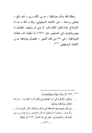 ‫ﻭﻫﻜﺫﺍ ﻓﻘﺩ ﺒﺩﺃﺕ ﻤﻭﻟﺩﺍﻓﻴﺎ – ﻫـﻲ ﺍﻷﺨـﺭﻯ – ﺘﻨﺴـﻠﺦ –‬
‫ﺒﺨﻁﻰ ﻭﺍﺴﻌﺔ – ﻋﻥ ﺍﻻﺘﺤﺎﺩ ﺍﻟﺴﻭﻓﻴﻴﺘﻲ، ﻭﻟﻘـﺩ ﺘﺄﻜـﺩ ﻫـﺫﺍ‬
‫ﺍﻻﻨﺴﻼﺥ ﻏﺩﺍﺓ ﻓﺸل ﺍﻻﻨﻘـﻼﺏ ﺍﻟـﺫﻱ ﺍﺴـﺘﻬﺩﻑ ﺍﻹﻁﺎﺤـﺔ‬
‫ﺒﺠﻭﺭﺒﺎﺘﺸﻭﻑ ﻓﻲ ﺃﻏﺴﻁﺱ ﻋﺎﻡ ١٩٩١؛ ﺇﺫ ﺃﻋﻠﻨﺕ ﺍﻟﺴـﻠﻁﺎﺕ‬
‫ﺍﻟﻤﻭﻟﺩﺍﻓﻴﺔ – ﻓﻲ ٧٢ ﻤﻥ ﺫﻟﻙ ﺍﻟﺸﻬﺭ – ﺍﻨﻔﺼﺎل ﻤﻭﻟﺩﺍﻓﻴﺎ ﻋـﻥ‬
                                         ‫ﺍﻻﺘﺤﺎﺩ ﺍﻟﺴﻭﻓﻴﻴﺘﻲ )١٧٧(.‬




                                                                ‫)١٧٧(‬
                             ‫.٢٤٣ .‪Crowther, Op. Cit., P‬‬
‫- ﻭﺘﺘﻌﻴﻥ ﺍﻹﺸﺎﺭﺓ ﺇﻟﻰ ﺃﻥ ﺍﻟﺠﺎﺠﻭﺍﺯﻱ ﻜﺎﻨﻭﺍ ﻗـﺩ ﺃﻋﻠﻨـﻭﺍ – ﻏـﺩﺍﺓ‬
                                      ‫ﺇﻋﻼﻥ ﻤﻭﻟﺩﺍﻓﻴﺎ ﺴﻴﺎﺩﺘﻬﺎ.‬
‫ﻋﻥ ﻗﻴﺎﻡ ﺠﻤﻬﻭﺭﻴﺘﻬﻡ ﺍﻟﻤﺴﺘﻘﻠﺔ ﻓﻲ ﺸﻤﺎل ﻤﻭﻟﺩﺍﻓﻴﺎ، ﺍﻷﻤﺭ ﺍﻟﺫﻱ ﻤﺜـل –‬   ‫-‬
‫ﻭﻻ ﻴﺯﺍل – ﻤﺼﺩ ‪‬ﺍ ﻻ ﻴﺴﺘﻬﺎﻥ ﺒﻪ ﻻﻨـﺩﻻﻉ ﺼـﺭﺍﻉ ﻋﺭﻗـﻲ ﺒـﻴﻥ‬
                                     ‫ﺭ‬
      ‫ﺍﻟﻤﻭﻟﺩﺍﻑ ﻭﺍﻟﺠﺎﺠﻭﺍﺯﻱ. ﺍﻨﻅﺭ ﻓﻲ ﻫﺫﺍ ﺍﻟﺼﺩﺩ:.٣٤٣ .‪Ibid., P‬‬

                            ‫- ١١٨ -‬
 