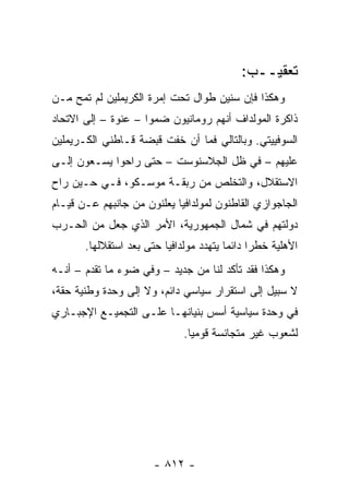 ‫ﺘﻌﻘﻴــﺏ:‬
‫ﻭﻫﻜﺫﺍ ﻓﺈﻥ ﺴﻨﻴﻥ ﻁﻭﺍل ﺘﺤﺕ ﺇﻤﺭﺓ ﺍﻟﻜﺭﻴﻤﻠﻴﻥ ﻟﻡ ﺘﻤﺢ ﻤـﻥ‬
‫ﺫﺍﻜﺭﺓ ﺍﻟﻤﻭﻟﺩﺍﻑ ﺃﻨﻬﻡ ﺭﻭﻤﺎﻨﻴﻭﻥ ﻀﻤﻭﺍ – ﻋﻨﻭﺓ – ﺇﻟﻰ ﺍﻻﺘﺤﺎﺩ‬
‫ﺍﻟﺴﻭﻓﻴﻴﺘﻲ. ﻭﺒﺎﻟﺘﺎﻟﻲ ﻓﻤﺎ ﺃﻥ ﺨﻔﺕ ﻗﺒﻀﺔ ﻗـﺎﻁﻨﻲ ﺍﻟﻜـﺭﻴﻤﻠﻴﻥ‬
‫ﻋﻠﻴﻬﻡ – ﻓﻲ ﻅل ﺍﻟﺠﻼﺴﻨﻭﺴﺕ – ﺤﺘﻰ ﺭﺍﺤﻭﺍ ﻴﺴـﻌﻭﻥ ﺇﻟـﻰ‬
‫ﺍﻻﺴﺘﻘﻼل، ﻭﺍﻟﺘﺨﻠﺹ ﻤﻥ ﺭﺒﻘـﺔ ﻤﻭﺴـﻜﻭ، ﻓـﻲ ﺤـﻴﻥ ﺭﺍﺡ‬
‫ﺍﻟﺠﺎﺠﻭﺍﺯﻱ ﺍﻟﻘﺎﻁﻨﻭﻥ ﻟﻤﻭﻟﺩﺍﻓﻴﺎ ﻴﻌﻠﻨﻭﻥ ﻤﻥ ﺠﺎﻨﺒﻬﻡ ﻋـﻥ ﻗﻴـﺎﻡ‬
‫ﺩﻭﻟﺘﻬﻡ ﻓﻲ ﺸﻤﺎل ﺍﻟﺠﻤﻬﻭﺭﻴﺔ، ﺍﻷﻤﺭ ﺍﻟﺫﻱ ﺠﻌل ﻤﻥ ﺍﻟﺤـﺭﺏ‬
       ‫ﺍﻷﻫﻠﻴﺔ ﺨﻁ ‪‬ﺍ ﺩﺍﺌ ‪‬ﺎ ﻴﺘﻬﺩﺩ ﻤﻭﻟﺩﺍﻓﻴﺎ ﺤﺘﻰ ﺒﻌﺩ ﺍﺴﺘﻘﻼﻟﻬﺎ.‬
                                         ‫ﺭ ﻤ‬
‫ﻭﻫﻜﺫﺍ ﻓﻘﺩ ﺘﺄﻜﺩ ﻟﻨﺎ ﻤﻥ ﺠﺩﻴﺩ – ﻭﻓﻲ ﻀﻭﺀ ﻤﺎ ﺘﻘﺩﻡ – ﺃﻨـﻪ‬
‫ﻻ ﺴﺒﻴل ﺇﻟﻰ ﺍﺴﺘﻘﺭﺍﺭ ﺴﻴﺎﺴﻲ ﺩﺍﺌﻡ، ﻭﻻ ﺇﻟﻰ ﻭﺤﺩﺓ ﻭﻁﻨﻴﺔ ﺤﻘﺔ،‬
‫ﻓﻲ ﻭﺤﺩﺓ ﺴﻴﺎﺴﻴﺔ ﺃﺴﺱ ﺒﻨﻴﺎﻨﻬـﺎ ﻋﻠـﻰ ﺍﻟﺘﺠﻤﻴـﻊ ﺍﻹﺠﺒـﺎﺭﻱ‬
                               ‫ﻟﺸﻌﻭﺏ ﻏﻴﺭ ﻤﺘﺠﺎﻨﺴﺔ ﻗﻭﻤﻴﺎ.‬
                                 ‫‪‬‬




                       ‫- ٢١٨ -‬
 