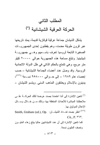 ‫ﺍﻟﻤﻁﻠﺏ ﺍﻟﺜﺎﻨﻲ‬
          ‫)*(‬
                ‫ﺍﻟﺤﺭﻜﺔ ﺍﻟﻌﺭﻗﻴﺔ ﺍﻟﺸﻴﺸﺎﻨﻴﺔ‬
‫ﻴﺸﻜل ﺍﻟﺸﻴﺸﺎﻥ ﺠﻤﺎﻋﺔ ﻋﺭﻗﻴﺔ ﻗﻭﻗﺎﺯﻴﺔ ﻗﺩﻴﻤﺔ، ﻴﻤﺘﺩ ﺘﺎﺭﻴﺨﻬﺎ‬
‫ﻋﺒﺭ ﻗﺭﻭﻥ ﻁﻭﻴﻠﺔ ﻤﻀﺕ، ﻭﻫﻡ ﻴﻘﻁﻨﻭﻥ ﺇﺤﺩﻯ ﺍﻟﺠﻤﻬﻭﺭﻴـﺎﺕ‬
‫ﺍﻟﺼﻐﻴﺭﺓ ﺍﻟﺘﺎﺒﻌﺔ ﻟﺭﻭﺴﻴﺎ ﺘﻌﺭﻑ ﺒﺎﺴـﻤﻬﻡ ﻭﻫـﻲ ﺠﻤﻬﻭﺭﻴـﺔ‬
‫ﺸﻴﺸﻴﻨﻴﺎ. ﻭﺘﺒﻠﻎ ﻤﺴﺎﺤﺔ ﻫﺫﻩ ﺍﻟﺠﻤﻬﻭﺭﻴﺔ ﺤﻭﺍﻟﻲ ٠٠٠٠٢ ﻜﻴﻠﻭ‬
‫ﻤﺘﺭ ﻤﺭﺒﻊ، ﻭﻫﻲ ﺘﺘﻤﺘﻊ ﺒﺎﻟﺤﻜﻡ ﺍﻟﺫﺍﺘﻲ ﻓﻲ ﻅل ﺍﻟﺩﻭﻟﺔ ﺍﻻﺘﺤﺎﺩﻴﺔ‬
‫ﺍﻟﺭﻭﺴﻴﺔ. ﻭﻗﺩ ﻭﺼل ﻋﺩﺩ ﺃﻋﻀﺎﺀ ﺍﻟﺠﻤﺎﻋﺔ ﺍﻟﺸﻴﺸﺎﻨﻴﺔ – ﺤﺴﺏ‬
‫ﺇﺤﺼﺎﺀ ﻋﺎﻡ ٩٨٩١ – ﺇﻟﻰ ﺤـﻭﺍﻟﻲ ٠٠٠٨٥٩ ﻨﺴـﻤﺔ )٢٧٧(،‬
‫ﻴﺩﻴﻨﻭﻥ ﺒﺎﻹﺴﻼﻡ ﻭﻴﻌﺘﻨﻘﻭﻥ ﺍﻟﻤﺫﻫﺏ ﺍﻟﺴﻨﻲ. ﻭﻴﺘﺴﻡ ﺍﻟﺸﻴﺸﺎﻥ –‬


                                                                   ‫)*(‬
‫ﺘﺘﻌﻴﻥ ﺍﻹﺸﺎﺭﺓ ﺇﻟﻰ ﺃﻨﻨﺎ ﺍﻋﺘﻤﺩﻨﺎ ﺒﺼﺩﺩ ﻋﺭﻀﻨﺎ ﻟﺘﻠﻙ ﺍﻟﺤﺭﻜـﺔ ﻋﻠـﻰ‬
‫ﻤﻼﺤﻅﺘﻨﺎ ﺍﻟﻤﺒﺎﺸﺭﺓ ﻟﻸﺤﺩﺍﺙ ﺍﻟﻤﺘﻌﻠﻘﺔ ﺒﻬﺎ، ﻭﺫﻟﻙ ﻤـﻥ ﺨـﻼل ﻭﺴـﺎﺌل‬
                                               ‫ﺍﻹﻋﻼﻡ ﺍﻟﻤﻭﺜﻭﻕ ﺒﻬﺎ.‬
                                                              ‫)٢٧٧(‬
‫ﺍﻨﻅﺭ ﺒﺼﺩﺩ ﺘﻌـﺩﺍﺩ ﺍﻟﺸﻴﺸـﺎﻥ: .‪Smith, Graham (ed.), Op‬‬
                                                 ‫.٣٦٣ .‪Cit., P‬‬
‫ﻜﻤﺎ ﺘﺘﻌﻴﻥ ﺍﻹﺸﺎﺭﺓ ﺇﻟﻰ ﺃﻥ ﻋﺩﺩ ﺍﻟﺸﻴﺸﺎﻨﻴﻴﻥ ﺤﺎﻟ ‪‬ﺎ ﻴﺒﻠﻎ ﺯﻫﺎﺀ ﺍﻟﻤﻠﻴـﻭﻥ‬
                    ‫ﻴ‬
                                           ‫ﻭﻨﺼﻑ ﺍﻟﻤﻠﻴﻭﻥ ﻨﺴﻤﺔ.‬
                           ‫- ٣١٨ -‬
 