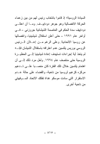 ‫ﺍﻟﺴﻴﺎﺩﺓ ﺍﻟﺭﻭﺴﻴﺔ؛ ﺇﺫ ﻗﺎﻤﻭﺍ ﺒﺎﻨﺘﺨﺎﺏ ﺭﺌﻴﺱ ﻟﻬﻡ ﻤﻥ ﺒﻴﻥ ﺯﻋﻤﺎﺀ‬
‫ﺍﻟﺤﺭﻜﺔ ﺍﻻﻨﻔﺼﺎﻟﻴﺔ ﻭﻫﻭ ﺠﻭﻫﺭ ﺩﻭﺩﺍﻴﻴـﻑ. ﻭﻤـﺎ ﺃﻥ ﺍﻋﺘﻠـﻰ‬
‫ﺩﻭﺩﺍﻴﻴﻑ ﺴﺩﺓ ﺍﻟﺤﻜﻡ ﻓﻲ ﺍﻟﻌﺎﺼﻤﺔ ﺍﻟﺸﻴﺸﺎﻨﻴﺔ ﺠﺭﻭﺯﻨﻲ – ﻓـﻲ‬
‫ﺃﻭﺍﺨﺭ ﻋﺎﻡ ١٩٩١ – ﺤﺘﻰ ﺃﻋﻠﻥ ﺍﺴﺘﻘﻼل ﺸﻴﺸﻴﻨﻴﺎ، ﻭﺍﻨﻔﺼﺎﻟﻬﺎ‬
‫ﻋﻥ ﺭﻭﺴﻴﺎ ﺍﻻﺘﺤﺎﺩﻴﺔ. ﻭﻋﻠﻰ ﺍﻟﺭﻏﻡ ﻤـﻥ ﺇﻋـﻼﻥ ﺍﻟـﺭﺌﻴﺱ‬
‫ﺍﻟﺭﻭﺴﻲ ﺒﻭﺭﻴﺱ ﻴﻠﺘﺴﻴﻥ ﻋﺩﻡ ﺍﻋﺘﺭﺍﻓﻪ ﺒﺎﺴﺘﻘﻼل ﺍﻟﺸﻴﺸﺎﻥ ﻓﺈﻨـﻪ‬
‫ﻟﻡ ﻴﺘﺨﺫ ﺃﻴﺔ ﺇﺠﺭﺍﺀﺍﺕ ﺘﺴﺘﻬﺩﻑ ﺇﻋﺎﺩﺓ ﺸﻴﺸﻴﻨﻴﺎ ﺇﻟـﻰ ﺍﻟﺤﻅﻴـﺭﺓ‬
‫ﺍﻟﺭﻭﺴﻴﺔ ﺤﺘﻰ ﻤﻨﺘﺼﻑ ﻋﺎﻡ ٤٩٩١. ﻭﻟﻌل ﻤﺭﺩ ﺫﻟﻙ ﺇﻟـﻰ ﺃﻥ‬
‫ﺍﻫﺘﻤﺎﻡ ﻴﻠﺘﺴﻴﻥ ﺨﻼل ﺘﻠﻙ ﺍﻟﻔﺘﺭﺓ ﻜﺎﻥ ﻤﻨﺼـ ‪‬ﺎ ﻋﻠـﻰ ﺘـﺩﻋﻴﻡ‬
             ‫ﺒ‬
‫ﻤﺭﻜﺯﻩ ﻜﺯﻋﻴﻡ ﻟﺭﻭﺴﻴﺎ ﻤﻥ ﻨﺎﺤﻴﺔ، ﻭﺍﻟﻘﻀﺎﺀ ﻋﻠﻰ ﺤﺎﻟﺔ ﻋـﺩﻡ‬
‫ﺍﻻﺴﺘﻘﺭﺍﺭ ﺍﻟﺘﻲ ﺴﺎﺩﺕ ﻤﻭﺴﻜﻭ ﻏﺩﺍﺓ ﺘﻔﻜﻙ ﺍﻻﺘﺤﺎﺩ ﺍﻟﺴـﻭﻓﻴﻴﺘﻲ‬
                                       ‫ﻤﻥ ﻨﺎﺤﻴﺔ ﺃﺨﺭﻯ.‬




                      ‫- ٥١٨ -‬
 