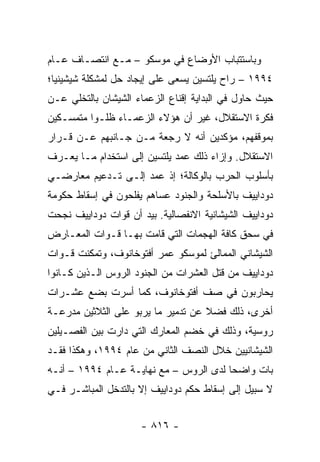 ‫ﻭﺒﺎﺴﺘﺘﺒﺎﺏ ﺍﻷﻭﻀﺎﻉ ﻓﻲ ﻤﻭﺴﻜﻭ – ﻤـﻊ ﺍﻨﺘﺼـﺎﻑ ﻋـﺎﻡ‬
‫٤٩٩١ – ﺭﺍﺡ ﻴﻠﺘﺴﻴﻥ ﻴﺴﻌﻰ ﻋﻠﻰ ﺇﻴﺠﺎﺩ ﺤل ﻟﻤﺸﻜﻠﺔ ﺸﻴﺸﻴﻨﻴﺎ؛‬
‫ﺤﻴﺙ ﺤﺎﻭل ﻓﻲ ﺍﻟﺒﺩﺍﻴﺔ ﺇﻗﻨﺎﻉ ﺍﻟﺯﻋﻤﺎﺀ ﺍﻟﺸﻴﺸﺎﻥ ﺒﺎﻟﺘﺨﻠﻲ ﻋـﻥ‬
‫ﻓﻜﺭﺓ ﺍﻻﺴﺘﻘﻼل، ﻏﻴﺭ ﺃﻥ ﻫﺅﻻﺀ ﺍﻟﺯﻋﻤـﺎﺀ ﻅﻠـﻭﺍ ﻤﺘﻤﺴـﻜﻴﻥ‬
‫ﺒﻤﻭﻗﻔﻬﻡ، ﻤﺅﻜﺩﻴﻥ ﺃﻨﻪ ﻻ ﺭﺠﻌﺔ ﻤـﻥ ﺠـﺎﻨﺒﻬﻡ ﻋـﻥ ﻗـﺭﺍﺭ‬
‫ﺍﻻﺴﺘﻘﻼل. ﻭﺇﺯﺍﺀ ﺫﻟﻙ ﻋﻤﺩ ﻴﻠﺘﺴﻴﻥ ﺇﻟﻰ ﺍﺴﺘﺨﺩﺍﻡ ﻤـﺎ ﻴﻌـﺭﻑ‬
‫ﺒﺄﺴﻠﻭﺏ ﺍﻟﺤﺭﺏ ﺒﺎﻟﻭﻜﺎﻟﺔ؛ ﺇﺫ ﻋﻤﺩ ﺇﻟـﻰ ﺘـﺩﻋﻴﻡ ﻤﻌﺎﺭﻀـﻲ‬
‫ﺩﻭﺩﺍﻴﻴﻑ ﺒﺎﻷﺴﻠﺤﺔ ﻭﺍﻟﺠﻨﻭﺩ ﻋﺴﺎﻫﻡ ﻴﻔﻠﺤﻭﻥ ﻓﻲ ﺇﺴﻘﺎﻁ ﺤﻜﻭﻤﺔ‬
‫ﺩﻭﺩﺍﻴﻴﻑ ﺍﻟﺸﻴﺸﺎﻨﻴﺔ ﺍﻻﻨﻔﺼﺎﻟﻴﺔ. ﺒﻴﺩ ﺃﻥ ﻗﻭﺍﺕ ﺩﻭﺩﺍﻴﻴﻑ ﻨﺠﺤﺕ‬
‫ﻓﻲ ﺴﺤﻕ ﻜﺎﻓﺔ ﺍﻟﻬﺠﻤﺎﺕ ﺍﻟﺘﻲ ﻗﺎﻤﺕ ﺒﻬـﺎ ﻗـﻭﺍﺕ ﺍﻟﻤﻌـﺎﺭﺽ‬
‫ﺍﻟﺸﻴﺸﺎﻨﻲ ﺍﻟﻤﻤﺎﻟﺊ ﻟﻤﻭﺴﻜﻭ ﻋﻤﺭ ﺃﻓﺘﻭﺨﺎﻨﻭﻑ، ﻭﺘﻤﻜﻨﺕ ﻗـﻭﺍﺕ‬
‫ﺩﻭﺩﺍﻴﻴﻑ ﻤﻥ ﻗﺘل ﺍﻟﻌﺸﺭﺍﺕ ﻤﻥ ﺍﻟﺠﻨﻭﺩ ﺍﻟﺭﻭﺱ ﺍﻟـﺫﻴﻥ ﻜـﺎﻨﻭﺍ‬
‫ﻴﺤﺎﺭﺒﻭﻥ ﻓﻲ ﺼﻑ ﺃﻓﺘﻭﺨﺎﻨﻭﻑ، ﻜﻤﺎ ﺃﺴﺭﺕ ﺒﻀﻊ ﻋﺸـﺭﺍﺕ‬
‫ﺃﺨﺭﻯ، ﺫﻟﻙ ﻓﻀﻼ ﻋﻥ ﺘﺩﻤﻴﺭ ﻤﺎ ﻴﺭﺒﻭ ﻋﻠﻰ ﺍﻟﺜﻼﺜﻴﻥ ﻤﺩﺭﻋـﺔ‬
                                    ‫ﹰ‬
‫ﺭﻭﺴﻴﺔ، ﻭﺫﻟﻙ ﻓﻲ ﺨﻀﻡ ﺍﻟﻤﻌﺎﺭﻙ ﺍﻟﺘﻲ ﺩﺍﺭﺕ ﺒﻴﻥ ﺍﻟﻔﺼـﻴﻠﻴﻥ‬
‫ﺍﻟﺸﻴﺸﺎﻨﻴﻴﻥ ﺨﻼل ﺍﻟﻨﺼﻑ ﺍﻟﺜﺎﻨﻲ ﻤﻥ ﻋﺎﻡ ٤٩٩١، ﻭﻫﻜﺫﺍ ﻓﻘـﺩ‬
‫ﺒﺎﺕ ﻭﺍﻀ ‪‬ﺎ ﻟﺩﻯ ﺍﻟﺭﻭﺱ – ﻤﻊ ﻨﻬﺎﻴـﺔ ﻋـﺎﻡ ٤٩٩١ – ﺃﻨـﻪ‬
                                        ‫ﺤ‬
‫ﻻ ﺴﺒﻴل ﺇﻟﻰ ﺇﺴﻘﺎﻁ ﺤﻜﻡ ﺩﻭﺩﺍﻴﻴﻑ ﺇﻻ ﺒﺎﻟﺘﺩﺨل ﺍﻟﻤﺒﺎﺸـﺭ ﻓـﻲ‬


                      ‫- ٦١٨ -‬
 