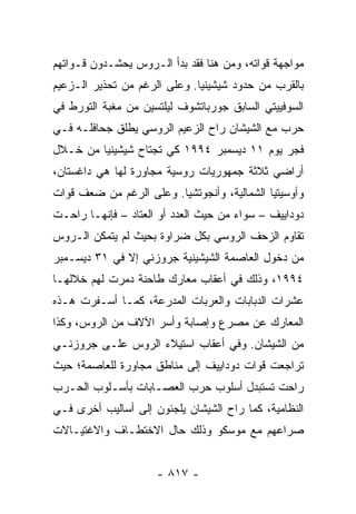 ‫ﻤﻭﺍﺠﻬﺔ ﻗﻭﺍﺘﻪ، ﻭﻤﻥ ﻫﻨﺎ ﻓﻘﺩ ﺒﺩﺃ ﺍﻟـﺭﻭﺱ ﻴﺤﺸـﺩﻭﻥ ﻗـﻭﺍﺘﻬﻡ‬
‫ﺒﺎﻟﻘﺭﺏ ﻤﻥ ﺤﺩﻭﺩ ﺸﻴﺸﻴﻨﻴﺎ. ﻭﻋﻠﻰ ﺍﻟﺭﻏﻡ ﻤﻥ ﺘﺤﺫﻴﺭ ﺍﻟـﺯﻋﻴﻡ‬
‫ﺍﻟﺴﻭﻓﻴﻴﺘﻲ ﺍﻟﺴﺎﺒﻕ ﺠﻭﺭﺒﺎﺘﺸﻭﻑ ﻟﻴﻠﺘﺴﻴﻥ ﻤﻥ ﻤﻐﺒﺔ ﺍﻟﺘﻭﺭﻁ ﻓﻲ‬
‫ﺤﺭﺏ ﻤﻊ ﺍﻟﺸﻴﺸﺎﻥ ﺭﺍﺡ ﺍﻟﺯﻋﻴﻡ ﺍﻟﺭﻭﺴﻲ ﻴﻁﻠﻕ ﺠﺤﺎﻓﻠـﻪ ﻓـﻲ‬
‫ﻓﺠﺭ ﻴﻭﻡ ١١ ﺩﻴﺴﻤﺒﺭ ٤٩٩١ ﻜﻲ ﺘﺠﺘﺎﺡ ﺸﻴﺸﻴﻨﻴﺎ ﻤﻥ ﺨـﻼل‬
‫ﺃﺭﺍﻀﻲ ﺜﻼﺜﺔ ﺠﻤﻬﻭﺭﻴﺎﺕ ﺭﻭﺴﻴﺔ ﻤﺠﺎﻭﺭﺓ ﻟﻬﺎ ﻫﻲ ﺩﺍﻏﺴﺘﺎﻥ،‬
‫ﻭﺃﻭﺴﻴﺘﻴﺎ ﺍﻟﺸﻤﺎﻟﻴﺔ، ﻭﺃﻨﺠﻭﺘﺸﻴﺎ. ﻭﻋﻠﻰ ﺍﻟﺭﻏﻡ ﻤﻥ ﻀﻌﻑ ﻗﻭﺍﺕ‬
‫ﺩﻭﺩﺍﻴﻴﻑ – ﺴﻭﺍﺀ ﻤﻥ ﺤﻴﺙ ﺍﻟﻌﺩﺩ ﺃﻭ ﺍﻟﻌﺘﺎﺩ – ﻓﺈﻨﻬـﺎ ﺭﺍﺤـﺕ‬
‫ﺘﻘﺎﻭﻡ ﺍﻟﺯﺤﻑ ﺍﻟﺭﻭﺴﻲ ﺒﻜل ﻀﺭﺍﻭﺓ ﺒﺤﻴﺙ ﻟﻡ ﻴﺘﻤﻜﻥ ﺍﻟـﺭﻭﺱ‬
‫ﻤﻥ ﺩﺨﻭل ﺍﻟﻌﺎﺼﻤﺔ ﺍﻟﺸﻴﺸﻴﻨﻴﺔ ﺠﺭﻭﺯﻨﻲ ﺇﻻ ﻓﻲ ١٣ ﺩﻴﺴـﻤﺒﺭ‬
‫٤٩٩١، ﻭﺫﻟﻙ ﻓﻲ ﺃﻋﻘﺎﺏ ﻤﻌﺎﺭﻙ ﻁﺎﺤﻨﺔ ﺩﻤﺭﺕ ﻟﻬﻡ ﺨﻼﻟﻬـﺎ‬
‫ﻋﺸﺭﺍﺕ ﺍﻟﺩﺒﺎﺒﺎﺕ ﻭﺍﻟﻌﺭﺒﺎﺕ ﺍﻟﻤﺩﺭﻋﺔ، ﻜﻤـﺎ ﺃﺴـﻔﺭﺕ ﻫـﺫﻩ‬
‫ﺍﻟﻤﻌﺎﺭﻙ ﻋﻥ ﻤﺼﺭﻉ ﻭﺇﺼﺎﺒﺔ ﻭﺃﺴﺭ ﺍﻵﻻﻑ ﻤﻥ ﺍﻟﺭﻭﺱ، ﻭﻜﺫﺍ‬
‫ﻤﻥ ﺍﻟﺸﻴﺸﺎﻥ. ﻭﻓﻲ ﺃﻋﻘﺎﺏ ﺍﺴﺘﻴﻼﺀ ﺍﻟﺭﻭﺱ ﻋﻠـﻰ ﺠﺭﻭﺯﻨـﻲ‬
‫ﺘﺭﺍﺠﻌﺕ ﻗﻭﺍﺕ ﺩﻭﺩﺍﻴﻴﻑ ﺇﻟﻰ ﻤﻨﺎﻁﻕ ﻤﺠﺎﻭﺭﺓ ﻟﻠﻌﺎﺼﻤﺔ؛ ﺤﻴﺙ‬
‫ﺭﺍﺤﺕ ﺘﺴﺘﺒﺩل ﺃﺴﻠﻭﺏ ﺤﺭﺏ ﺍﻟﻌﺼـﺎﺒﺎﺕ ﺒﺄﺴـﻠﻭﺏ ﺍﻟﺤـﺭﺏ‬
‫ﺍﻟﻨﻅﺎﻤﻴﺔ، ﻜﻤﺎ ﺭﺍﺡ ﺍﻟﺸﻴﺸﺎﻥ ﻴﻠﺠﺌﻭﻥ ﺇﻟﻰ ﺃﺴﺎﻟﻴﺏ ﺃﺨﺭﻯ ﻓـﻲ‬
‫ﺼﺭﺍﻋﻬﻡ ﻤﻊ ﻤﻭﺴﻜﻭ ﻭﺫﻟﻙ ﺤﺎل ﺍﻻﺨﺘﻁـﺎﻑ ﻭﺍﻻﻏﺘﻴـﺎﻻﺕ‬


                     ‫- ٧١٨ -‬
 