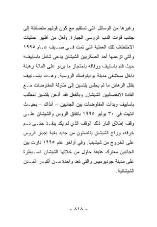 ‫ﻭﻏﻴﺭﻫﺎ ﻤﻥ ﺍﻟﻭﺴﺎﺌل ﺍﻟﺘﻲ ﺘﺴﺘﻘﻴﻡ ﻤﻊ ﻜﻭﻥ ﻗﻭﺘﻬﻡ ﻤﺘﻀﺎﺌﻠﺔ ﺇﻟﻰ‬
‫ﺠﺎﻨﺏ ﻗﻭﺍﺕ ﺍﻟﺩﺏ ﺍﻟﺭﻭﺴﻲ ﺍﻟﺠﺒﺎﺭﺓ. ﻭﻟﻌل ﻤﻥ ﺃﻅﻬﺭ ﻋﻤﻠﻴﺎﺕ‬
‫ﺍﻻﺨﺘﻁﺎﻑ ﺘﻠﻙ ﺍﻟﻌﻤﻠﻴﺔ ﺍﻟﺘﻲ ﺘﻤﺕ ﻓـﻲ ﺼـﻴﻑ ﻋـﺎﻡ ٥٩٩١‬
‫ﻭﺍﻟﺘﻲ ﺘﺯﻋﻤﻬﺎ ﺃﺤﺩ ﺍﻟﻌﺴﻜﺭﻴﻴﻥ ﺍﻟﺸﻴﺸﺎﻥ ﻴﺩﻋﻰ ﺸﺎﻤل ﺒﺎﺴﺎﻴﻴﻑ؛‬
‫ﺤﻴﺙ ﻗﺎﻡ ﺒﺎﺴﺎﻴﻴﻑ ﻭﺭﻓﺎﻗﻪ ﺒﺎﺤﺘﺠﺎﺯ ﻤﺎ ﻴﺭﺒﻭ ﻋﻠﻰ ﺍﻟﻤﺎﺌﺔ ﺭﻫﻴﻨﺔ‬
‫ﺩﺍﺨل ﻤﺴﺘﺸﻔﻰ ﻤﺩﻴﻨﺔ ﺒﻭﺩﻴﻨﻭﻓﺴﻙ ﺍﻟﺭﻭﺴﻴﺔ. ﻭﻫـﺩﺩ ﺒﺎﺴـﺎﻴﻴﻑ‬
‫ﺒﻘﺘل ﺍﻟﺭﻫﺎﺌﻥ ﻤﺎ ﻟﻡ ﻴﺠﻠﺱ ﻴﻠﺘﺴﻴﻥ ﺇﻟﻰ ﻁﺎﻭﻟﺔ ﺍﻟﻤﻔﺎﻭﻀﺎﺕ ﻤـﻊ‬
‫ﺍﻟﻘﺎﺩﺓ ﺍﻻﻨﻔﺼﺎﻟﻴﻴﻥ ﺍﻟﺸﻴﺸﺎﻥ. ﻭﺒﺎﻟﻔﻌل ﻓﻘﺩ ﺃﺫﻋﻥ ﻴﻠﺘﺴﻴﻥ ﻟﻤﻁﻠﺏ‬
‫ﺒﺎﺴﺎﻴﻴﻑ ﻭﺒﺩﺃﺕ ﺍﻟﻤﻔﺎﻭﻀﺎﺕ ﺒﻴﻥ ﺍﻟﺠﺎﻨﺒﻴﻥ – ﺁﻨﺫﺍﻙ – ﺒﺤﻴـﺙ‬
‫ﺍﻨﺘﻬﺕ ﻓﻲ ٠٣ ﻴﻭﻟﻴﻭ ٥٩٩١ ﺒﺎﺘﻔﺎﻕ ﺍﻟﺭﻭﺱ ﻭﺍﻟﺸﻴﺸﺎﻥ ﻋﻠـﻰ‬
‫ﻭﻗﻑ ﺇﻁﻼﻕ ﺍﻟﻨﺎﺭ ﺫﻟﻙ ﺍﻟﻭﻗﻑ ﺍﻟﺫﻱ ﻟﻡ ﻴﻜﺩ ﻴﻨﻔـﺫ ﺤﺘـﻰ ﺘـﻡ‬
‫ﺨﺭﻗﻪ، ﻭﺭﺍﺡ ﺍﻟﺸﻴﺸﺎﻥ ﻴﻨﺎﻀﻠﻭﻥ ﻤﻥ ﺠﺩﻴﺩ ﺒﻐﻴﺔ ﺇﺠﺒﺎﺭ ﺍﻟﺭﻭﺱ‬
‫ﻋﻠﻰ ﺍﻟﺨﺭﻭﺝ ﻤﻥ ﺸﻴﺸﻴﻨﻴﺎ. ﻭﻓﻲ ﺃﻭﺍﺨﺭ ﻋﺎﻡ ٥٩٩١ ﺩﺍﺭﺕ ﺒﻴﻥ‬
‫ﺍﻟﺠﺎﻨﺒﻴﻥ ﻤﻌﺎﺭﻙ ﻋﻨﻴﻔﺔ ﺤﺎﻭل ﻤﻥ ﺨﻼﻟﻬﺎ ﺍﻟﺸﻴﺸﺎﻥ ﺍﻟﺴـﻴﻁﺭﺓ‬
‫ﻋﻠﻰ ﻤﺩﻴﻨﺔ ﺠﻭﺩﻴﺭﻤﻴﺱ ﻭﺍﻟﺘﻲ ﺘﻌﺩ ﻭﺍﺤﺩﺓ ﻤـﻥ ﺃﻜﺒـﺭ ﺍﻟﻤـﺩﻥ‬
                                              ‫ﺍﻟﺸﻴﺸﺎﻨﻴﺔ.‬




                       ‫- ٨١٨ -‬
 