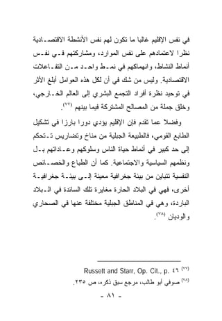 ‫ﻓﻲ ﻨﻔﺱ ﺍﻹﻗﻠﻴﻡ ﻏﺎﻟ ‪‬ﺎ ﻤﺎ ﺘﻜﻭﻥ ﻟﻬﻡ ﻨﻔﺱ ﺍﻷﻨﺸﻁﺔ ﺍﻻﻗﺘﺼـﺎﺩﻴﺔ‬
                                   ‫ﺒ‬
‫ﻨﻅ ‪‬ﺍ ﻻﻋﺘﻤﺎﺩﻫﻡ ﻋﻠﻰ ﻨﻔﺱ ﺍﻟﻤﻭﺍﺭﺩ، ﻭﻤﺸﺎﺭﻜﺘﻬﻡ ﻓـﻲ ﻨﻔـﺱ‬
                                              ‫ﺭ‬
‫ﺃﻨﻤﺎﻁ ﺍﻟﻨﺸﺎﻁ، ﻭﺍﻨﻬﻤﺎﻜﻬﻡ ﻓﻲ ﻨﻤـﻁ ﻭﺍﺤـﺩ ﻤـﻥ ﺍﻟﺘﻔـﺎﻋﻼﺕ‬
‫ﺍﻻﻗﺘﺼﺎﺩﻴﺔ. ﻭﻟﻴﺱ ﻤﻥ ﺸﻙ ﻓﻲ ﺃﻥ ﻟﻜل ﻫﺫﻩ ﺍﻟﻌﻭﺍﻤل ﺃﺒﻠﻎ ﺍﻷﺜﺭ‬
‫ﻓﻲ ﺘﻭﺤﻴﺩ ﻨﻅﺭﺓ ﺃﻓﺭﺍﺩ ﺍﻟﺘﺠﻤﻊ ﺍﻟﺒﺸﺭﻱ ﺇﻟﻰ ﺍﻟﻌﺎﻟﻡ ﺍﻟﺨـﺎﺭﺠﻲ،‬
         ‫ﻭﺨﻠﻕ ﺠﻤﻠﺔ ﻤﻥ ﺍﻟﻤﺼﺎﻟﺢ ﺍﻟﻤﺸﺘﺭﻜﺔ ﻓﻴﻤﺎ ﺒﻴﻨﻬﻡ )٧٧(.‬
‫ﻭﻓﻀﻼ ﻋﻤﺎ ﺘﻘﺩﻡ ﻓﺈﻥ ﺍﻹﻗﻠﻴﻡ ﻴﺅﺩﻱ ﺩﻭ ‪‬ﺍ ﺒﺎﺭ ‪‬ﺍ ﻓﻲ ﺘﺸﻜﻴل‬
          ‫ﺯ‬      ‫ﺭ‬                             ‫ﹰ‬
‫ﺍﻟﻁﺎﺒﻊ ﺍﻟﻘﻭﻤﻲ، ﻓﺎﻟﻁﺒﻴﻌﺔ ﺍﻟﺠﺒﻠﻴﺔ ﻤﻥ ﻤﻨﺎﺥ ﻭﺘﻀﺎﺭﻴﺱ ﺘـﺘﺤﻜﻡ‬
‫ﺇﻟﻰ ﺤﺩ ﻜﺒﻴﺭ ﻓﻲ ﺃﻨﻤﺎﻁ ﺤﻴﺎﺓ ﺍﻟﻨﺎﺱ ﻭﺴﻠﻭﻜﻬﻡ ﻭﻋـﺎﺩﺍﺘﻬﻡ ﺒـل‬
‫ﻭﻨﻅﻤﻬﻡ ﺍﻟﺴﻴﺎﺴﻴﺔ ﻭﺍﻻﺠﺘﻤﺎﻋﻴﺔ. ﻜﻤﺎ ﺃﻥ ﺍﻟﻁﺒﺎﻉ ﻭﺍﻟﺨﺼـﺎﺌﺹ‬
‫ﺍﻟﻨﻔﺴﻴﺔ ﺘﺘﺒﺎﻴﻥ ﻤﻥ ﺒﻴﺌﺔ ﺠﻐﺭﺍﻓﻴﺔ ﻤﻌﻴﻨﺔ ﺇﻟـﻰ ﺒﻴﺌـﺔ ﺠﻐﺭﺍﻓﻴـﺔ‬
‫ﺃﺨﺭﻯ، ﻓﻬﻲ ﻓﻲ ﺍﻟﺒﻼﺩ ﺍﻟﺤﺎﺭﺓ ﻤﻐﺎﻴﺭﺓ ﺘﻠﻙ ﺍﻟﺴﺎﺌﺩﺓ ﻓﻲ ﺍﻟـﺒﻼﺩ‬
‫ﺍﻟﺒﺎﺭﺩﺓ، ﻭﻫﻲ ﻓﻲ ﺍﻟﻤﻨﺎﻁﻕ ﺍﻟﺠﺒﻠﻴﺔ ﻤﺨﺘﻠﻔﺔ ﻋﻨﻬﺎ ﻓﻲ ﺍﻟﺼﺤﺎﺭﻱ‬
                                           ‫ﻭﺍﻟﻭﺩﻴﺎﻥ )٨٧(.‬




                                                       ‫)٧٧(‬
                  ‫٦٤ .‪Russett and Starr, Op. Cit., p‬‬
                                                       ‫)٨٧(‬
              ‫ﺼﻭﻓﻲ ﺃﺒﻭ ﻁﺎﻟﺏ، ﻤﺭﺠﻊ ﺴﺒﻕ ﺫﻜﺭﻩ، ﺹ ٥٣٢.‬
                        ‫- ١٨ -‬
 