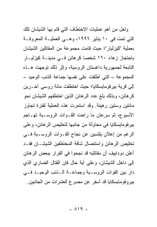 ‫ﻭﻟﻌل ﻤﻥ ﺃﻫﻡ ﻋﻤﻠﻴﺎﺕ ﺍﻻﺨﺘﻁﺎﻑ ﺍﻟﺘﻲ ﻗﺎﻡ ﺒﻬﺎ ﺍﻟﺸﻴﺸﺎﻥ ﺘﻠﻙ‬
‫ﺍﻟﺘﻲ ﺘﻤﺕ ﻓﻲ ٠١ ﻴﻨﺎﻴﺭ ٦٩٩١، ﻭﻫـﻲ ﺍﻟﻌﻤﻠﻴـﺔ ﺍﻟﻤﻌﺭﻭﻓـﺔ‬
‫ﺒﻌﻤﻠﻴﺔ "ﻜﻴﺯﻟﻴﺎﺭ"؛ ﺤﻴﺙ ﻗﺎﻤﺕ ﻤﺠﻤﻭﻋﺔ ﻤﻥ ﺍﻟﻤﻘﺎﺘﻠﻴﻥ ﺍﻟﺸﻴﺸﺎﻥ‬
‫ﺒﺎﺤﺘﺠﺎﺯ ﺯﻫﺎﺀ ٠٦١ ﺸﺨ ‪‬ﺎ ﻜﺭﻫﺎﺌﻥ ﻓـﻲ ﻤﺩﻴﻨـﺔ ﻜﻴﺯﻟﻴـﺎﺭ‬
                            ‫ﺼ‬
‫ﺍﻟﺘﺎﺒﻌﺔ ﻟﺠﻤﻬﻭﺭﻴﺔ ﺩﺍﻏﺴﺘﺎﻥ ﺍﻟﺭﻭﺴﻴﺔ، ﻭﺇﺜﺭ ﺫﻟﻙ ﺘﻭﺠﻬﺕ ﻫـﺫﻩ‬
‫ﺍﻟﻤﺠﻤﻭﻋﺔ – ﺍﻟﺘﻲ ﺃﻁﻠﻘﺕ ﻋﻠﻰ ﻨﻔﺴﻬﺎ ﺠﻤﺎﻋﺔ ﺍﻟﺫﺌﺏ ﺍﻟﻭﺤﻴﺩ –‬
‫ﺇﻟﻰ ﻗﺭﻴﺔ ﺒﻴﺭﻓﻭﻤﺎﻴﺴﻜﺎﻴﺎ؛ ﺤﻴﺙ ﺍﺨﺘﻁﻔﺕ ﻤﺎﺌﺔ ﺭﻭﺴﻲ ﺁﺨـﺭﻴﻥ‬
‫ﻜﺭﻫﺎﺌﻥ، ﻭﺒﺫﻟﻙ ﺒﻠﻎ ﻋﺩﺩ ﺍﻟﺭﻫﺎﺌﻥ ﺍﻟﺫﻴﻥ ﺍﺨﺘﻁﻔﻬﻡ ﺍﻟﺸﻴﺸﺎﻥ ﻨﺤﻭ‬
‫ﻤﺎﺌﺘﻴﻥ ﻭﺴﺘﻴﻥ ﺭﻫﻴﻨﺔ. ﻭﻗﺩ ﺍﺴﺘﻤﺭﺕ ﻫﺫﻩ ﺍﻟﻌﻤﻠﻴﺔ ﻟﻔﺘﺭﺓ ﺘﺠﺎﻭﺯ‬
‫ﺍﻷﺴﺒﻭﻉ، ﺜﻡ ﺴﺭﻋﺎﻥ ﻤﺎ ﺭﺍﺤﺕ ﺍﻟﻘـﻭﺍﺕ ﺍﻟﺭﻭﺴـﻴﺔ ﺘﻬـﺎﺠﻡ‬
‫ﺒﻴﺭﻓﻭﻤﺎﻴﺴﻜﺎﻴﺎ ﻓﻲ ﻤﺤﺎﻭﻟﺔ ﻤﻥ ﺠﺎﻨﺒﻬﺎ ﻟﺘﺨﻠﻴﺹ ﺍﻟﺭﻫﺎﺌﻥ، ﻭﻋﻠﻰ‬
‫ﺍﻟﺭﻏﻡ ﻤﻥ ﺇﻋﻼﻥ ﻴﻠﺘﺴﻴﻥ ﻋﻥ ﻨﺠﺎﺡ ﺍﻟﻘـﻭﺍﺕ ﺍﻟﺭﻭﺴـﻴﺔ ﻓـﻲ‬
‫ﺘﺨﻠﻴﺹ ﺍﻟﺭﻫﺎﺌﻥ ﻭﺍﺴﺘﺌﺼﺎل ﺸﺄﻓﺔ ﺍﻟﻤﺨﺘﻁﻔﻴﻥ ﺍﻟﺸﻴﺸـﺎﻥ ﻓﻘـﺩ‬
‫ﺃﻋﻠﻥ ﺩﻭﺩﺍﻴﻴﻑ ﺃﻥ ﻤﻘﺎﺘﻠﻴﻪ ﻗﺩ ﻨﺠﺤﻭﺍ ﻓﻲ ﺍﻟﻔﺭﺍﺭ ﺒﺒﻌﺽ ﺍﻟﺭﻫﺎﺌﻥ‬
‫ﺇﻟﻰ ﺩﺍﺨل ﺍﻟﺸﻴﺸﺎﻥ، ﻭﻋﻠﻰ ﺃﻴﺔ ﺤﺎل ﻓﺈﻥ ﺍﻟﻘﺘﺎل ﺍﻟﻀﺎﺭﻱ ﺍﻟﺫﻱ‬
‫ﺩﺍﺭ ﺒﻴﻥ ﺍﻟﻘﻭﺍﺕ ﺍﻟﺭﻭﺴـﻴﺔ ﻭﺠﻤﺎﻋـﺔ ﺍﻟـﺫﺌﺏ ﺍﻟﻭﺤﻴـﺩ ﻓـﻲ‬
 ‫ﺒﻴﺭﻭﻓﻭﻤﺎﻴﺴﻜﺎﻴﺎ ﻗﺩ ﺃﺴﻔﺭ ﻋﻥ ﻤﺼﺭﻉ ﺍﻟﻌﺸﺭﺍﺕ ﻤﻥ ﺍﻟﺠﺎﻨﺒﻴﻥ.‬



                      ‫- ٩١٨ -‬
 