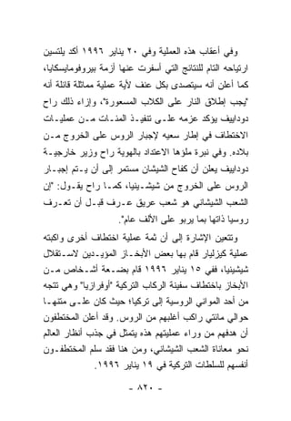 ‫ﻭﻓﻲ ﺃﻋﻘﺎﺏ ﻫﺫﻩ ﺍﻟﻌﻤﻠﻴﺔ ﻭﻓﻲ ٠٢ ﻴﻨﺎﻴﺭ ٦٩٩١ ﺃﻜﺩ ﻴﻠﺘﺴﻴﻥ‬
‫ﺍﺭﺘﻴﺎﺤﻪ ﺍﻟﺘﺎﻡ ﻟﻠﻨﺘﺎﺌﺞ ﺍﻟﺘﻲ ﺃﺴﻔﺭﺕ ﻋﻨﻬﺎ ﺃﺯﻤﺔ ﺒﻴﺭﻭﻓﻭﻤﺎﻴﺴﻜﺎﻴﺎ،‬
‫ﻜﻤﺎ ﺃﻋﻠﻥ ﺃﻨﻪ ﺴﻴﺘﺼﺩﻯ ﺒﻜل ﻋﻨﻑ ﻷﻴﺔ ﻋﻤﻠﻴﺔ ﻤﻤﺎﺜﻠﺔ ﻗﺎﺌﻠﺔ ﺃﻨﻪ‬
‫"ﻴﺠﺏ ﺇﻁﻼﻕ ﺍﻟﻨﺎﺭ ﻋﻠﻰ ﺍﻟﻜﻼﺏ ﺍﻟﻤﺴﻌﻭﺭﺓ"، ﻭﺇﺯﺍﺀ ﺫﻟﻙ ﺭﺍﺡ‬
‫ﺩﻭﺩﺍﻴﻴﻑ ﻴﺅﻜﺩ ﻋﺯﻤﻪ ﻋﻠـﻰ ﺘﻨﻔﻴـﺫ ﺍﻟﻤﺌـﺎﺕ ﻤـﻥ ﻋﻤﻠﻴـﺎﺕ‬
‫ﺍﻻﺨﺘﻁﺎﻑ ﻓﻲ ﺇﻁﺎﺭ ﺴﻌﻴﻪ ﻹﺠﺒﺎﺭ ﺍﻟﺭﻭﺱ ﻋﻠﻰ ﺍﻟﺨﺭﻭﺝ ﻤـﻥ‬
‫ﺒﻼﺩﻩ. ﻭﻓﻲ ﻨﺒﺭﺓ ﻤﻠﺅﻫﺎ ﺍﻻﻋﺘﺩﺍﺩ ﺒﺎﻟﻬﻭﻴﺔ ﺭﺍﺡ ﻭﺯﻴﺭ ﺨﺎﺭﺠﻴـﺔ‬
‫ﺩﻭﺩﺍﻴﻴﻑ ﻴﻌﻠﻥ ﺃﻥ ﻜﻔﺎﺡ ﺍﻟﺸﻴﺸﺎﻥ ﻤﺴﺘﻤﺭ ﺇﻟﻰ ﺃﻥ ﻴـﺘﻡ ﺇﺠﺒـﺎﺭ‬
‫ﺍﻟﺭﻭﺱ ﻋﻠﻰ ﺍﻟﺨﺭﻭﺝ ﻤﻥ ﺸﻴﺸـﻴﻨﻴﺎ، ﻜﻤـﺎ ﺭﺍﺡ ﻴﻘـﻭل: "ﺇﻥ‬
‫ﺍﻟﺸﻌﺏ ﺍﻟﺸﻴﺸﺎﻨﻲ ﻫﻭ ﺸﻌﺏ ﻋﺭﻴﻕ ﻋـﺭﻑ ﻗﺒـل ﺃﻥ ﺘﻌـﺭﻑ‬
                     ‫ﺭﻭﺴﻴﺎ ﺫﺍﺘﻬﺎ ﺒﻤﺎ ﻴﺭﺒﻭ ﻋﻠﻰ ﺍﻷﻟﻑ ﻋﺎﻡ".‬
‫ﻭﺘﺘﻌﻴﻥ ﺍﻹﺸﺎﺭﺓ ﺇﻟﻰ ﺃﻥ ﺜﻤﺔ ﻋﻤﻠﻴﺔ ﺍﺨﺘﻁﺎﻑ ﺃﺨﺭﻯ ﻭﺍﻜﺒﺘﻪ‬
‫ﻋﻤﻠﻴﺔ ﻜﻴﺯﻟﻴﺎﺭ ﻗﺎﻡ ﺒﻬﺎ ﺒﻌﺽ ﺍﻷﺒﺨـﺎﺯ ﺍﻟﻤﺅﻴـﺩﻴﻥ ﻻﺴـﺘﻘﻼل‬
‫ﺸﻴﺸﻴﻨﻴﺎ، ﻓﻔﻲ ٥١ ﻴﻨﺎﻴﺭ ٦٩٩١ ﻗﺎﻡ ﺒﻀـﻌﺔ ﺃﺸـﺨﺎﺹ ﻤـﻥ‬
‫ﺍﻷﺒﺨﺎﺯ ﺒﺎﺨﺘﻁﺎﻑ ﺴﻔﻴﻨﺔ ﺍﻟﺭﻜﺎﺏ ﺍﻟﺘﺭﻜﻴﺔ "ﺃﻭﻓﺭﺍﺯﻴﺎ" ﻭﻫﻲ ﺘﺘﺠﻪ‬
‫ﻤﻥ ﺃﺤﺩ ﺍﻟﻤﻭﺍﻨﻲ ﺍﻟﺭﻭﺴﻴﺔ ﺇﻟﻰ ﺘﺭﻜﻴﺎ؛ ﺤﻴﺙ ﻜﺎﻥ ﻋﻠـﻰ ﻤﺘﻨﻬـﺎ‬
‫ﺤﻭﺍﻟﻲ ﻤﺎﺌﺘﻲ ﺭﺍﻜﺏ ﺃﻏﻠﺒﻬﻡ ﻤﻥ ﺍﻟﺭﻭﺱ. ﻭﻗﺩ ﺃﻋﻠﻥ ﺍﻟﻤﺨﺘﻁﻔﻭﻥ‬
‫ﺃﻥ ﻫﺩﻓﻬﻡ ﻤﻥ ﻭﺭﺍﺀ ﻋﻤﻠﻴﺘﻬﻡ ﻫﺫﻩ ﻴﺘﻤﺜل ﻓﻲ ﺠﺫﺏ ﺃﻨﻅﺎﺭ ﺍﻟﻌﺎﻟﻡ‬
‫ﻨﺤﻭ ﻤﻌﺎﻨﺎﺓ ﺍﻟﺸﻌﺏ ﺍﻟﺸﻴﺸﺎﻨﻲ، ﻭﻤﻥ ﻫﻨﺎ ﻓﻘﺩ ﺴﻠﻡ ﺍﻟﻤﺨﺘﻁﻔـﻭﻥ‬
              ‫ﺃﻨﻔﺴﻬﻡ ﻟﻠﺴﻠﻁﺎﺕ ﺍﻟﺘﺭﻜﻴﺔ ﻓﻲ ٩١ ﻴﻨﺎﻴﺭ ٦٩٩١.‬

                        ‫- ٠٢٨ -‬
 