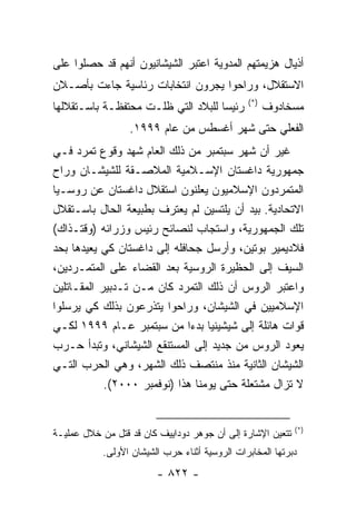 ‫ﺃﺫﻴﺎل ﻫﺯﻴﻤﺘﻬﻡ ﺍﻟﻤﺩﻭﻴﺔ ﺍﻋﺘﺒﺭ ﺍﻟﺸﻴﺸﺎﻨﻴﻭﻥ ﺃﻨﻬﻡ ﻗﺩ ﺤﺼﻠﻭﺍ ﻋﻠﻰ‬
‫ﺍﻻﺴﺘﻘﻼل، ﻭﺭﺍﺤﻭﺍ ﻴﺠﺭﻭﻥ ﺍﻨﺘﺨﺎﺒﺎﺕ ﺭﺌﺎﺴﻴﺔ ﺠﺎﺀﺕ ﺒﺄﺼـﻼﻥ‬
                                               ‫)*(‬
‫ﺭﺌﻴ ‪‬ﺎ ﻟﻠﺒﻼﺩ ﺍﻟﺘﻲ ﻅﻠـﺕ ﻤﺤﺘﻔﻅـﺔ ﺒﺎﺴـﺘﻘﻼﻟﻬﺎ‬
                                    ‫ﺴ‬                ‫ﻤﺴﺨﺎﺩﻭﻑ‬
                  ‫ﺍﻟﻔﻌﻠﻲ ﺤﺘﻰ ﺸﻬﺭ ﺃﻏﺴﻁﺱ ﻤﻥ ﻋﺎﻡ ٩٩٩١.‬
‫ﻏﻴﺭ ﺃﻥ ﺸﻬﺭ ﺴﺒﺘﻤﺒﺭ ﻤﻥ ﺫﻟﻙ ﺍﻟﻌﺎﻡ ﺸﻬﺩ ﻭﻗﻭﻉ ﺘﻤﺭﺩ ﻓـﻲ‬
‫ﺠﻤﻬﻭﺭﻴﺔ ﺩﺍﻏﺴﺘﺎﻥ ﺍﻹﺴـﻼﻤﻴﺔ ﺍﻟﻤﻼﺼـﻘﺔ ﻟﻠﺸﻴﺸـﺎﻥ ﻭﺭﺍﺡ‬
‫ﺍﻟﻤﺘﻤﺭﺩﻭﻥ ﺍﻹﺴﻼﻤﻴﻭﻥ ﻴﻌﻠﻨﻭﻥ ﺍﺴﺘﻘﻼل ﺩﺍﻏﺴﺘﺎﻥ ﻋﻥ ﺭﻭﺴـﻴﺎ‬
‫ﺍﻻﺘﺤﺎﺩﻴﺔ. ﺒﻴﺩ ﺃﻥ ﻴﻠﺘﺴﻴﻥ ﻟﻡ ﻴﻌﺘﺭﻑ ﺒﻁﺒﻴﻌﺔ ﺍﻟﺤﺎل ﺒﺎﺴـﺘﻘﻼل‬
‫ﺘﻠﻙ ﺍﻟﺠﻤﻬﻭﺭﻴﺔ، ﻭﺍﺴﺘﺠﺎﺏ ﻟﻨﺼﺎﺌﺢ ﺭﺌﻴﺱ ﻭﺯﺭﺍﺌﻪ )ﻭﻗﺘـﺫﺍﻙ(‬
‫ﻓﻼﺩﻴﻤﻴﺭ ﺒﻭﺘﻴﻥ، ﻭﺃﺭﺴل ﺠﺤﺎﻓﻠﻪ ﺇﻟﻰ ﺩﺍﻏﺴﺘﺎﻥ ﻜﻲ ﻴﻌﻴﺩﻫﺎ ﺒﺤﺩ‬
‫ﺍﻟﺴﻴﻑ ﺇﻟﻰ ﺍﻟﺤﻅﻴﺭﺓ ﺍﻟﺭﻭﺴﻴﺔ ﺒﻌﺩ ﺍﻟﻘﻀﺎﺀ ﻋﻠﻰ ﺍﻟﻤﺘﻤـﺭﺩﻴﻥ،‬
‫ﻭﺍﻋﺘﺒﺭ ﺍﻟﺭﻭﺱ ﺃﻥ ﺫﻟﻙ ﺍﻟﺘﻤﺭﺩ ﻜﺎﻥ ﻤـﻥ ﺘـﺩﺒﻴﺭ ﺍﻟﻤﻘـﺎﺘﻠﻴﻥ‬
‫ﺍﻹﺴﻼﻤﻴﻴﻥ ﻓﻲ ﺍﻟﺸﻴﺸﺎﻥ، ﻭﺭﺍﺤﻭﺍ ﻴﺘﺫﺭﻋﻭﻥ ﺒﺫﻟﻙ ﻜﻲ ﻴﺭﺴﻠﻭﺍ‬
‫ﻗﻭﺍﺕ ﻫﺎﺌﻠﺔ ﺇﻟﻰ ﺸﻴﺸﻴﻨﻴﺎ ﺒﺩ ‪‬ﺍ ﻤﻥ ﺴﺒﺘﻤﺒﺭ ﻋـﺎﻡ ٩٩٩١ ﻟﻜـﻲ‬
                              ‫ﺀ‬
‫ﻴﻌﻭﺩ ﺍﻟﺭﻭﺱ ﻤﻥ ﺠﺩﻴﺩ ﺇﻟﻰ ﺍﻟﻤﺴﺘﻨﻘﻊ ﺍﻟﺸﻴﺸﺎﻨﻲ، ﻭﺘﺒﺩﺃ ﺤـﺭﺏ‬
‫ﺍﻟﺸﻴﺸﺎﻥ ﺍﻟﺜﺎﻨﻴﺔ ﻤﻨﺫ ﻤﻨﺘﺼﻑ ﺫﻟﻙ ﺍﻟﺸﻬﺭ، ﻭﻫﻲ ﺍﻟﺤﺭﺏ ﺍﻟﺘـﻲ‬
            ‫ﻻ ﺘﺯﺍل ﻤﺸﺘﻌﻠﺔ ﺤﺘﻰ ﻴﻭﻤﻨﺎ ﻫﺫﺍ )ﻨﻭﻓﻤﺒﺭ ٠٠٠٢(.‬


                                                            ‫)*(‬
‫ﺘﺘﻌﻴﻥ ﺍﻹﺸﺎﺭﺓ ﺇﻟﻰ ﺃﻥ ﺠﻭﻫﺭ ﺩﻭﺩﺍﻴﻴﻑ ﻜﺎﻥ ﻗﺩ ﻗﺘل ﻤﻥ ﺨﻼل ﻋﻤﻠﻴـﺔ‬
           ‫ﺩﺒﺭﺘﻬﺎ ﺍﻟﻤﺨﺎﺒﺭﺍﺕ ﺍﻟﺭﻭﺴﻴﺔ ﺃﺜﻨﺎﺀ ﺤﺭﺏ ﺍﻟﺸﻴﺸﺎﻥ ﺍﻷﻭﻟﻰ.‬
                        ‫- ٢٢٨ -‬
 