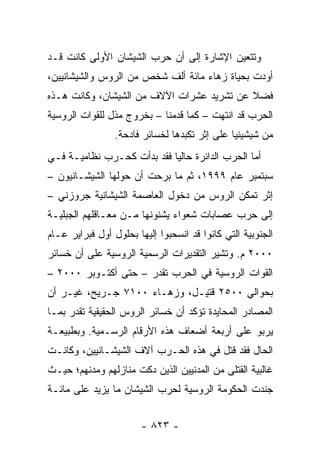 ‫ﻭﺘﺘﻌﻴﻥ ﺍﻹﺸﺎﺭﺓ ﺇﻟﻰ ﺃﻥ ﺤﺭﺏ ﺍﻟﺸﻴﺸﺎﻥ ﺍﻷﻭﻟﻰ ﻜﺎﻨﺕ ﻗـﺩ‬
‫ﺃﻭﺩﺕ ﺒﺤﻴﺎﺓ ﺯﻫﺎﺀ ﻤﺎﺌﺔ ﺃﻟﻑ ﺸﺨﺹ ﻤﻥ ﺍﻟﺭﻭﺱ ﻭﺍﻟﺸﻴﺸﺎﻨﻴﻴﻥ،‬
‫ﻓﻀﻼ ﻋﻥ ﺘﺸﺭﻴﺩ ﻋﺸﺭﺍﺕ ﺍﻵﻻﻑ ﻤﻥ ﺍﻟﺸﻴﺸﺎﻥ، ﻭﻜﺎﻨﺕ ﻫـﺫﻩ‬
                                           ‫ﹰ‬
‫ﺍﻟﺤﺭﺏ ﻗﺩ ﺍﻨﺘﻬﺕ – ﻜﻤﺎ ﻗﺩﻤﻨﺎ – ﺒﺨﺭﻭﺝ ﻤﺫل ﻟﻠﻘﻭﺍﺕ ﺍﻟﺭﻭﺴﻴﺔ‬
                 ‫ﻤﻥ ﺸﻴﺸﻴﻨﻴﺎ ﻋﻠﻰ ﺇﺜﺭ ﺘﻜﺒﺩﻫﺎ ﻟﺨﺴﺎﺌﺭ ﻓﺎﺩﺤﺔ.‬
‫ﺃﻤﺎ ﺍﻟﺤﺭﺏ ﺍﻟﺩﺍﺌﺭﺓ ﺤﺎﻟ ‪‬ﺎ ﻓﻘﺩ ﺒﺩﺃﺕ ﻜﺤـﺭﺏ ﻨﻅﺎﻤﻴـﺔ ﻓـﻲ‬
                            ‫ﻴ‬
‫ﺴﺒﺘﻤﺒﺭ ﻋﺎﻡ ٩٩٩١، ﺜﻡ ﻤﺎ ﺒﺭﺤﺕ ﺃﻥ ﺤﻭﻟﻬﺎ ﺍﻟﺸﻴﺸـﺎﻨﻴﻭﻥ –‬
‫ﺇﺜﺭ ﺘﻤﻜﻥ ﺍﻟﺭﻭﺱ ﻤﻥ ﺩﺨﻭل ﺍﻟﻌﺎﺼﻤﺔ ﺍﻟﺸﻴﺸﺎﻨﻴﺔ ﺠﺭﻭﺯﻨﻲ –‬
‫ﺇﻟﻰ ﺤﺭﺏ ﻋﺼﺎﺒﺎﺕ ﺸﻌﻭﺍﺀ ﻴﺸﻨﻭﻨﻬﺎ ﻤـﻥ ﻤﻌـﺎﻗﻠﻬﻡ ﺍﻟﺠﺒﻠﻴـﺔ‬
‫ﺍﻟﺠﻨﻭﺒﻴﺔ ﺍﻟﺘﻲ ﻜﺎﻨﻭﺍ ﻗﺩ ﺍﻨﺴﺤﺒﻭﺍ ﺇﻟﻴﻬﺎ ﺒﺤﻠﻭل ﺃﻭل ﻓﺒﺭﺍﻴﺭ ﻋـﺎﻡ‬
‫٠٠٠٢ ﻡ. ﻭﺘﺸﻴﺭ ﺍﻟﺘﻘﺩﻴﺭﺍﺕ ﺍﻟﺭﺴﻤﻴﺔ ﺍﻟﺭﻭﺴﻴﺔ ﻋﻠﻰ ﺃﻥ ﺨﺴﺎﺌﺭ‬
‫ﺍﻟﻘﻭﺍﺕ ﺍﻟﺭﻭﺴﻴﺔ ﻓﻲ ﺍﻟﺤﺭﺏ ﺘﻘﺩﺭ – ﺤﺘﻰ ﺃﻜﺘـﻭﺒﺭ ٠٠٠٢ –‬
‫ﺒﺤﻭﺍﻟﻲ ٠٠٥٢ ﻗﺘﻴـل، ﻭﺯﻫـﺎﺀ ٠٠١٧ ﺠـﺭﻴﺢ، ﻏﻴـﺭ ﺃﻥ‬
‫ﺍﻟﻤﺼﺎﺩﺭ ﺍﻟﻤﺤﺎﻴﺩﺓ ﺘﺅﻜﺩ ﺃﻥ ﺨﺴﺎﺌﺭ ﺍﻟﺭﻭﺱ ﺍﻟﺤﻘﻴﻘﻴﺔ ﺘﻘﺩﺭ ﺒﻤـﺎ‬
‫ﻴﺭﺒﻭ ﻋﻠﻰ ﺃﺭﺒﻌﺔ ﺃﻀﻌﺎﻑ ﻫﺫﻩ ﺍﻷﺭﻗﺎﻡ ﺍﻟﺭﺴـﻤﻴﺔ. ﻭﺒﻁﺒﻴﻌـﺔ‬
‫ﺍﻟﺤﺎل ﻓﻘﺩ ﻗﺘل ﻓﻲ ﻫﺫﻩ ﺍﻟﺤـﺭﺏ ﺁﻻﻑ ﺍﻟﺸﻴﺸـﺎﻨﻴﻴﻥ، ﻭﻜﺎﻨـﺕ‬
‫ﻏﺎﻟﺒﻴﺔ ﺍﻟﻘﺘﻠﻰ ﻤﻥ ﺍﻟﻤﺩﻨﻴﻴﻥ ﺍﻟﺫﻴﻥ ﺩﻜﺕ ﻤﻨﺎﺯﻟﻬﻡ ﻭﻤﺩﻨﻬﻡ؛ ﺤﻴـﺙ‬
‫ﺠﻨﺩﺕ ﺍﻟﺤﻜﻭﻤﺔ ﺍﻟﺭﻭﺴﻴﺔ ﻟﺤﺭﺏ ﺍﻟﺸﻴﺸﺎﻥ ﻤﺎ ﻴﺯﻴﺩ ﻋﻠﻰ ﻤﺎﺌـﺔ‬


                        ‫- ٣٢٨ -‬
 