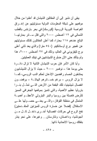 ‫ﻴﺒﻘﻰ ﺃﻥ ﻨﺸﻴﺭ ﺇﻟﻰ ﺃﻥ ﺍﻟﻤﻘﺎﺘﻠﻴﻥ ﺍﻟﺸﻴﺸﺎﻥ ﻗﺩ ﺃﻋﻠﻨﻭﺍ ﻤﻥ ﺨﻼل‬
‫ﻤﻭﻗﻌﻬﻡ ﻋﻠﻰ ﺸﺒﻜﺔ ﺍﻟﻤﻌﻠﻭﻤﺎﺕ ﺍﻟﺩﻭﻟﻴﺔ ﻤﺴﺌﻭﻟﻴﺘﻬﻡ ﻋﻥ ﺇﻏـﺭﺍﻕ‬
‫ﺍﻟﻐﻭﺍﺼﺔ ﺍﻟﻨﻭﻭﻴﺔ ﺍﻟﺭﻭﺴﻴﺔ )ﻜﻭﺭﺴﻙ( ﻓﻲ ﺒﺤﺭ ﺒﺎﺭﻨﺘﺱ ﺒﺎﻟﻘﻁﺏ‬
‫ﺍﻟﺸﻤﺎﻟﻲ ﻓﻲ ٢١ ﺃﻏﺴﻁﺱ ٠٠٠٢ ﻭﺍﻟﺘﻲ ﻗﺘل ﺴـﺎﺌﺭ ﺒﺤﺎﺭﺘﻬـﺎ‬
‫ﺍﻟﺒﺎﻟﻎ ﻋﺩﺩﻫﻡ ٨١١ ﺒﺤﺎ ‪‬ﺍ، ﻜﻤﺎ ﺃﻋﻠﻥ ﺍﻟﻤﻘﺎﺘﻠﻭﻥ ﻜﺫﻟﻙ ﻤﺴﺌﻭﻟﻴﺘﻬﻡ‬
                                    ‫ﺭ‬
‫ﻋﻥ ﺘﻔﺠﻴﺭ ﺒﺭﺝ ﺃﻭﺴﺘﺎﻨﻜﻴﻨﻭ )٠٤٥ ﻤﺘ ‪‬ﺍ( ﻭﺍﻟﺫﻱ ﻴﻌﺩ ﺜﺎﻨﻲ ﺃﻋﻠﻰ‬
                      ‫ﺭ‬
‫ﺒﺭﺝ ﺘﻠﻴﻔﺯﻴﻭﻨﻲ ﻓﻲ ﺍﻟﻌﺎﻟﻡ، ﻭﺫﻟﻙ ﻓﻲ ٧٢ ﺃﻏﺴﻁﺱ ٠٠٠٢، ﻫﺫﺍ‬
     ‫ﻭﻟﻡ ﻴﺘﺄﻜﺩ ﺤﺘﻰ ﺍﻵﻥ ﻀﻠﻭﻉ ﺍﻟﺸﻴﺸﺎﻨﻴﻴﻥ ﻓﻲ ﺘﻴﻨﻙ ﺍﻟﻌﻤﻠﻴﺘﻴﻥ.‬
‫ﻭﺃﻴﺎ ﻜﺎﻥ ﺍﻷﻤﺭ ﻓﺈﻥ ﺤﺭﺏ ﺍﻟﺸﻴﺸﺎﻥ ﺍﻟﺜﺎﻨﻴﺔ ﻻ ﺘﺯﺍل ﺩﺍﺌـﺭﺓ‬ ‫‪‬‬
‫ﺤﺘﻰ ﻴﻭﻤﻨﺎ ﻫﺫﺍ – ﻨﻭﻓﻤﺒﺭ ٠٠٠٢ – ﺤﻴﺙ ﻻ ﻴﺯﺍل ﺍﻟﺸﻴﺸﺎﻨﻴﻭﻥ‬
‫ﻴﻤﺘﺸﻘﻭﻥ ﺍﻟﺤﺴﺎﻡ ﺭﺍﻓﻀﻴﻥ ﺍﻹﺫﻋﺎﻥ ﻟﺤﻜﻡ ﺍﻟﺩﺏ ﺍﻟﺭﻭﺴﻲ، ﻜﻤـﺎ‬
‫ﻻ ﻴﺯﺍل ﺍﻟﺭﻭﺱ – ﺒﺭﻏﻡ ﺨﺴـﺎﺌﺭﻫﻡ ﺍﻟﻬﺎﺌﻠـﺔ – ﻴﺭﻓﻀـﻭﻥ‬
‫ﺍﻨﻔﺼﺎل ﺸﻴﺸﻴﻨﻴﺎ، ﺘﻠﻙ ﺍﻟﺒﻘﻌﺔ ﻤﻥ ﺍﻷﺭﺽ ﺍﻟﺘـﻲ ﺘﻤﺜـل ﺒﺌـ ‪‬ﺍ‬
 ‫ﺭ‬          ‫ﹸ‬
‫ﺒﺘﺭﻭﻟﻴﺎ ﻋﻅﻴﻡ ﺍﻷﻫﻤﻴﺔ، ﻭﺍﻟﺘﻲ ﺘﺘﻤﻴﺯ ﺒﻤﻭﻗﻌﻬﺎ ﺍﻟﺠﻐﺭﺍﻓﻲ ﺍﻟﻤﻤﻴﺯ‬
                                                    ‫‪‬‬
‫ﻜﺄﺭﺽ ﻓﺎﺼﻠﺔ ﺒﻴﻥ ﺭﻭﺴﻴﺎ ﻭﺍﻟﺒﺌﺭ ﺍﻟﺒﺘﺭﻭﻟﻲ ﺍﻷﻋﻅـﻡ ﺃﻫﻤﻴـﺔ‬
‫ﺍﻟﻤﺘﻤﺜل ﻓﻲ ﻤﻨﻁﻘﺔ ﺍﻟﻘﻭﻗﺎﺯ، ﻭﺍﻟﺘـﻲ ﻴﻌﻨـﻲ ﺤﺼـﻭﻟﻬﺎ ﻋﻠـﻰ‬
‫ﺍﻻﺴﺘﻘﻼل )ﻓﻀﻼ ﻋﻥ ﺨﺴﺎﺭﺓ ﺍﻟﺭﻭﺱ ﻟﻠﻤﻴﺯﺘﻴﻥ ﺍﻟﻤﺘﻘـﺩﻤﺘﻴﻥ(‬
                                          ‫ﹰ‬
‫ﻨﻔﺦ ﺍﻟﺭﻭﺡ ﻓﻲ ﺤﺭﻜﺎﺕ ﺍﻨﻔﺼﺎﻟﻴﺔ ﺃﺨـﺭﻯ ﺩﺍﺨـل ﻜـل ﻤـﻥ‬
‫ﺃﻨﺠﻭﺘﺸﻴﺎ، ﻭﺩﺍﻏﺴﺘﺎﻥ، ﻭﺘﺘﺎﺭﺴﺘﺎﻥ... ﻭﻏﻴﺭﻫﺎ، ﻋﻠﻰ ﻨﺤﻭ ﻴﻨﺫﺭ‬
                              ‫ﺒﺘﻔﻜﻙ ﺭﻭﺴﻴﺎ ﺍﻻﺘﺤﺎﺩﻴﺔ ﺫﺍﺘﻬﺎ.‬

                        ‫- ٥٢٨ -‬
 