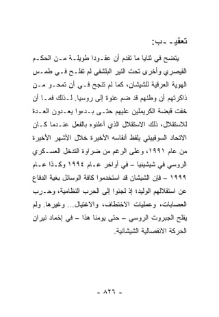 ‫ﺘﻌﻘﻴــﺏ:‬
‫ﻴﺘﻀﺢ ﻓﻲ ﺜﻨﺎﻴﺎ ﻤﺎ ﺘﻘﺩﻡ ﺃﻥ ﻋﻘـﻭ ‪‬ﺍ ﻁﻭﻴﻠـﺔ ﻤـﻥ ﺍﻟﺤﻜـﻡ‬
                   ‫ﺩ‬
‫ﺍﻟﻘﻴﺼﺭﻱ ﻭﺃﺨﺭﻯ ﺘﺤﺕ ﺍﻟﻨﻴﺭ ﺍﻟﺒﻠﺸﻔﻲ ﻟﻡ ﺘﻔﻠـﺢ ﻓـﻲ ﻁﻤـﺱ‬
‫ﺍﻟﻬﻭﻴﺔ ﺍﻟﻌﺭﻗﻴﺔ ﻟﻠﺸﻴﺸﺎﻥ، ﻜﻤﺎ ﻟﻡ ﺘﻨﺠﺢ ﻓـﻲ ﺃﻥ ﺘﻤﺤـﻭ ﻤـﻥ‬
‫ﺫﺍﻜﺭﺘﻬﻡ ﺃﻥ ﻭﻁﻨﻬﻡ ﻗﺩ ﻀﻡ ﻋﻨﻭﺓ ﺇﻟﻰ ﺭﻭﺴﻴﺎ. ﻟـﺫﻟﻙ ﻓﻤـﺎ ﺃﻥ‬
‫ﺨﻔﺕ ﻗﺒﻀﺔ ﺍﻟﻜﺭﻴﻤﻠﻴﻥ ﻋﻠﻴﻬﻡ ﺤﺘـﻰ ﺒـﺩﺀﻭﺍ ﻴﻌـﺩﻭﻥ ﺍﻟﻌـﺩﺓ‬
‫ﻟﻼﺴﺘﻘﻼل، ﺫﻟﻙ ﺍﻻﺴﺘﻘﻼل ﺍﻟﺫﻱ ﺃﻋﻠﻨﻭﻩ ﺒﺎﻟﻔﻌل ﻋﻨـﺩﻤﺎ ﻜـﺎﻥ‬
‫ﺍﻻﺘﺤﺎﺩ ﺍﻟﺴﻭﻓﻴﻴﺘﻲ ﻴﻠﻔﻅ ﺃﻨﻔﺎﺴﻪ ﺍﻷﺨﻴﺭﺓ ﺨﻼل ﺍﻷﺸﻬﺭ ﺍﻷﺨﻴﺭﺓ‬
‫ﻤﻥ ﻋﺎﻡ ١٩٩١، ﻭﻋﻠﻰ ﺍﻟﺭﻏﻡ ﻤﻥ ﻀﺭﺍﻭﺓ ﺍﻟﺘﺩﺨل ﺍﻟﻌﺴـﻜﺭﻱ‬
‫ﺍﻟﺭﻭﺴﻲ ﻓﻲ ﺸﻴﺸﻴﻨﻴﺎ – ﻓﻲ ﺃﻭﺍﺨﺭ ﻋـﺎﻡ ٤٩٩١ ﻭﻜـﺫﺍ ﻋـﺎﻡ‬
‫٩٩٩١ – ﻓﺈﻥ ﺍﻟﺸﻴﺸﺎﻥ ﻗﺩ ﺍﺴﺘﺨﺩﻤﻭﺍ ﻜﺎﻓﺔ ﺍﻟﻭﺴﺎﺌل ﺒﻐﻴﺔ ﺍﻟﺩﻓﺎﻉ‬
‫ﻋﻥ ﺍﺴﺘﻘﻼﻟﻬﻡ ﺍﻟﻭﻟﻴﺩ؛ ﺇﺫ ﻟﺠﺌﻭﺍ ﺇﻟﻰ ﺍﻟﺤﺭﺏ ﺍﻟﻨﻅﺎﻤﻴﺔ، ﻭﺤـﺭﺏ‬
‫ﺍﻟﻌﺼﺎﺒﺎﺕ، ﻭﻋﻤﻠﻴﺎﺕ ﺍﻻﺨﺘﻁﺎﻑ، ﻭﺍﻻﻏﺘﻴﺎل... ﻭﻏﻴﺭﻫﺎ. ﻭﻟﻡ‬
‫ﻴﻔﻠﺢ ﺍﻟﺠﺒﺭﻭﺕ ﺍﻟﺭﻭﺴﻲ – ﺤﺘﻰ ﻴﻭﻤﻨﺎ ﻫﺫﺍ – ﻓﻲ ﺇﺨﻤﺎﺩ ﻨﻴﺭﺍﻥ‬
                             ‫ﺍﻟﺤﺭﻜﺔ ﺍﻻﻨﻔﺼﺎﻟﻴﺔ ﺍﻟﺸﻴﺸﺎﻨﻴﺔ.‬




                      ‫- ٦٢٨ -‬
 