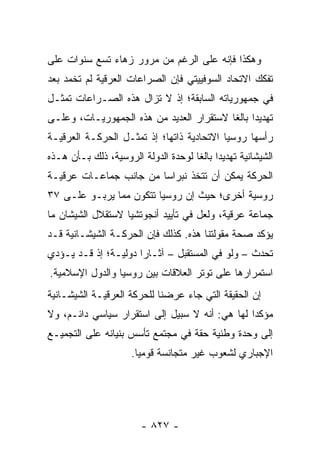 ‫ﻭﻫﻜﺫﺍ ﻓﺈﻨﻪ ﻋﻠﻰ ﺍﻟﺭﻏﻡ ﻤﻥ ﻤﺭﻭﺭ ﺯﻫﺎﺀ ﺘﺴﻊ ﺴﻨﻭﺍﺕ ﻋﻠﻰ‬
‫ﺘﻔﻜﻙ ﺍﻻﺘﺤﺎﺩ ﺍﻟﺴﻭﻓﻴﻴﺘﻲ ﻓﺈﻥ ﺍﻟﺼﺭﺍﻋﺎﺕ ﺍﻟﻌﺭﻗﻴﺔ ﻟﻡ ﺘﺨﻤﺩ ﺒﻌﺩ‬
‫ﻓﻲ ﺠﻤﻬﻭﺭﻴﺎﺘﻪ ﺍﻟﺴﺎﺒﻘﺔ؛ ﺇﺫ ﻻ ﺘﺯﺍل ﻫﺫﻩ ﺍﻟﺼـﺭﺍﻋﺎﺕ ﺘﻤﺜـل‬
    ‫ﹸ‬
‫ﺘﻬﺩﻴ ‪‬ﺍ ﺒﺎﻟ ﹰﺎ ﻻﺴﺘﻘﺭﺍﺭ ﺍﻟﻌﺩﻴﺩ ﻤﻥ ﻫﺫﻩ ﺍﻟﺠﻤﻬﻭﺭﻴـﺎﺕ، ﻭﻋﻠـﻰ‬
                                          ‫ﺩ ﻐ‬
‫ﺭﺃﺴﻬﺎ ﺭﻭﺴﻴﺎ ﺍﻻﺘﺤﺎﺩﻴﺔ ﺫﺍﺘﻬﺎ؛ ﺇﺫ ﺘﻤﺜـل ﺍﻟﺤﺭﻜـﺔ ﺍﻟﻌﺭﻗﻴـﺔ‬
                     ‫ﹸ‬
‫ﺍﻟﺸﻴﺸﺎﻨﻴﺔ ﺘﻬﺩﻴﺩﺍ ﺒﺎﻟ ﹰﺎ ﻟﻭﺤﺩﺓ ﺍﻟﺩﻭﻟﺔ ﺍﻟﺭﻭﺴﻴﺔ، ﺫﻟﻙ ﺒـﺄﻥ ﻫـﺫﻩ‬
                                     ‫‪ ‬ﻐ‬
‫ﺍﻟﺤﺭﻜﺔ ﻴﻤﻜﻥ ﺃﻥ ﺘﺘﺨﺫ ﻨﺒﺭﺍ ‪‬ﺎ ﻤﻥ ﺠﺎﻨﺏ ﺠﻤﺎﻋـﺎﺕ ﻋﺭﻗﻴـﺔ‬
                        ‫ﺴ‬
‫ﺭﻭﺴﻴﺔ ﺃﺨﺭﻯ؛ ﺤﻴﺙ ﺇﻥ ﺭﻭﺴﻴﺎ ﺘﺘﻜﻭﻥ ﻤﻤﺎ ﻴﺭﺒـﻭ ﻋﻠـﻰ ٧٣‬
‫ﺠﻤﺎﻋﺔ ﻋﺭﻗﻴﺔ، ﻭﻟﻌل ﻓﻲ ﺘﺄﻴﻴﺩ ﺃﻨﺠﻭﺘﺸﻴﺎ ﻻﺴﺘﻘﻼل ﺍﻟﺸﻴﺸﺎﻥ ﻤﺎ‬
‫ﻴﺅﻜﺩ ﺼﺤﺔ ﻤﻘﻭﻟﺘﻨﺎ ﻫﺫﻩ. ﻜﺫﻟﻙ ﻓﺈﻥ ﺍﻟﺤﺭﻜـﺔ ﺍﻟﺸﻴﺸـﺎﻨﻴﺔ ﻗـﺩ‬
‫ﺘﺤﺩﺙ – ﻭﻟﻭ ﻓﻲ ﺍﻟﻤﺴﺘﻘﺒل – ﺁﺜـﺎ ‪‬ﺍ ﺩﻭﻟﻴـﺔ؛ ﺇﺫ ﻗـﺩ ﻴـﺅﺩﻱ‬
                      ‫ﺭ‬
‫ﺍﺴﺘﻤﺭﺍﺭﻫﺎ ﻋﻠﻰ ﺘﻭﺘﺭ ﺍﻟﻌﻼﻗﺎﺕ ﺒﻴﻥ ﺭﻭﺴﻴﺎ ﻭﺍﻟﺩﻭل ﺍﻹﺴﻼﻤﻴﺔ.‬
‫ﺇﻥ ﺍﻟﺤﻘﻴﻘﺔ ﺍﻟﺘﻲ ﺠﺎﺀ ﻋﺭﻀﻨﺎ ﻟﻠﺤﺭﻜﺔ ﺍﻟﻌﺭﻗﻴـﺔ ﺍﻟﺸﻴﺸـﺎﻨﻴﺔ‬
‫ﻤﺅﻜ ‪‬ﺍ ﻟﻬﺎ ﻫﻲ: ﺃﻨﻪ ﻻ ﺴﺒﻴل ﺇﻟﻰ ﺍﺴﺘﻘﺭﺍﺭ ﺴﻴﺎﺴﻲ ﺩﺍﺌـﻡ، ﻭﻻ‬
                                                ‫ﺩ‬
‫ﺇﻟﻰ ﻭﺤﺩﺓ ﻭﻁﻨﻴﺔ ﺤﻘﺔ ﻓﻲ ﻤﺠﺘﻤﻊ ﺘﺄﺴﺱ ﺒﻨﻴﺎﻨﻪ ﻋﻠﻰ ﺍﻟﺘﺠﻤﻴـﻊ‬
                     ‫ﺍﻹﺠﺒﺎﺭﻱ ﻟﺸﻌﻭﺏ ﻏﻴﺭ ﻤﺘﺠﺎﻨﺴﺔ ﻗﻭﻤﻴﺎ.‬
                       ‫‪‬‬




                        ‫- ٧٢٨ -‬
 