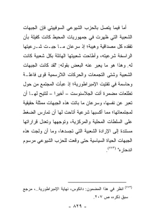 ‫ﺃﻤﺎ ﻓﻴﻤﺎ ﻴﺘﺼل ﺒﺎﻟﺤﺯﺏ ﺍﻟﺸﻴﻭﻋﻲ ﺍﻟﺴﻭﻓﻴﻴﺘﻲ ﻓﺈﻥ ﺍﻟﺠﺒﻬﺎﺕ‬
‫ﺍﻟﺸﻌﺒﻴﺔ ﺍﻟﺘﻲ ﻅﻬﺭﺕ ﻓﻲ ﺠﻤﻬﻭﺭﻴﺎﺕ ﺍﻟﻤﺤﻴﻁ ﻜﺎﻨﺕ ﻜﻔﻴﻠﺔ ﺒﺄﻥ‬
‫ﺘﻔﻘﺩﻩ ﻜل ﻤﺼﺩﺍﻗﻴﺔ ﻭﻫﻴﺒﺔ؛ ﺇﺫ ﺴﺭﻋﺎﻥ ﻤـﺎ ﺠﺒـﺕ ﺸـﺭﻋﻴﺘﻬﺎ‬
‫ﺍﻟﺭﺍﺴﺨﺔ ﺸﺭﻋﻴﺘﻪ، ﻭﺃﻁﺎﺤﺕ ﺸﻌﺒﻴﺘﻬﺎ ﺍﻟﻬﺎﺌﻠﺔ ﺒﻜل ﺸﻌﺒﻴﺔ ﻜﺎﻨﺕ‬
‫ﻟﻪ. ﻭﻫﺫﺍ ﻫﻭ ﻤﺎ ﻴﻌﺒﺭ ﻋﻨﻪ ﺍﻟﺒﻌﺽ ﺒﻘﻭﻟﻪ: "ﻟﻘﺩ ﻜﺎﻨﺕ ﺍﻟﺠﺒﻬﺎﺕ‬
‫ﺍﻟﺸﻌﺒﻴﺔ ﻭﺸﺘﻰ ﺍﻟﺘﺠﻤﻌﺎﺕ ﻭﺍﻟﺤﺭﻜﺎﺕ ﺍﻟﻼﺭﺴﻤﻴﺔ ﻗﻭﻯ ﻓﺎﻋﻠـﺔ‬
‫ﻭﺤﺎﺴﻤﺔ ﻓﻲ ﺘﻔﺘﻴﺕ ﺍﻹﻤﺒﺭﺍﻁﻭﺭﻴﺔ؛ ﺇﺫ ﻋﺒﺄﺕ ﺍﻟﻤﺠﺘﻤﻊ ﻤﻥ ﺤﻭل‬
‫ﺘﻁﻠﻌﺎﺕ ﻤﻀﻤﺭﺓ ﺃﺘﺕ ﺍﻟﺠﻼﺴﻨﻭﺴﺕ – ﺃﺨﻴ ‪‬ﺍ – ﻟﺘﺘﻴﺢ ﻟﻬـﺎ ﺃﻥ‬
                 ‫ﺭ‬
‫ﺘﻌﺒﺭ ﻋﻥ ﻨﻔﺴﻬﺎ، ﻭﺴﺭﻋﺎﻥ ﻤﺎ ﺒﺎﺘﺕ ﻫﺫﻩ ﺍﻟﺠﺒﻬﺎﺕ ﻤﻤﺜﻠﺔ ﺤﻘﻴﻘﻴﺔ‬
‫ﻟﻤﺠﺘﻤﻌﺎﺘﻬﺎ؛ ﻤﻤﺎ ﺃﻜﺴﺒﻬﺎ ﺸﺭﻋﻴﺔ ﺃﺘﺎﺤﺕ ﻟﻬﺎ ﺃﻥ ﺘﻤﺎﺭﺱ ﺍﻟﻀﻐﻁ‬
‫ﻋﻠﻰ ﺍﻟﺴﻠﻁﺎﺕ ﺍﻟﻤﺤﻠﻴﺔ ﻭﺍﻟﻤﺭﻜﺯﻴﺔ، ﻭﺘﻭﺠﻬﻬﺎ ﻭﺘﻌﺩل ﻗﺭﺍﺭﺍﺘﻬﺎ‬
‫ﻤﺴﺘﻨﺩﺓ ﺇﻟﻰ ﺍﻹﺭﺍﺩﺓ ﺍﻟﺸﻌﺒﻴﺔ ﺍﻟﺘﻲ ﺘﺠﺴﺩﻫﺎ، ﻭﻤﺎ ﺃﻥ ﻭﻟﺠﺕ ﻫﺫﻩ‬
‫ﺍﻟﺠﺒﻬﺎﺕ ﺍﻟﺤﻴﺎﺓ ﺍﻟﺴﻴﺎﺴﻴﺔ ﺤﺘﻰ ﻭﻗﻌﺕ ﻟﻠﺤﺯﺏ ﺍﻟﺸﻴﻭﻋﻲ ﻤﺭﺴﻭﻡ‬
                                            ‫ﺍﻨﺩﺤﺎﺭﻩ" )٣٧٧(.‬




                                                         ‫)٣٧٧(‬
‫ﺍﻨﻅﺭ ﻓﻲ ﻫﺫﺍ ﺍﻟﻤﻀﻤﻭﻥ: ﺩﺍﻨﻜﻭﺱ، ﻨﻬﺎﻴﺔ ﺍﻹﻤﺒﺭﺍﻁﻭﺭﻴﺔ..، ﻤﺭﺠﻊ‬
                                     ‫ﺴﺒﻕ ﺫﻜﺭﻩ، ﺹ ٧٠٢.‬
                        ‫- ٩٢٨ -‬
 