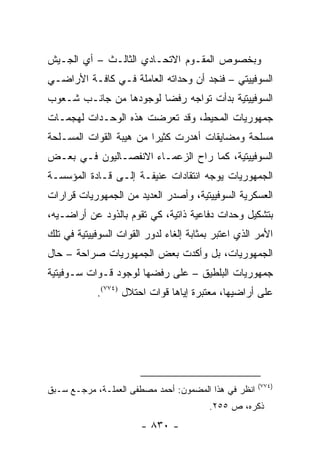 ‫ﻭﺒﺨﺼﻭﺹ ﺍﻟﻤﻘـﻭﻡ ﺍﻻﺘﺤـﺎﺩﻱ ﺍﻟﺜﺎﻟـﺙ – ﺃﻱ ﺍﻟﺠـﻴﺵ‬
‫ﺍﻟﺴﻭﻓﻴﻴﺘﻲ – ﻓﻨﺠﺩ ﺃﻥ ﻭﺤﺩﺍﺘﻪ ﺍﻟﻌﺎﻤﻠﺔ ﻓـﻲ ﻜﺎﻓـﺔ ﺍﻷﺭﺍﻀـﻲ‬
‫ﺍﻟﺴﻭﻓﻴﻴﺘﻴﺔ ﺒﺩﺃﺕ ﺘﻭﺍﺠﻪ ﺭﻓ ‪‬ﺎ ﻟﻭﺠﻭﺩﻫﺎ ﻤﻥ ﺠﺎﻨـﺏ ﺸـﻌﻭﺏ‬
                        ‫ﻀ‬
‫ﺠﻤﻬﻭﺭﻴﺎﺕ ﺍﻟﻤﺤﻴﻁ، ﻭﻗﺩ ﺘﻌﺭﻀﺕ ﻫﺫﻩ ﺍﻟﻭﺤـﺩﺍﺕ ﻟﻬﺠﻤـﺎﺕ‬
‫ﻤﺴﻠﺤﺔ ﻭﻤﻀﺎﻴﻘﺎﺕ ﺃﻫﺩﺭﺕ ﻜﺜﻴ ‪‬ﺍ ﻤﻥ ﻫﻴﺒﺔ ﺍﻟﻘﻭﺍﺕ ﺍﻟﻤﺴـﻠﺤﺔ‬
                         ‫ﺭ‬
‫ﺍﻟﺴﻭﻓﻴﻴﺘﻴﺔ، ﻜﻤﺎ ﺭﺍﺡ ﺍﻟﺯﻋﻤـﺎﺀ ﺍﻻﻨﻔﺼـﺎﻟﻴﻭﻥ ﻓـﻲ ﺒﻌـﺽ‬
‫ﺍﻟﺠﻤﻬﻭﺭﻴﺎﺕ ﻴﻭﺠﻪ ﺍﻨﺘﻘﺎﺩﺍﺕ ﻋﻨﻴﻔـﺔ ﺇﻟـﻰ ﻗـﺎﺩﺓ ﺍﻟﻤﺅﺴﺴـﺔ‬
‫ﺍﻟﻌﺴﻜﺭﻴﺔ ﺍﻟﺴﻭﻓﻴﻴﺘﻴﺔ، ﻭﺃﺼﺩﺭ ﺍﻟﻌﺩﻴﺩ ﻤﻥ ﺍﻟﺠﻤﻬﻭﺭﻴﺎﺕ ﻗﺭﺍﺭﺍﺕ‬
‫ﺒﺘﺸﻜﻴل ﻭﺤﺩﺍﺕ ﺩﻓﺎﻋﻴﺔ ﺫﺍﺘﻴﺔ، ﻜﻲ ﺘﻘﻭﻡ ﺒﺎﻟﺫﻭﺩ ﻋﻥ ﺃﺭﺍﻀـﻴﻪ،‬
‫ﺍﻷﻤﺭ ﺍﻟﺫﻱ ﺍﻋﺘﺒﺭ ﺒﻤﺜﺎﺒﺔ ﺇﻟﻐﺎﺀ ﻟﺩﻭﺭ ﺍﻟﻘﻭﺍﺕ ﺍﻟﺴﻭﻓﻴﻴﺘﻴﺔ ﻓﻲ ﺘﻠﻙ‬
‫ﺍﻟﺠﻤﻬﻭﺭﻴﺎﺕ، ﺒل ﻭﺃﻜﺩﺕ ﺒﻌﺽ ﺍﻟﺠﻤﻬﻭﺭﻴﺎﺕ ﺼﺭﺍﺤﺔ – ﺤﺎل‬
‫ﺠﻤﻬﻭﺭﻴﺎﺕ ﺍﻟﺒﻠﻁﻴﻕ – ﻋﻠﻰ ﺭﻓﻀﻬﺎ ﻟﻭﺠﻭﺩ ﻗـﻭﺍﺕ ﺴـﻭﻓﻴﺘﻴﺔ‬
            ‫ﻋﻠﻰ ﺃﺭﺍﻀﻴﻬﺎ، ﻤﻌﺘﺒﺭﺓ ﺇﻴﺎﻫﺎ ﻗﻭﺍﺕ ﺍﺤﺘﻼل )٤٧٧(.‬




                                                      ‫)٤٧٧(‬
‫ﺍﻨﻅﺭ ﻓﻲ ﻫﺫﺍ ﺍﻟﻤﻀﻤﻭﻥ: ﺃﺤﻤﺩ ﻤﺼﻁﻔﻰ ﺍﻟﻌﻤﻠـﺔ، ﻤﺭﺠـﻊ ﺴـﺒﻕ‬
                                         ‫ﺫﻜﺭﻩ، ﺹ ٥٥٢.‬
                        ‫- ٠٣٨ -‬
 