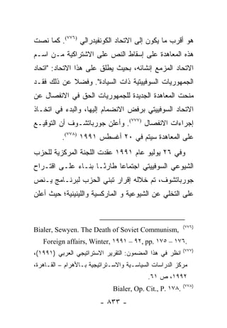 ‫ﻫﻭ ﺃﻗﺭﺏ ﻤﺎ ﻴﻜﻭﻥ ﺇﻟﻰ ﺍﻻﺘﺤﺎﺩ ﺍﻟﻜﻭﻨﻔﻴﺩﺭﺍﻟﻲ )٦٧٧(. ﻜﻤﺎ ﻨﺼﺕ‬
‫ﻫﺫﻩ ﺍﻟﻤﻌﺎﻫﺩﺓ ﻋﻠﻰ ﺇﺴﻘﺎﻁ ﺍﻟﻨﺹ ﻋﻠﻰ ﺍﻻﺸﺘﺭﺍﻜﻴﺔ ﻤـﻥ ﺍﺴـﻡ‬
‫ﺍﻻﺘﺤﺎﺩ ﺍﻟﻤﺯﻤﻊ ﺇﻨﺸﺎﺌﻪ، ﺒﺤﻴﺙ ﻴﻁﻠﻕ ﻋﻠﻰ ﻫﺫﺍ ﺍﻻﺘﺤﺎﺩ: "ﺍﺘﺤﺎﺩ‬
‫ﺍﻟﺠﻤﻬﻭﺭﻴﺎﺕ ﺍﻟﺴﻭﻓﻴﻴﺘﻴﺔ ﺫﺍﺕ ﺍﻟﺴﻴﺎﺩﺓ". ﻭﻓﻀﻼ ﻋﻥ ﺫﻟﻙ ﻓﻘـﺩ‬
            ‫ﹰ‬
‫ﻤﻨﺤﺕ ﺍﻟﻤﻌﺎﻫﺩﺓ ﺍﻟﺠﺩﻴﺩﺓ ﻟﻠﺠﻤﻬﻭﺭﻴﺎﺕ ﺍﻟﺤﻕ ﻓﻲ ﺍﻻﻨﻔﺼﺎل ﻋﻥ‬
‫ﺍﻻﺘﺤﺎﺩ ﺍﻟﺴﻭﻓﻴﻴﺘﻲ ﺒﺭﻓﺽ ﺍﻻﻨﻀﻤﺎﻡ ﺇﻟﻴﻬﺎ، ﻭﺍﻟﺒﺩﺀ ﻓﻲ ﺍﺘﺨـﺎﺫ‬
‫ﺇﺠﺭﺍﺀﺍﺕ ﺍﻻﻨﻔﺼﺎل )٧٧٧(. ﻭﺃﻋﻠﻥ ﺠﻭﺭﺒﺎﺘﺸـﻭﻑ ﺃﻥ ﺍﻟﺘﻭﻗﻴـﻊ‬
          ‫ﻋﻠﻰ ﺍﻟﻤﻌﺎﻫﺩﺓ ﺴﻴﺘﻡ ﻓﻲ ٠٢ ﺃﻏﺴﻁﺱ ١٩٩١ )٨٧٧(.‬
‫ﻭﻓﻲ ٦٢ ﻴﻭﻟﻴﻭ ﻋﺎﻡ ١٩٩١ ﻋﻘﺩﺕ ﺍﻟﻠﺠﻨﺔ ﺍﻟﻤﺭﻜﺯﻴﺔ ﻟﻠﺤﺯﺏ‬
‫ﺍﻟﺸﻴﻭﻋﻲ ﺍﻟﺴﻭﻓﻴﻴﺘﻲ ﺍﺠﺘﻤﺎ ‪‬ﺎ ﻁﺎﺭ ًـﺎ ﺒﻨـﺎﺀ ﻋﻠـﻰ ﺍﻗﺘـﺭﺍﺡ‬
                     ‫ﺌ‬      ‫ﻋ‬
‫ﺠﻭﺭﺒﺎﺘﺸﻭﻑ، ﺘﻡ ﺨﻼﻟﻪ ﺇﻗﺭﺍﺭ ﺘﺒﻨﻲ ﺍﻟﺤﺯﺏ ﻟﺒﺭﻨـﺎﻤﺞ ﻴـﻨﺹ‬
‫ﻋﻠﻰ ﺍﻟﺘﺨﻠﻲ ﻋﻥ ﺍﻟﺸﻴﻭﻋﻴﺔ ﻭ ﺍﻟﻤﺎﺭﻜﺴﻴﺔ ﻭﺍﻟﻠﻴﻨﻴﻨﻴﺔ؛ ﺤﻴﺙ ﺃﻋﻠﻥ‬


                                                         ‫)٦٧٧(‬
‫,‪Bialer, Sewyen. The Death of Soviet Communism‬‬
   ‫.٦٧١ – ٥٧١ .‪Foreign affairs, Winter, ١٩٩١ – ٩٢, pp‬‬
                                                         ‫)٧٧٧(‬
‫ﺍﻨﻅﺭ ﻓﻲ ﻫﺫﺍ ﺍﻟﻤﻀﻤﻭﻥ: ﺍﻟﺘﻘﺭﻴﺭ ﺍﻻﺴﺘﺭﺍﺘﻴﺠﻲ ﺍﻟﻌﺭﺒﻲ )١٩٩١(،‬
‫ﻤﺭﻜﺯ ﺍﻟﺩﺭﺍﺴﺎﺕ ﺍﻟﺴﻴﺎﺴـﻴﺔ ﻭﺍﻻﺴـﺘﺭﺍﺘﻴﺠﻴﺔ ﺒـﺎﻷﻫﺭﺍﻡ – ﺍﻟﻘـﺎﻫﺭﺓ،‬
                                           ‫٢٩٩١، ﺹ ١٦.‬
                                                         ‫)٨٧٧(‬
                             ‫.٨٧١ .‪Bialer, Op. Cit., P‬‬
                         ‫- ٣٣٨ -‬
 