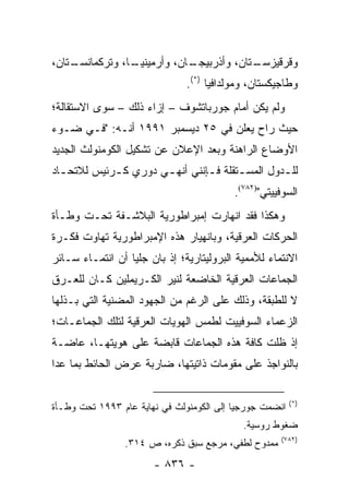 ‫ـﺘﺎﻥ،‬
    ‫ـﺎ، ﻭﺘﺭﻜﻤﺎﻨﺴـ‬
                ‫ـﺎﻥ، ﻭﺃﺭﻤﻴﻨﻴـ‬
                            ‫ـﺘﺎﻥ، ﻭﺃﺫﺭﺒﻴﺠـ‬
                                         ‫ﻭﻗﺭﻗﻴﺯﺴـ‬
                               ‫ﻭﻁﺎﺠﻴﻜﺴﺘﺎﻥ، ﻭﻤﻭﻟﺩﺍﻓﻴﺎ )*(.‬
‫ﻭﻟﻡ ﻴﻜﻥ ﺃﻤﺎﻡ ﺠﻭﺭﺒﺎﺘﺸﻭﻑ – ﺇﺯﺍﺀ ﺫﻟﻙ – ﺴﻭﻯ ﺍﻻﺴﺘﻘﺎﻟﺔ؛‬
‫ﺤﻴﺙ ﺭﺍﺡ ﻴﻌﻠﻥ ﻓﻲ ٥٢ ﺩﻴﺴﻤﺒﺭ ١٩٩١ ﺃﻨـﻪ: "ﻓـﻲ ﻀـﻭﺀ‬
‫ﺍﻷﻭﻀﺎﻉ ﺍﻟﺭﺍﻫﻨﺔ ﻭﺒﻌﺩ ﺍﻹﻋﻼﻥ ﻋﻥ ﺘﺸﻜﻴل ﺍﻟﻜﻭﻤﻨﻭﻟﺙ ﺍﻟﺠﺩﻴﺩ‬
‫ﻟﻠ ـﺩﻭل ﺍﻟﻤﺴ ـﺘﻘﻠﺔ ﻓ ـﺈﻨﻨﻲ ﺃﻨﻬ ـﻲ ﺩﻭﺭﻱ ﻜ ـﺭﺌﻴﺱ ﻟﻼﺘﺤ ـﺎﺩ‬
  ‫ـ‬          ‫ـ‬         ‫ـ‬         ‫ـ‬       ‫ـ‬         ‫ـ‬
                                           ‫ﺍﻟﺴﻭﻓﻴﻴﺘﻲ")٢٨٧(.‬
‫ﻭﻫﻜﺫﺍ ﻓﻘﺩ ﺍﻨﻬﺎﺭﺕ ﺇﻤﺒﺭﺍﻁﻭﺭﻴﺔ ﺍﻟﺒﻼﺸـﻔﺔ ﺘﺤـﺕ ﻭﻁـﺄﺓ‬
‫ﺍﻟﺤﺭﻜﺎﺕ ﺍﻟﻌﺭﻗﻴﺔ، ﻭﺒﺎﻨﻬﻴﺎﺭ ﻫﺫﻩ ﺍﻹﻤﺒﺭﺍﻁﻭﺭﻴﺔ ﺘﻬﺎﻭﺕ ﻓﻜـﺭﺓ‬
‫ﺍﻻﻨﺘﻤﺎﺀ ﻟﻸﻤﻤﻴﺔ ﺍﻟﺒﺭﻭﻟﻴﺘﺎﺭﻴﺔ؛ ﺇﺫ ﺒﺎﻥ ﺠﻠ ‪‬ﺎ ﺃﻥ ﺍﻨﺘﻤـﺎﺀ ﺴـﺎﺌﺭ‬
                  ‫ﻴ‬
‫ﺍﻟﺠﻤﺎﻋﺎﺕ ﺍﻟﻌﺭﻗﻴﺔ ﺍﻟﺨﺎﻀﻌﺔ ﻟﻨﻴﺭ ﺍﻟﻜـﺭﻴﻤﻠﻴﻥ ﻜـﺎﻥ ﻟﻠﻌـﺭﻕ‬
‫ﻻ ﻟﻠﻁﺒﻘﺔ، ﻭﺫﻟﻙ ﻋﻠﻰ ﺍﻟﺭﻏﻡ ﻤﻥ ﺍﻟﺠﻬﻭﺩ ﺍﻟﻤﻀﻨﻴﺔ ﺍﻟﺘﻲ ﺒـﺫﻟﻬﺎ‬
‫ﺍﻟﺯﻋﻤﺎﺀ ﺍﻟﺴﻭﻓﻴﻴﺕ ﻟﻁﻤﺱ ﺍﻟﻬﻭﻴﺎﺕ ﺍﻟﻌﺭﻗﻴﺔ ﻟﺘﻠﻙ ﺍﻟﺠﻤﺎﻋـﺎﺕ؛‬
‫ﺇﺫ ﻅﻠﺕ ﻜﺎﻓﺔ ﻫﺫﻩ ﺍﻟﺠﻤﺎﻋﺎﺕ ﻗﺎﺒﻀﺔ ﻋﻠﻰ ﻫﻭﻴﺘﻬـﺎ، ﻋﺎﻀـﺔ‬
‫ﺒﺎﻟﻨﻭﺍﺠﺫ ﻋﻠﻰ ﻤﻘﻭﻤﺎﺕ ﺫﺍﺘﻴﺘﻬﺎ، ﻀﺎﺭﺒﺔ ﻋﺭﺽ ﺍﻟﺤﺎﺌﻁ ﺒﻤﺎ ﻋﺩﺍ‬

                                                         ‫)*(‬
‫ﺍﻨﻀﻤﺕ ﺠﻭﺭﺠﻴﺎ ﺇﻟﻰ ﺍﻟﻜﻭﻤﻨﻭﻟﺙ ﻓﻲ ﻨﻬﺎﻴﺔ ﻋﺎﻡ ٣٩٩١ ﺘﺤﺕ ﻭﻁـﺄﺓ‬
                                             ‫ﻀﻐﻭﻁ ﺭﻭﺴﻴﺔ.‬
                                                      ‫)٢٨٧(‬
                 ‫ﻤﻤﺩﻭﺡ ﻟﻁﻔﻲ، ﻤﺭﺠﻊ ﺴﺒﻕ ﺫﻜﺭﻩ، ﺹ ٤١٣.‬
                        ‫- ٦٣٨ -‬
 