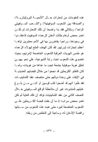 ‫ﻫﺫﻩ ﺍﻟﻤﻘﻭﻤﺎﺕ ﻤﻥ ﺸﻌﺎﺭﺍﺕ ﺤـﺎل "ﺍﻷﻤﻤﻴـﺔ ﺍﻟﺒﺭﻭﻟﻴﺘﺎﺭﻴـﺔ"،‬
‫ﻭ"ﺍﻟﺼﺩﺍﻗﺔ ﺒﻴﻥ ﺍﻟﺸﻌﻭﺏ ﺍﻟﺴﻭﻓﻴﻴﺘﻴﺔ"، ﻭ"ﺍﻟﺸـﻌﺏ ﺍﻟﺴـﻭﻓﻴﻴﺘﻲ‬
‫ﺍﻟﻭﺍﺤﺩ"، ﻭﺒﺎﻟﺘﺎﻟﻲ ﻓﻘﺩ ﺒﺩﺍ ﻭﺍﻀ ‪‬ﺎ ﺃﻥ ﺘﻠﻙ ﺍﻟﺸﻌﺎﺭﺍﺕ ﻟﻡ ﺘﻜـﻥ‬
                         ‫ﺤ‬
‫ﺘﻌﺩﻭ ﻤﺤﺽ ﺃﻭﻫﺎﻡ ﻁﺎﻟﺕ ﺃﺫﻫﺎﻥ ﺍﻟﺯﻋﻤﺎﺀ ﺍﻟﺴﻭﻓﻴﻴﺕ ﻓﺎﻋﺘﻘـﺩﻭﺍ‬
‫ﻓﻲ ﻭﺠﻭﺩﻫﺎ، ﻭﺭﺍﺤﻭﺍ ﻴﻔﺎﺨﺭﻭﻥ ﺒﻬﺎ ﻓﻲ ﺍﻷﻤﻡ ﻤﻌﺘﺒﺭﻴﻥ ﺇﻴﺎﻫـﺎ‬
‫ﺃﻋﻅﻡ ﺇﻨﺠﺎﺯﺍﺕ ﺜﻭﺭﺘﻬﻡ. ﻟﻘﺩ ﻜﺎﻥ ﺍﻟﻬﺩﻑ ﺍﻟﻤﻠﺢ ﻟﻬﺅﻻﺀ ﺍﻟﺯﻋﻤﺎﺀ‬
                ‫‪‬‬
‫ﻫﻭ ﻁﻤﺱ ﺍﻟﻬﻭﻴﺎﺕ ﺍﻟﻌﺭﻗﻴﺔ ﻟﻠﺸﻌﻭﺏ ﺍﻟﺨﺎﻀﻌﺔ ﻹﻤﺭﺘﻬﻡ، ﺒﺤﻴﺙ‬
‫ﺘﻨﻀﻭﻱ ﻫﺫﻩ ﺍﻟﺸﻌﻭﺏ ﺘﺤﺕ ﺭﺍﻴﺔ ﺍﻟﺸﻴﻭﻋﻴﺔ، ﻋﻠﻰ ﻨﺤﻭ ﻴﻬﻴـﺊ‬
‫ﻟﺨﻠﻕ ﻫﻭﻴﺔ ﺴﻭﻓﻴﺘﻴﺔ ﺠﺎﻤﻌﺔ ﺘﺠﺏ ﻤﺎ ﻋﺩﺍﻫﺎ ﻤﻥ ﻫﻭﻴﺎﺕ، ﻭﻟﻤـﺎ‬
‫ﻜﺎﻥ ﻗﺎﻁﻨﻭ ﺍﻟﻜﺭﻴﻤﻠﻴﻥ ﻗﺩ ﻨﺠﺤﻭﺍ ﻤﻥ ﺨﻼل ﻗﺒﻀﺘﻬﻡ ﺍﻟﺤﺩﻴﺩﻴـﺔ‬
‫ﻓﻲ ﺍﻹﺒﻘﺎﺀ ﻋﻠﻰ ﻭﺤﺩﺓ ﺩﻭﻟﺘﻬﻡ ﺤﺘﻰ ﻤﻨﺘﺼﻑ ﻋﻘﺩ ﺍﻟﺜﻤﺎﻨﻴﻨﻴـﺎﺕ‬
‫ﻓﻘﺩ ﻅﻨﻭﺍ ﺃﻨﻬﻡ ﻗﺩ ﺃﻀﺤﻭﺍ ﻗﺎﺏ ﻗﻭﺴﻴﻥ ﺃﻭ ﺃﺩﻨـﻰ ﻤـﻥ ﺒﻠـﻭﻍ‬
‫ﻏﺎﻴﺘﻬﻡ ﺍﻟﻤﻨﺸﻭﺩﺓ، ﻏﻴﺭ ﺃﻥ ﻤﻼﺤﻅﺔ ﺍﻟﻭﺍﻗﻊ ﺍﻟﺴـﻭﻓﻴﻴﺘﻲ ﺨـﻼل‬
‫ﺍﻟﻨﺼﻑ ﺍﻟﺜﺎﻨﻲ ﻤﻥ ﻋﻘﺩ ﺍﻟﺜﻤﺎﻨﻴﻨﻴﺎﺕ ﺘﺅﻜﺩ ﺃﻥ ﺘﻠﻙ ﺍﻟﻐﺎﻴﺔ ﻟﻡ ﺘﻜﻥ‬
‫ﺘﻌﺩﻭ ﻤﺤﺽ ﺴﺭﺍﺏ؛ ﺇﺫ ﻤﺎ ﺃﻥ ﺨﻔﺕ ﻗﺒﻀﺔ ﺍﻟﻜـﺭﻴﻤﻠﻴﻥ ﻋﻠـﻰ‬
‫ﺍﻟﺸﻌﻭﺏ ﺍﻟﺨﺎﻀﻌﺔ ﻟﻨﻴﺭﻩ ﺤﺘﻰ ﻫﺒﺕ ﻫﺫﻩ ﺍﻟﺸﻌﻭﺏ ﻤﻥ ﺴـﺒﺎﺘﻬﺎ‬
        ‫ﺭﺍﻓﻀﺔ ﺍﻹﺫﻋﺎﻥ ﻟﻪ، ﻭﺴﺎﻋﻴﺔ ﺇﻟﻰ ﺍﻟﺘﺨﻠﺹ ﻤﻥ ﺭﺒﻘﺘﻪ.‬



                       ‫- ٧٣٨ -‬
 