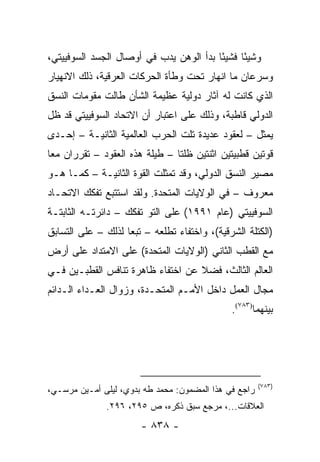 ‫ﻭﺸﻴ ًﺎ ﻓﺸﻴ ًﺎ ﺒﺩﺃ ﺍﻟﻭﻫﻥ ﻴﺩﺏ ﻓﻲ ﺃﻭﺼﺎل ﺍﻟﺠﺴﺩ ﺍﻟﺴﻭﻓﻴﻴﺘﻲ،‬
                                         ‫ﺌ‬      ‫ﺌ‬
‫ﻭﺴﺭﻋﺎﻥ ﻤﺎ ﺍﻨﻬﺎﺭ ﺘﺤﺕ ﻭﻁﺄﺓ ﺍﻟﺤﺭﻜﺎﺕ ﺍﻟﻌﺭﻗﻴﺔ، ﺫﻟﻙ ﺍﻻﻨﻬﻴﺎﺭ‬
‫ﺍﻟﺫﻱ ﻜﺎﻨﺕ ﻟﻪ ﺁﺜﺎﺭ ﺩﻭﻟﻴﺔ ﻋﻅﻴﻤﺔ ﺍﻟﺸﺄﻥ ﻁﺎﻟﺕ ﻤﻘﻭﻤﺎﺕ ﺍﻟﻨﺴﻕ‬
‫ﺍﻟﺩﻭﻟﻲ ﻗﺎﻁﺒﺔ، ﻭﺫﻟﻙ ﻋﻠﻰ ﺍﻋﺘﺒﺎﺭ ﺃﻥ ﺍﻻﺘﺤﺎﺩ ﺍﻟﺴﻭﻓﻴﻴﺘﻲ ﻗﺩ ﻅل‬
‫ﻴﻤﺜل – ﻟﻌﻘﻭﺩ ﻋﺩﻴﺩﺓ ﺘﻠﺕ ﺍﻟﺤﺭﺏ ﺍﻟﻌﺎﻟﻤﻴﺔ ﺍﻟﺜﺎﻨﻴـﺔ – ﺇﺤـﺩﻯ‬
                                                     ‫‪‬‬
‫ﻗﻭﺘﻴﻥ ﻗﻁﺒﻴﺘﻴﻥ ﺍﺜﻨﺘﻴﻥ ﻅﻠﺘﺎ – ﻁﻴﻠﺔ ﻫﺫﻩ ﺍﻟﻌﻘﻭﺩ – ﺘﻘﺭﺭﺍﻥ ﻤ ‪‬ﺎ‬
 ‫ﻌ‬
‫ﻤﺼﻴﺭ ﺍﻟﻨﺴﻕ ﺍﻟﺩﻭﻟﻲ، ﻭﻗﺩ ﺘﻤﺜﻠﺕ ﺍﻟﻘﻭﺓ ﺍﻟﺜﺎﻨﻴـﺔ – ﻜﻤـﺎ ﻫـﻭ‬
‫ﻤﻌﺭﻭﻑ – ﻓﻲ ﺍﻟﻭﻻﻴﺎﺕ ﺍﻟﻤﺘﺤﺩﺓ. ﻭﻟﻘﺩ ﺍﺴﺘﺘﺒﻊ ﺘﻔﻜﻙ ﺍﻻﺘﺤـﺎﺩ‬
‫ﺍﻟﺴﻭﻓﻴﻴﺘﻲ )ﻋﺎﻡ ١٩٩١( ﻋﻠﻰ ﺍﻟﺘﻭ ﺘﻔﻜﻙ – ﺩﺍﺌﺭﺘـﻪ ﺍﻟﺜﺎﺒﺘـﺔ‬
‫)ﺍﻟﻜﺘﻠﺔ ﺍﻟﺸﺭﻗﻴﺔ(، ﻭﺍﺨﺘﻔﺎﺀ ﺘﻁﻠﻌﻪ – ﺘﺒ ‪‬ﺎ ﻟﺫﻟﻙ – ﻋﻠﻰ ﺍﻟﺘﺴﺎﺒﻕ‬
                    ‫ﻌ‬
‫ﻤﻊ ﺍﻟﻘﻁﺏ ﺍﻟﺜﺎﻨﻲ )ﺍﻟﻭﻻﻴﺎﺕ ﺍﻟﻤﺘﺤﺩﺓ( ﻋﻠﻰ ﺍﻻﻤﺘﺩﺍﺩ ﻋﻠﻰ ﺃﺭﺽ‬
‫ﺍﻟﻌﺎﻟﻡ ﺍﻟﺜﺎﻟﺙ، ﻓﻀﻼ ﻋﻥ ﺍﺨﺘﻔﺎﺀ ﻅﺎﻫﺭﺓ ﺘﻨﺎﻓﺱ ﺍﻟﻘﻁﺒـﻴﻥ ﻓـﻲ‬
                                   ‫ﹰ‬
‫ﻤﺠﺎل ﺍﻟﻌﻤل ﺩﺍﺨل ﺍﻷﻤـﻡ ﺍﻟﻤﺘﺤـﺩﺓ، ﻭﺯﻭﺍل ﺍﻟﻌـﺩﺍﺀ ﺍﻟـﺩﺍﺌﻡ‬
                                               ‫ﺒﻴﻨﻬﻤﺎ)٣٨٧(.‬




                                                       ‫)٣٨٧(‬
‫ﺭﺍﺠﻊ ﻓﻲ ﻫﺫﺍ ﺍﻟﻤﻀﻤﻭﻥ: ﻤﺤﻤﺩ ﻁﻪ ﺒﺩﻭﻱ، ﻟﻴﻠﻰ ﺃﻤـﻴﻥ ﻤﺭﺴـﻲ،‬
               ‫ﺍﻟﻌﻼﻗﺎﺕ...، ﻤﺭﺠﻊ ﺴﺒﻕ ﺫﻜﺭﻩ، ﺹ ٥٩٢، ٦٩٢.‬
                        ‫- ٨٣٨ -‬
 