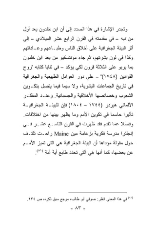 ‫ﻭﺘﺠﺩﺭ ﺍﻹﺸﺎﺭﺓ ﻓﻲ ﻫﺫﺍ ﺍﻟﺼﺩﺩ ﺇﻟﻰ ﺃﻥ ﺍﺒﻥ ﺨﻠﺩﻭﻥ ﻴﻌﺩ ﺃﻭل‬
‫ﻤﻥ ﻨﺒﻪ – ﻓﻲ ﻤﻘﺩﻤﺘﻪ ﻓﻲ ﺍﻟﻘﺭﻥ ﺍﻟﺭﺍﺒﻊ ﻋﺸﺭ ﺍﻟﻤﻴﻼﺩﻱ – ﺇﻟﻰ‬
‫ﺃﺜﺭ ﺍﻟﺒﻴﺌﺔ ﺍﻟﺠﻐﺭﺍﻓﻴﺔ ﻋﻠﻰ ﺃﺨﻼﻕ ﺍﻟﻨﺎﺱ ﻭﻁﺒـﺎﻋﻬﻡ ﻭﻋـﺎﺩﺍﺘﻬﻡ‬
‫ﻭﻜﺫﺍ ﻓﻲ ﻟﻭﻥ ﺒﺸﺭﺘﻬﻡ، ﺜﻡ ﺠﺎﺀ ﻤﻭﻨﺘﺴﻜﻴﻭ ﻤﻥ ﺒﻌﺩ ﺍﺒﻥ ﺨﻠﺩﻭﻥ‬
‫ﺒﻤﺎ ﻴﺭﺒﻭ ﻋﻠﻰ ﺍﻟﺜﻼﺜﺔ ﻗﺭﻭﻥ ﻟﻜﻲ ﻴﺅﻜﺩ – ﻓﻲ ﺜﻨﺎﻴﺎ ﻜﺘﺎﺒﻪ "ﺭﻭﺡ‬
‫ﺍﻟﻘﻭﺍﻨﻴﻥ )٨٤٧١(" – ﻋﻠﻰ ﺩﻭﺭ ﺍﻟﻌﻭﺍﻤل ﺍﻟﻁﺒﻴﻌﻴﺔ ﻭﺍﻟﺠﻐﺭﺍﻓﻴﺔ‬
‫ﻓﻲ ﺘﺎﺭﻴﺦ ﺍﻟﺠﻤﺎﻋﺎﺕ ﺍﻟﺒﺸﺭﻴﺔ، ﻭﻻ ﺴﻴﻤﺎ ﻓﻴﻤﺎ ﻴﺘﺼل ﺒﺘﻜـﻭﻴﻥ‬
‫ﺍﻟﺸﻌﻭﺏ ﻭﺨﺼﺎﺌﺼﻬﺎ ﺍﻷﺨﻼﻗﻴﺔ ﻭﺍﻟﺠﺴﻤﺎﻨﻴﺔ. ﻭﻋﻨـﺩ ﺍﻟﻤﻔﻜـﺭ‬
‫ﺍﻷﻟﻤﺎﻨﻲ ﻫﻴﺭﺩﺭ )٤٤٧١ – ٤٠٨١( ﻓﺈﻥ ﻟﻠﺒﻴﺌـﺔ ﺍﻟﺠﻐﺭﺍﻓﻴـﺔ‬
‫ﺘﺄﺜﻴﺭﺍ ﺤﺎﺴ ‪‬ﺎ ﻓﻲ ﺘﻜﻭﻴﻥ ﺍﻷﻤﻡ ﻭﻤﺎ ﻴﻅﻬﺭ ﺒﻴﻨﻬﺎ ﻤﻥ ﺍﺨﺘﻼﻓﺎﺕ.‬
                                          ‫ﻤ‬      ‫‪‬‬
‫ﻭﻓﻀﻼ ﻋﻤﺎ ﺘﻘﺩﻡ ﻓﻘﺩ ﻅﻬﺭﺕ ﻓﻲ ﺍﻟﻘﺭﻥ ﺍﻟﺘﺎﺴـﻊ ﻋﺸـﺭ ﻓـﻲ‬
                                            ‫ﹰ‬
‫ﺇﻨﺠﻠﺘﺭﺍ ﻤﺩﺭﺴﺔ ﻓﻜﺭﻴﺔ ﺒﺯﻋﺎﻤﺔ ﻤﻴﻥ ‪ Maine‬ﺭﺍﺤـﺕ ﺘﻠﺘـﻑ‬
‫ﺤﻭل ﻤﻘﻭﻟﺔ ﻤﺅﺩﺍﻫﺎ ﺃﻥ ﺍﻟﺒﻴﺌﺔ ﺍﻟﺠﻐﺭﺍﻓﻴﺔ ﻫﻲ ﺍﻟﺘﻲ ﺘﻤﻴﺯ ﺍﻷﻤـﻡ‬
     ‫ﻋﻥ ﺒﻌﻀﻬﺎ، ﻜﻤﺎ ﺃﻨﻬﺎ ﻫﻲ ﺍﻟﺘﻲ ﺘﺤﺩﺩ ﻁﺎﺒﻊ ﺃﻴﺔ ﺃﻤﺔ )١٨(.‬




                                                            ‫)١٨(‬
 ‫ﻓﻲ ﻫﺫﺍ ﺍﻟﻤﻌﻨﻰ ﺍﻨﻅﺭ: ﺼﻭﻓﻲ ﺃﺒﻭ ﻁﺎﻟﺏ، ﻤﺭﺠﻊ ﺴﺒﻕ ﺫﻜﺭﻩ، ﺹ ٤٣٢.‬

                         ‫- ٣٨ -‬
 