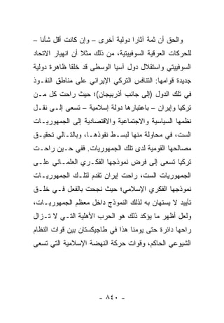 ‫ﻭﺍﻟﺤﻕ ﺃﻥ ﺜﻤﺔ ﺁﺜﺎ ‪‬ﺍ ﺩﻭﻟﻴﺔ ﺃﺨﺭﻯ – ﻭﺇﻥ ﻜﺎﻨﺕ ﺃﻗل ﺸﺄ ﹰﺎ –‬
   ‫ﻨ‬                               ‫ﺭ‬
‫ﻟﻠﺤﺭﻜﺎﺕ ﺍﻟﻌﺭﻗﻴﺔ ﺍﻟﺴﻭﻓﻴﻴﺘﻴﺔ، ﻤﻥ ﺫﻟﻙ ﻤﺜﻼ ﺃﻥ ﺍﻨﻬﻴﺎﺭ ﺍﻻﺘﺤﺎﺩ‬
                 ‫ﹰ‬
‫ﺍﻟﺴﻭﻓﻴﻴﺘﻲ ﻭﺍﺴﺘﻘﻼل ﺩﻭل ﺁﺴﻴﺎ ﺍﻟﻭﺴﻁﻰ ﻗﺩ ﺨﻠﻘﺎ ﻅﺎﻫﺭﺓ ﺩﻭﻟﻴﺔ‬
‫ﺠﺩﻴﺩﺓ ﻗﻭﺍﻤﻬﺎ: ﺍﻟﺘﻨﺎﻓﺱ ﺍﻟﺘﺭﻜﻲ ﺍﻹﻴﺭﺍﻨﻲ ﻋﻠﻰ ﻤﻨﺎﻁﻕ ﺍﻟﻨﻔـﻭﺫ‬
‫ﻓﻲ ﺘﻠﻙ ﺍﻟﺩﻭل )ﺇﻟﻰ ﺠﺎﻨﺏ ﺃﺫﺭﺒﻴﺠﺎﻥ(؛ ﺤﻴﺙ ﺭﺍﺤﺕ ﻜل ﻤـﻥ‬
‫ﺘﺭﻜﻴﺎ ﻭﺇﻴﺭﺍﻥ – ﺒﺎﻋﺘﺒﺎﺭﻫﺎ ﺩﻭﻟﺔ ﺇﺴﻼﻤﻴﺔ – ﺘﺴﻌﻰ ﺇﻟـﻰ ﻨﻘـل‬
‫ﻨﻅﻤﻬﺎ ﺍﻟﺴﻴﺎﺴﻴﺔ ﻭﺍﻻﺠﺘﻤﺎﻋﻴﺔ ﻭﺍﻻﻗﺘﺼﺎﺩﻴﺔ ﺇﻟﻰ ﺍﻟﺠﻤﻬﻭﺭﻴـﺎﺕ‬
‫ﺍﻟﺴﺕ، ﻓﻲ ﻤﺤﺎﻭﻟﺔ ﻤﻨﻬﺎ ﻟﺒﺴـﻁ ﻨﻔﻭﺫﻫـﺎ، ﻭﺒﺎﻟﺘـﺎﻟﻲ ﺘﺤﻘﻴـﻕ‬
‫ﻤﺼﺎﻟﺤﻬﺎ ﺍﻟﻘﻭﻤﻴﺔ ﻟﺩﻯ ﺘﻠﻙ ﺍﻟﺠﻤﻬﻭﺭﻴﺎﺕ. ﻓﻔﻲ ﺤـﻴﻥ ﺭﺍﺤـﺕ‬
‫ﺘﺭﻜﻴﺎ ﺘﺴﻌﻰ ﺇﻟﻰ ﻓﺭﺽ ﻨﻤﻭﺫﺠﻬﺎ ﺍﻟﻔﻜـﺭﻱ ﺍﻟﻌﻠﻤـﺎﻨﻲ ﻋﻠـﻰ‬
‫ﺍﻟﺠﻤﻬﻭﺭﻴﺎﺕ ﺍﻟﺴﺕ، ﺭﺍﺤﺕ ﺇﻴﺭﺍﻥ ﺘﻘﺩﻡ ﻟﺘﻠـﻙ ﺍﻟﺠﻤﻬﻭﺭﻴـﺎﺕ‬
‫ﻨﻤﻭﺫﺠﻬﺎ ﺍﻟﻔﻜﺭﻱ ﺍﻹﺴﻼﻤﻲ؛ ﺤﻴﺙ ﻨﺠﺤﺕ ﺒﺎﻟﻔﻌل ﻓـﻲ ﺨﻠـﻕ‬
‫ﺘﺄﻴﻴﺩ ﻻ ﻴﺴﺘﻬﺎﻥ ﺒﻪ ﻟﺫﻟﻙ ﺍﻟﻨﻤﻭﺫﺝ ﺩﺍﺨل ﻤﻌﻅﻡ ﺍﻟﺠﻤﻬﻭﺭﻴـﺎﺕ،‬
‫ﻭﻟﻌل ﺃﻅﻬﺭ ﻤﺎ ﻴﺅﻜﺩ ﺫﻟﻙ ﻫﻭ ﺍﻟﺤﺭﺏ ﺍﻷﻫﻠﻴﺔ ﺍﻟﺘـﻲ ﻻ ﺘـﺯﺍل‬
‫ﺭﺍﺤﻬﺎ ﺩﺍﺌﺭﺓ ﺤﺘﻰ ﻴﻭﻤﻨﺎ ﻫﺫﺍ ﻓﻲ ﻁﺎﺠﻴﻜﺴﺘﺎﻥ ﺒﻴﻥ ﻗﻭﺍﺕ ﺍﻟﻨﻅﺎﻡ‬
‫ﺍﻟﺸﻴﻭﻋﻲ ﺍﻟﺤﺎﻜﻡ، ﻭﻗﻭﺍﺕ ﺤﺭﻜﺔ ﺍﻟﻨﻬﻀﺔ ﺍﻹﺴﻼﻤﻴﺔ ﺍﻟﺘﻲ ﺘﺴﻌﻰ‬




                       ‫- ٠٤٨ -‬
 