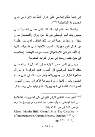 ‫ﺇﻟﻰ ﺇﻗﺎﻤﺔ ﻨﻅﺎﻡ ﺇﺴﻼﻤﻲ ﻋﻠﻰ ﻏﺭﺍﺭ ﺍﻟﻨﻅـﺎﻡ ﺍﻹﻴﺭﺍﻨـﻲ ﻓـﻲ‬
                                ‫ﺍﻟﺠﻤﻬﻭﺭﻴﺔ ﺍﻟﻁﺎﺠﻴﻜﻴﺔ )٥٨٧(.‬
‫ﻭﻓﻀﻼ ﻋﻤﺎ ﺘﻘﺩﻡ ﻓﻬﻨـﺎﻙ ﺍﻟﺘﻨـﺎﻓﺱ ﻋﻠـﻰ ﺍﻟﻨﻔـﻭﺫ ﻓـﻲ‬
                                          ‫ﹰ‬
‫ﺠﻤﻬﻭﺭﻴﺎﺕ ﺁﺴﻴﺎ ﺍﻟﻭﺴﻁﻰ ﺒﻴﻥ ﻜل ﻤﻥ ﺇﻴﺭﺍﻥ ﻭﺃﻓﻐﺎﻨﺴﺘﺎﻥ ﻤـﻥ‬
‫ﺠﻬﺔ، ﻭﺭﻭﺴﻴﺎ ﻤﻥ ﺠﻬﺔ ﺃﺨﺭﻯ. ﺫﻟﻙ ﺍﻟﺘﻨﺎﻓﺱ ﺍﻟﺫﻱ ﻴﺒﺩﻭ ﺠﻠ ‪‬ـﺎ‬
  ‫ﻴ‬
‫ﻤﻥ ﺨﻼل ﺘﺘﺒﻊ ﻤﺠﺭﻴﺎﺕ ﺍﻟﺤﺭﺏ ﺍﻷﻫﻠﻴﺔ ﻓـﻲ ﻁﺎﺠﻴﻜﺴـﺘﺎﻥ؛‬
‫ﺇﺫ ﺘﺄﺨﺫ ﺍﻟﺩﻭﻟﺘﺎﻥ ﺍﻹﺴﻼﻤﻴﺘﺎﻥ ﺼﻑ ﺤﺭﻜﺔ ﺍﻟﻨﻬﻀﺔ ﺍﻹﺴﻼﻤﻴﺔ،‬
            ‫ﻓﻲ ﺤﻴﻥ ﺘﻘﻑ ﺭﻭﺴﻴﺎ ﺇﻟﻰ ﺠﻭﺍﺭ ﺍﻟﻘﻭﺍﺕ ﺍﻟﺤﻜﻭﻤﻴﺔ.‬
‫ﻭﻴﺒﻘﻰ ﺃﻥ ﻨﺸﻴﺭ – ﻓﻲ ﺍﻟﻨﻬﺎﻴﺔ – ﺇﻟﻰ ﺃﻨﻪ ﻋﻠﻰ ﺍﻟـﺭﻏﻡ ﻤـﻥ‬
‫ﺘﻔﻜﻙ ﺍﻻﺘﺤﺎﺩ ﺍﻟﺴﻭﻓﻴﻴﺘﻲ ﻓﺈﻥ ﺍﻟﺼـﺭﺍﻋﺎﺕ ﺍﻟﻌﺭﻗﻴـﺔ ﻻ ﺘـﺯﺍل‬
‫ﻤﺴﺘﻌﺭﺓ ﺍﻷﻭﺍﺭ ﻓﻲ ﺠﻤﻬﻭﺭﻴﺎﺘﻪ، ﻭﻟﻌل ﻤﺭﺩ ﺫﻟﻙ ﺇﻟﻰ ﻜﻭﻥ ﻫـﺫﻩ‬
‫ﺍﻟﺠﻤﻬﻭﺭﻴﺎﺕ – ﺫﺍﺘﻬﺎ – ﺩﻭﻻ ﻤﺘﻨﻭﻋﺔ ﺍﻷﻋﺭﺍﻕ. ﻭﻤـﻥ ﺃﻅﻬـﺭ‬
                          ‫ﹰ‬
‫ﺍﻟﺼﺭﺍﻋﺎﺕ ﺍﻟﻘﺎﺌﻤﺔ ﻓﻲ ﺍﻟﺠﻤﻬﻭﺭﻴﺎﺕ ﺍﻟﺴﻭﻓﻴﻴﺘﻴﺔ ﺤﺘﻰ ﻴﻭﻤﻨﺎ ﻫﺫﺍ:‬

                                                          ‫)٥٨٧(‬
‫ﺍﻨﻅﺭ ﺒﺼﺩﺩ ﺍﻟﺘﻨﺎﻓﺱ ﺍﻟﺘﺭﻜﻲ ﺍﻹﻴﺭﺍﻨﻲ ﻋﻠﻰ ﺍﻟﺠﻤﻬﻭﺭﻴﺎﺕ ﺍﻹﺴﻼﻤﻴﺔ‬
‫ﻓﻲ ﺁﺴﻴﺎ ﺍﻟﻭﺴﻁﻰ: - ﻭﻟﻴﺩ ﻤﺤﻤﻭﺩ ﻋﺒﺩ ﺍﻟﻨﺎﺼﺭ، ﻤﺭﺠﻊ ﺴﺒﻕ ﺫﻜـﺭﻩ،‬
                         ‫ﻤﻥ ﺹ ٩٥١ ﺇﻟﻰ ﺹ ١٦١، ﻭﻜﺫﺍ:‬
‫- ‪Olcott, Martha Brill, Central Asia: The Calculus‬‬
‫,٥٩٩١ ,‪of Independence, Current History, October‬‬
                                     ‫.١٤٣ – ٩٣٣ .‪pp‬‬
                        ‫- ١٤٨ -‬
 