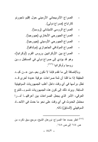 ‫ﺍﻟﺼﺭﺍﻉ ﺍﻷﺫﺭﺒﻴﺠﺎﻨﻲ ﺍﻷﺭﻤﻴﻨﻲ ﺤﻭل ﺇﻗﻠﻴﻡ ﻨﺎﺠﻭﺭﻨﻭ‬          ‫-‬
                         ‫ﻜﺎﺭﺍﺒﺎﺥ )ﺼﺭﺍﻉ ﺩﻭﻟﻲ(.‬
             ‫ﺍﻟﺼﺭﺍﻉ ﺍﻟﺭﻭﺴﻲ ﺍﻟﺸﻴﺸﺎﻨﻲ )ﺭﻭﺴﻴﺎ(.‬         ‫-‬
         ‫ﺍﻟﺼﺭﺍﻉ ﺍﻟﺠﻴﻭﺭﺠﻲ ﺍﻷﺒﺨﺎﺯﻱ )ﺠﻴﻭﺭﺠﻴﺎ(.‬          ‫-‬
         ‫ﺍﻟﺼﺭﺍﻉ ﺍﻟﺠﻴﻭﺭﺠﻲ ﺍﻷﻭﺴﻴﺘﻲ )ﺠﻴﻭﺭﺠﻴﺎ(.‬          ‫-‬
         ‫ﺍﻟﺼﺭﺍﻉ ﺍﻟﻤﻭﻟﺩﺍﻓﻲ ﺍﻟﺠﺎﺠﻭﺍﺯﻱ )ﻤﻭﻟﺩﺍﻓﻴﺎ(.‬      ‫-‬
‫ﺍﻟﺼﺭﺍﻉ ﺒﻴﻥ ﺍﻷﻭﻜﺭﺍﻨﻴﻴﻥ ﻭﺭﻭﺱ ﺍﻟﻘﺭﻡ )ﺃﻭﻜﺭﺍﻨﻴﺎ(،‬         ‫-‬
‫ﻭﻫﻭ ﻗﺩ ﻴﺅﺩﻱ ﺇﻟﻰ ﺼﺭﺍﻉ ﺩﻭﻟﻲ ﻓﻲ ﺍﻟﻤﺴﺘﻘﺒل ﺒـﻴﻥ‬
                          ‫ﺭﻭﺴﻴﺎ ﻭﺃﻭﻜﺭﺍﻨﻴﺎ )٦٨٧(.‬
‫ﻭﺒﺎﻹﻀﺎﻓﺔ ﺇﻟﻰ ﻤﺎ ﺘﻘﺩﻡ ﻓﺈﻨﻨﺎ ﻻ ﻨﻜﻭﻥ ﺒﻌﻴـﺩﻴﻥ ﻋـﻥ ﻜﺒـﺩ‬
‫ﺍﻟﺤﻘﻴﻘﺔ ﺇﺫﺍ ﻤﺎ ﻗﻠﻨﺎ ﺃﻥ ﺜﻤﺔ ﺼﺭﺍﻋﺎﺕ ﻋﺭﻗﻴﺔ ﻋﺩﻴﺩﺓ ﺃﺨﺭﻯ ﻗـﺩ‬
‫ﺘﻁل ﺒﺭﺃﺴﻬﺎ ﻓﻲ ﺃﻱ ﻭﻗﺕ ﺩﺍﺨل ﺃﻏﻠﺏ ﺍﻟﺠﻤﻬﻭﺭﻴﺎﺕ ﺍﻟﺴﻭﻓﻴﻴﺘﻴﺔ‬
‫ﺍﻟﺴﺎﺒﻘﺔ. ﻭﻴﺭﺘﺩ ﺫﻟﻙ ﺇﻟﻰ ﻜﻭﻥ ﻫﺫﻩ ﺍﻟﺠﻤﻬﻭﺭﻴﺎﺕ ﺘﺘﺴﻡ ﺒـﺎﻟﺘﻨﻭﻉ‬
‫ﺍﻟﻌﺭﻗﻲ، ﺍﻷﻤﺭ ﺍﻟﺫﻱ ﻴﺠﻌل ﺍﻟﺼﺭﺍﻋﺎﺕ ﺒﻴﻥ ﺃﻋﺭﺍﻗﻬـﺎ ﺃﻤـ ‪‬ﺍ‬
 ‫ﺭ‬
‫ﻤﺤﺘﻤل ﺍﻟﺤﺩﻭﺙ ﻓﻲ ﺃﻱ ﻭﻗﺕ ﻋﻠﻰ ﻨﺤﻭ ﻤﺎ ﺤﺩﺙ ﻓﻲ ﺍﻻﺘﺤـﺎﺩ‬
                                  ‫ﺍﻟﺴﻭﻓﻴﻴﺘﻲ )ﺍﻟﺴﺎﺒﻕ( ﺫﺍﺘﻪ.‬

                                                        ‫)٦٨٧(‬
‫ﺍﻨﻅﺭ ﺒﺼﺩﺩ ﻫﺫﺍ ﺍﻟﺼﺭﺍﻉ: ﻨﻭﺭﻫﺎﻥ ﺍﻟﺸﻴﺦ، ﻤﺭﺠﻊ ﺴﺒﻕ ﺫﻜﺭﻩ، ﻤﻥ‬
                                  ‫ﺹ ٤٤١ ﺇﻟﻰ ﺹ ٨٤١.‬
                       ‫- ٢٤٨ -‬
 