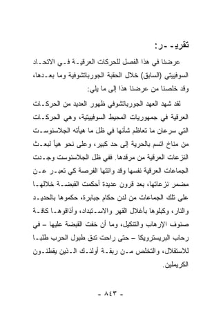 ‫ﺘﻘﺭﻴــﺭ:‬
‫ﻋﺭﻀﻨﺎ ﻓﻲ ﻫﺫﺍ ﺍﻟﻔﺼل ﻟﻠﺤﺭﻜﺎﺕ ﺍﻟﻌﺭﻗﻴـﺔ ﻓـﻲ ﺍﻻﺘﺤـﺎﺩ‬
‫ﺍﻟﺴﻭﻓﻴﻴﺘﻲ )ﺍﻟﺴﺎﺒﻕ( ﺨﻼل ﺍﻟﺤﻘﺒﺔ ﺍﻟﺠﻭﺭﺒﺎﺘﺸﻭﻓﻴﺔ ﻭﻤﺎ ﺒﻌـﺩﻫﺎ،‬
                   ‫ﻭﻗﺩ ﺨﻠﺼﻨﺎ ﻤﻥ ﻋﺭﻀﻨﺎ ﻫﺫﺍ ﺇﻟﻰ ﻤﺎ ﻴﻠﻲ:‬
‫ﻟﻘﺩ ﺸﻬﺩ ﺍﻟﻌﻬﺩ ﺍﻟﺠﻭﺭﺒﺎﺘﺸﻭﻓﻲ ﻅﻬﻭﺭ ﺍﻟﻌﺩﻴﺩ ﻤﻥ ﺍﻟﺤﺭﻜـﺎﺕ‬
‫ﺍﻟﻌﺭﻗﻴﺔ ﻓﻲ ﺠﻤﻬﻭﺭﻴﺎﺕ ﺍﻟﻤﺤﻴﻁ ﺍﻟﺴﻭﻓﻴﻴﺘﻴﺔ، ﻭﻫﻲ ﺍﻟﺤﺭﻜـﺎﺕ‬
‫ﺍﻟﺘﻲ ﺴﺭﻋﺎﻥ ﻤﺎ ﺘﻌﺎﻅﻡ ﺸﺄﻨﻬﺎ ﻓﻲ ﻅل ﻤﺎ ﻫﻴﺄﺘﻪ ﺍﻟﺠﻼﺴﻨﻭﺴـﺕ‬
‫ﻤﻥ ﻤﻨﺎﺥ ﺍﺘﺴﻡ ﺒﺎﻟﺤﺭﻴﺔ ﺇﻟﻰ ﺤﺩ ﻜﺒﻴﺭ، ﻭﻋﻠﻰ ﻨﺤﻭ ﻫﻴﺄ ﻟﺒﻌـﺙ‬
‫ﺍﻟﻨﺯﻋﺎﺕ ﺍﻟﻌﺭﻗﻴﺔ ﻤﻥ ﻤﺭﻗﺩﻫﺎ. ﻓﻔﻲ ﻅل ﺍﻟﺠﻼﺴﻨﻭﺴﺕ ﻭﺠـﺩﺕ‬
‫ﺍﻟﺠﻤﺎﻋﺎﺕ ﺍﻟﻌﺭﻗﻴﺔ ﻨﻔﺴﻬﺎ ﻭﻗﺩ ﻭﺍﺘﺘﻬﺎ ﺍﻟﻔﺭﺼﺔ ﻜﻲ ﺘﻌﺒـﺭ ﻋـﻥ‬
‫ﻤﻀﻤﺭ ﻨﺯﻋﺎﺘﻬﺎ، ﺒﻌﺩ ﻗﺭﻭﻥ ﻋﺩﻴﺩﺓ ﺃﺤﻜﻤﺕ ﺍﻟﻘﺒﻀـﺔ ﺨﻼﻟﻬـﺎ‬
‫ﻋﻠﻰ ﺘﻠﻙ ﺍﻟﺠﻤﺎﻋﺎﺕ ﻤﻥ ﻟﺩﻥ ﺤﻜﺎﻡ ﺠﺒﺎﺒﺭﺓ، ﺤﻜﻤﻭﻫﺎ ﺒﺎﻟﺤﺩﻴـﺩ‬
‫ﻭﺍﻟﻨﺎﺭ، ﻭﻜﺒﻠﻭﻫﺎ ﺒﺄﻏﻼل ﺍﻟﻘﻬﺭ ﻭﺍﻻﺴـﺘﺒﺩﺍﺩ، ﻭﺃﺫﺍﻗﻭﻫـﺎ ﻜﺎﻓـﺔ‬
‫ﺼﻨﻭﻑ ﺍﻹﺭﻫﺎﺏ ﻭﺍﻟﺘﻨﻜﻴل، ﻭﻤﺎ ﺃﻥ ﺨﻔﺕ ﺍﻟﻘﺒﻀﺔ ﻋﻠﻴﻬﺎ – ﻓﻲ‬
‫ﺭﺤﺎﺏ ﺍﻟﺒﺭﻴﺴﺘﺭﻭﻴﻜﺎ – ﺤﺘﻰ ﺭﺍﺤﺕ ﺘﺩﻕ ﻁﺒﻭل ﺍﻟﺤﺭﺏ ﻁﻠ ‪‬ـﺎ‬
  ‫ﺒ‬
‫ﻟﻼﺴﺘﻘﻼل، ﻭﺍﻟﺘﺨﻠﺹ ﻤـﻥ ﺭﺒﻘـﺔ ﺃﻭﻟﺌـﻙ ﺍﻟـﺫﻴﻥ ﻴﻘﻁﻨـﻭﻥ‬
                                             ‫ﺍﻟﻜﺭﻴﻤﻠﻴﻥ.‬


                      ‫- ٣٤٨ -‬
 