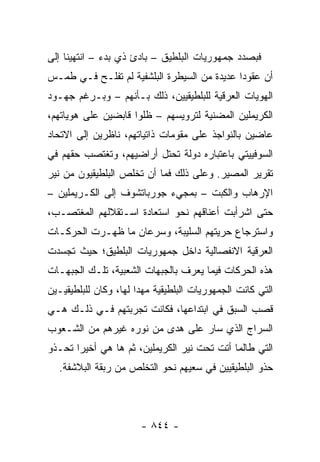 ‫ﻓﺒﺼﺩﺩ ﺠﻤﻬﻭﺭﻴﺎﺕ ﺍﻟﺒﻠﻁﻴﻕ – ﺒﺎﺩﺉ ﺫﻱ ﺒﺩﺀ – ﺍﻨﺘﻬﻴﻨﺎ ﺇﻟﻰ‬
‫ﺃﻥ ﻋﻘﻭ ‪‬ﺍ ﻋﺩﻴﺩﺓ ﻤﻥ ﺍﻟﺴﻴﻁﺭﺓ ﺍﻟﺒﻠﺸﻔﻴﺔ ﻟﻡ ﺘﻔﻠـﺢ ﻓـﻲ ﻁﻤـﺱ‬
                                             ‫ﺩ‬
‫ﺍﻟﻬﻭﻴﺎﺕ ﺍﻟﻌﺭﻗﻴﺔ ﻟﻠﺒﻠﻁﻴﻘﻴﻴﻥ، ﺫﻟﻙ ﺒـﺄﻨﻬﻡ – ﻭﺒـﺭﻏﻡ ﺠﻬـﻭﺩ‬
‫ﺍﻟﻜﺭﻴﻤﻠﻴﻥ ﺍﻟﻤﻀﻨﻴﺔ ﻟﺘﺭﻭﻴﺴﻬﻡ – ﻅﻠﻭﺍ ﻗﺎﺒﻀﻴﻥ ﻋﻠﻰ ﻫﻭﻴﺎﺘﻬﻡ،‬
‫ﻋﺎﻀﻴﻥ ﺒﺎﻟﻨﻭﺍﺠﺫ ﻋﻠﻰ ﻤﻘﻭﻤﺎﺕ ﺫﺍﺘﻴﺎﺘﻬﻡ، ﻨﺎﻅﺭﻴﻥ ﺇﻟﻰ ﺍﻻﺘﺤﺎﺩ‬
‫ﺍﻟﺴﻭﻓﻴﻴﺘﻲ ﺒﺎﻋﺘﺒﺎﺭﻩ ﺩﻭﻟﺔ ﺘﺤﺘل ﺃﺭﺍﻀﻴﻬﻡ، ﻭﺘﻐﺘﺼﺏ ﺤﻘﻬﻡ ﻓﻲ‬
‫ﺘﻘﺭﻴﺭ ﺍﻟﻤﺼﻴﺭ. ﻭﻋﻠﻰ ﺫﻟﻙ ﻓﻤﺎ ﺃﻥ ﺘﺨﻠﺹ ﺍﻟﺒﻠﻁﻴﻘﻴﻭﻥ ﻤﻥ ﻨﻴﺭ‬
‫ﺍﻹﺭﻫﺎﺏ ﻭﺍﻟﻜﺒﺕ – ﺒﻤﺠﻲﺀ ﺠﻭﺭﺒﺎﺘﺸﻭﻑ ﺇﻟﻰ ﺍﻟﻜـﺭﻴﻤﻠﻴﻥ –‬
‫ﺤﺘﻰ ﺍﺸﺭﺃﺒﺕ ﺃﻋﻨﺎﻗﻬﻡ ﻨﺤﻭ ﺍﺴﺘﻌﺎﺩﺓ ﺍﺴـﺘﻘﻼﻟﻬﻡ ﺍﻟﻤﻐﺘﺼـﺏ،‬
‫ﻭﺍﺴﺘﺭﺠﺎﻉ ﺤﺭﻴﺘﻬﻡ ﺍﻟﺴﻠﻴﺒﺔ، ﻭﺴﺭﻋﺎﻥ ﻤﺎ ﻅﻬـﺭﺕ ﺍﻟﺤﺭﻜـﺎﺕ‬
‫ﺍﻟﻌﺭﻗﻴﺔ ﺍﻻﻨﻔﺼﺎﻟﻴﺔ ﺩﺍﺨل ﺠﻤﻬﻭﺭﻴﺎﺕ ﺍﻟﺒﻠﻁﻴﻕ؛ ﺤﻴﺙ ﺘﺠﺴﺩﺕ‬
‫ﻫﺫﻩ ﺍﻟﺤﺭﻜﺎﺕ ﻓﻴﻤﺎ ﻴﻌﺭﻑ ﺒﺎﻟﺠﺒﻬﺎﺕ ﺍﻟﺸﻌﺒﻴﺔ، ﺘﻠـﻙ ﺍﻟﺠﺒﻬـﺎﺕ‬
‫ﺍﻟﺘﻲ ﻜﺎﻨﺕ ﺍﻟﺠﻤﻬﻭﺭﻴﺎﺕ ﺍﻟﺒﻠﻁﻴﻘﻴﺔ ﻤﻬ ‪‬ﺍ ﻟﻬﺎ، ﻭﻜﺎﻥ ﻟﻠﺒﻠﻁﻴﻘﻴـﻴﻥ‬
                       ‫ﺩ‬
‫ﻗﺼﺏ ﺍﻟﺴﺒﻕ ﻓﻲ ﺍﺒﺘﺩﺍﻋﻬﺎ، ﻓﻜﺎﻨﺕ ﺘﺠﺭﺒﺘﻬﻡ ﻓـﻲ ﺫﻟـﻙ ﻫـﻲ‬
‫ﺍﻟﺴﺭﺍﺝ ﺍﻟﺫﻱ ﺴﺎﺭ ﻋﻠﻰ ﻫﺩﻯ ﻤﻥ ﻨﻭﺭﻩ ﻏﻴﺭﻫﻡ ﻤﻥ ﺍﻟﺸـﻌﻭﺏ‬
‫ﺍﻟﺘﻲ ﻁﺎﻟﻤﺎ ﺃﺘﺕ ﺘﺤﺕ ﻨﻴﺭ ﺍﻟﻜﺭﻴﻤﻠﻴﻥ، ﺜﻡ ﻫﺎ ﻫﻲ ﺃﺨﻴ ‪‬ﺍ ﺘﺤـﺫﻭ‬
       ‫ﺭ‬
  ‫ﺤﺫﻭ ﺍﻟﺒﻠﻁﻴﻘﻴﻴﻥ ﻓﻲ ﺴﻌﻴﻬﻡ ﻨﺤﻭ ﺍﻟﺘﺨﻠﺹ ﻤﻥ ﺭﺒﻘﺔ ﺍﻟﺒﻼﺸﻔﺔ.‬



                        ‫- ٤٤٨ -‬
 