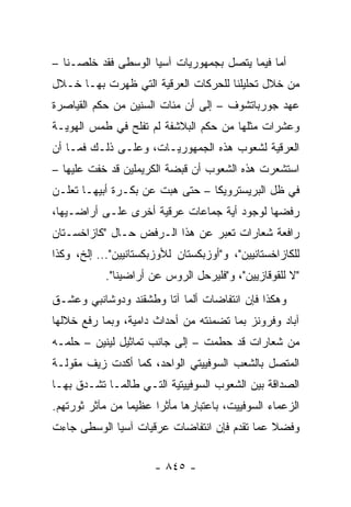 ‫ﺃﻤﺎ ﻓﻴﻤﺎ ﻴﺘﺼل ﺒﺠﻤﻬﻭﺭﻴﺎﺕ ﺁﺴﻴﺎ ﺍﻟﻭﺴﻁﻰ ﻓﻘﺩ ﺨﻠﺼـﻨﺎ –‬
‫ﻤﻥ ﺨﻼل ﺘﺤﻠﻴﻠﻨﺎ ﻟﻠﺤﺭﻜﺎﺕ ﺍﻟﻌﺭﻗﻴﺔ ﺍﻟﺘﻲ ﻅﻬﺭﺕ ﺒﻬـﺎ ﺨـﻼل‬
‫ﻋﻬﺩ ﺠﻭﺭﺒﺎﺘﺸﻭﻑ – ﺇﻟﻰ ﺃﻥ ﻤﺌﺎﺕ ﺍﻟﺴﻨﻴﻥ ﻤﻥ ﺤﻜﻡ ﺍﻟﻘﻴﺎﺼﺭﺓ‬
‫ﻭﻋﺸﺭﺍﺕ ﻤﺜﻠﻬﺎ ﻤﻥ ﺤﻜﻡ ﺍﻟﺒﻼﺸﻔﺔ ﻟﻡ ﺘﻔﻠﺢ ﻓﻲ ﻁﻤﺱ ﺍﻟﻬﻭﻴـﺔ‬
‫ﺍﻟﻌﺭﻗﻴﺔ ﻟﺸﻌﻭﺏ ﻫﺫﻩ ﺍﻟﺠﻤﻬﻭﺭﻴـﺎﺕ، ﻭﻋﻠـﻰ ﺫﻟـﻙ ﻓﻤـﺎ ﺃﻥ‬
‫ﺍﺴﺘﺸﻌﺭﺕ ﻫﺫﻩ ﺍﻟﺸﻌﻭﺏ ﺃﻥ ﻗﺒﻀﺔ ﺍﻟﻜﺭﻴﻤﻠﻴﻥ ﻗﺩ ﺨﻔﺕ ﻋﻠﻴﻬﺎ –‬
‫ﻓﻲ ﻅل ﺍﻟﺒﺭﻴﺴﺘﺭﻭﻴﻜﺎ – ﺤﺘﻰ ﻫﺒﺕ ﻋﻥ ﺒﻜـﺭﺓ ﺃﺒﻴﻬـﺎ ﺘﻌﻠـﻥ‬
‫ﺭﻓﻀﻬﺎ ﻟﻭﺠﻭﺩ ﺃﻴﺔ ﺠﻤﺎﻋﺎﺕ ﻋﺭﻗﻴﺔ ﺃﺨﺭﻯ ﻋﻠـﻰ ﺃﺭﺍﻀـﻴﻬﺎ،‬
‫ﺭﺍﻓﻌﺔ ﺸﻌﺎﺭﺍﺕ ﺘﻌﺒﺭ ﻋﻥ ﻫﺫﺍ ﺍﻟـﺭﻓﺽ ﺤـﺎل "ﻜﺎﺯﺍﺨﺴـﺘﺎﻥ‬
‫ﻟﻠﻜﺎﺯﺍﺨﺴﺘﺎﻨﻴﻴﻥ"، ﻭ"ﺃﻭﺯﺒﻜﺴﺘﺎﻥ ﻟﻸﻭﺯﺒﻜﺴﺘﺎﻨﻴﻴﻥ"... ﺇﻟﺦ، ﻭﻜﺫﺍ‬
            ‫"ﻻ ﻟﻠﻘﻭﻗﺎﺯﻴﻴﻥ"، ﻭ"ﻓﻠﻴﺭﺤل ﺍﻟﺭﻭﺱ ﻋﻥ ﺃﺭﺍﻀﻴﻨﺎ".‬
‫ﻭﻫﻜﺫﺍ ﻓﺈﻥ ﺍﻨﺘﻔﺎﻀﺎﺕ ﺃﻟﻤﺎ ﺁﺘﺎ ﻭﻁﺸﻘﻨﺩ ﻭﺩﻭﺸﺎﻨﺒﻲ ﻭﻋﺸـﻕ‬
‫ﺁﺒﺎﺩ ﻭﻓﺭﻭﻨﺯ ﺒﻤﺎ ﺘﻀﻤﻨﺘﻪ ﻤﻥ ﺃﺤﺩﺍﺙ ﺩﺍﻤﻴﺔ، ﻭﺒﻤﺎ ﺭﻓﻊ ﺨﻼﻟﻬﺎ‬
‫ﻤﻥ ﺸﻌﺎﺭﺍﺕ ﻗﺩ ﺤﻁﻤﺕ – ﺇﻟﻰ ﺠﺎﻨﺏ ﺘﻤﺎﺜﻴل ﻟﻴﻨﻴﻥ – ﺤﻠﻤـﻪ‬
‫ﺍﻟﻤﺘﺼل ﺒﺎﻟﺸﻌﺏ ﺍﻟﺴﻭﻓﻴﻴﺘﻲ ﺍﻟﻭﺍﺤﺩ، ﻜﻤﺎ ﺃﻜﺩﺕ ﺯﻴﻑ ﻤﻘﻭﻟـﺔ‬
‫ﺍﻟﺼﺩﺍﻗﺔ ﺒﻴﻥ ﺍﻟﺸﻌﻭﺏ ﺍﻟﺴﻭﻓﻴﻴﺘﻴﺔ ﺍﻟﺘـﻲ ﻁﺎﻟﻤـﺎ ﺘﺸـﺩﻕ ﺒﻬـﺎ‬
‫ﺍﻟﺯﻋﻤﺎﺀ ﺍﻟﺴﻭﻓﻴﻴﺕ، ﺒﺎﻋﺘﺒﺎﺭﻫﺎ ﻤﺄﺜ ‪‬ﺍ ﻋﻅﻴ ‪‬ﺎ ﻤﻥ ﻤﺂﺜﺭ ﺜﻭﺭﺘﻬﻡ.‬
                 ‫ﻤ‬      ‫ﺭ‬
‫ﻭﻓﻀﻼ ﻋﻤﺎ ﺘﻘﺩﻡ ﻓﺈﻥ ﺍﻨﺘﻔﺎﻀﺎﺕ ﻋﺭﻗﻴﺎﺕ ﺁﺴﻴﺎ ﺍﻟﻭﺴﻁﻰ ﺠﺎﺀﺕ‬
                                              ‫ﹰ‬


                       ‫- ٥٤٨ -‬
 