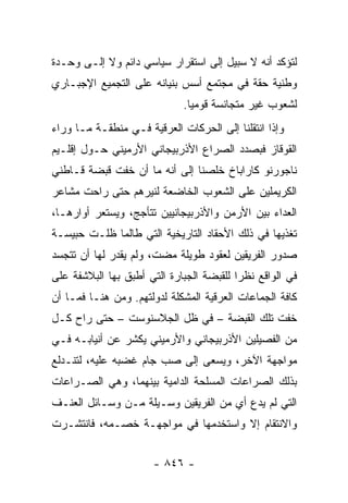 ‫ﻟﺘﺅﻜﺩ ﺃﻨﻪ ﻻ ﺴﺒﻴل ﺇﻟﻰ ﺍﺴﺘﻘﺭﺍﺭ ﺴﻴﺎﺴﻲ ﺩﺍﺌﻡ ﻭﻻ ﺇﻟـﻰ ﻭﺤـﺩﺓ‬
‫ﻭﻁﻨﻴﺔ ﺤﻘﺔ ﻓﻲ ﻤﺠﺘﻤﻊ ﺃﺴﺱ ﺒﻨﻴﺎﻨﻪ ﻋﻠﻰ ﺍﻟﺘﺠﻤﻴﻊ ﺍﻹﺠﺒـﺎﺭﻱ‬
                              ‫ﻟﺸﻌﻭﺏ ﻏﻴﺭ ﻤﺘﺠﺎﻨﺴﺔ ﻗﻭﻤﻴﺎ.‬
                                ‫‪‬‬
‫ﻭﺇﺫﺍ ﺍﻨﺘﻘﻠﻨﺎ ﺇﻟﻰ ﺍﻟﺤﺭﻜﺎﺕ ﺍﻟﻌﺭﻗﻴﺔ ﻓـﻲ ﻤﻨﻁﻘـﺔ ﻤـﺎ ﻭﺭﺍﺀ‬
‫ﺍﻟﻘﻭﻗﺎﺯ ﻓﺒﺼﺩﺩ ﺍﻟﺼﺭﺍﻉ ﺍﻷﺫﺭﺒﻴﺠﺎﻨﻲ ﺍﻷﺭﻤﻴﻨﻲ ﺤـﻭل ﺇﻗﻠـﻴﻡ‬
‫ﻨﺎﺠﻭﺭﻨﻭ ﻜﺎﺭﺍﺒﺎﺥ ﺨﻠﺼﻨﺎ ﺇﻟﻰ ﺃﻨﻪ ﻤﺎ ﺃﻥ ﺨﻔﺕ ﻗﺒﻀﺔ ﻗـﺎﻁﻨﻲ‬
‫ﺍﻟﻜﺭﻴﻤﻠﻴﻥ ﻋﻠﻰ ﺍﻟﺸﻌﻭﺏ ﺍﻟﺨﺎﻀﻌﺔ ﻟﻨﻴﺭﻫﻡ ﺤﺘﻰ ﺭﺍﺤﺕ ﻤﺸﺎﻋﺭ‬
‫ﺍﻟﻌﺩﺍﺀ ﺒﻴﻥ ﺍﻷﺭﻤﻥ ﻭﺍﻷﺫﺭﺒﻴﺠﺎﻨﻴﻴﻥ ﺘﺘﺄﺠﺞ، ﻭﻴﺴﺘﻌﺭ ﺃﻭﺍﺭﻫـﺎ،‬
‫ﺘﻐﺫﻴﻬﺎ ﻓﻲ ﺫﻟﻙ ﺍﻷﺤﻘﺎﺩ ﺍﻟﺘﺎﺭﻴﺨﻴﺔ ﺍﻟﺘﻲ ﻁﺎﻟﻤﺎ ﻅﻠـﺕ ﺤﺒﻴﺴـﺔ‬
‫ﺼﺩﻭﺭ ﺍﻟﻔﺭﻴﻘﻴﻥ ﻟﻌﻘﻭﺩ ﻁﻭﻴﻠﺔ ﻤﻀﺕ، ﻭﻟﻡ ﻴﻘﺩﺭ ﻟﻬﺎ ﺃﻥ ﺘﺘﺠﺴﺩ‬
‫ﻓﻲ ﺍﻟﻭﺍﻗﻊ ﻨﻅ ‪‬ﺍ ﻟﻠﻘﺒﻀﺔ ﺍﻟﺠﺒﺎﺭﺓ ﺍﻟﺘﻲ ﺃﻁﺒﻕ ﺒﻬﺎ ﺍﻟﺒﻼﺸﻔﺔ ﻋﻠﻰ‬
                                          ‫ﺭ‬
‫ﻜﺎﻓﺔ ﺍﻟﺠﻤﺎﻋﺎﺕ ﺍﻟﻌﺭﻗﻴﺔ ﺍﻟﻤﺸﻜﻠﺔ ﻟﺩﻭﻟﺘﻬﻡ. ﻭﻤﻥ ﻫﻨـﺎ ﻓﻤـﺎ ﺃﻥ‬
‫ﺨﻔﺕ ﺘﻠﻙ ﺍﻟﻘﺒﻀﺔ – ﻓﻲ ﻅل ﺍﻟﺠﻼﺴﻨﻭﺴﺕ – ﺤﺘﻰ ﺭﺍﺡ ﻜـل‬
‫ﻤﻥ ﺍﻟﻔﺼﻴﻠﻴﻥ ﺍﻷﺫﺭﺒﻴﺠﺎﻨﻲ ﻭﺍﻷﺭﻤﻴﻨﻲ ﻴﻜﺸﺭ ﻋﻥ ﺃﻨﻴﺎﺒـﻪ ﻓـﻲ‬
‫ﻤﻭﺍﺠﻬﺔ ﺍﻵﺨﺭ، ﻭﻴﺴﻌﻰ ﺇﻟﻰ ﺼﺏ ﺠﺎﻡ ﻏﻀﺒﻪ ﻋﻠﻴﻪ، ﻟﺘﻨـﺩﻟﻊ‬
‫ﺒﺫﻟﻙ ﺍﻟﺼﺭﺍﻋﺎﺕ ﺍﻟﻤﺴﻠﺤﺔ ﺍﻟﺩﺍﻤﻴﺔ ﺒﻴﻨﻬﻤﺎ، ﻭﻫﻲ ﺍﻟﺼـﺭﺍﻋﺎﺕ‬
‫ﺍﻟﺘﻲ ﻟﻡ ﻴﺩﻉ ﺃﻱ ﻤﻥ ﺍﻟﻔﺭﻴﻘﻴﻥ ﻭﺴـﻴﻠﺔ ﻤـﻥ ﻭﺴـﺎﺌل ﺍﻟﻌﻨـﻑ‬
‫ﻭﺍﻻﻨﺘﻘﺎﻡ ﺇﻻ ﻭﺍﺴﺘﺨﺩﻤﻬﺎ ﻓﻲ ﻤﻭﺍﺠﻬـﺔ ﺨﺼـﻤﻪ، ﻓﺎﻨﺘﺸـﺭﺕ‬


                       ‫- ٦٤٨ -‬
 