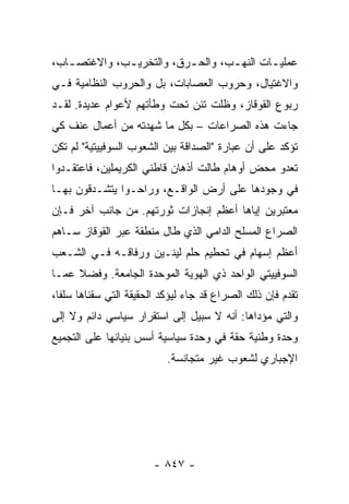 ‫ﻋﻤﻠﻴ ـﺎﺕ ﺍﻟﻨﻬ ـﺏ، ﻭﺍﻟﺤ ـﺭﻕ، ﻭﺍﻟﺘﺨﺭﻴ ـﺏ، ﻭﺍﻻﻏﺘﺼ ـﺎﺏ،‬
   ‫ـ‬          ‫ـ‬            ‫ـ‬        ‫ـ‬        ‫ـ‬
‫ﻭﺍﻻﻏﺘﻴﺎل، ﻭﺤﺭﻭﺏ ﺍﻟﻌﺼﺎﺒﺎﺕ، ﺒل ﻭﺍﻟﺤﺭﻭﺏ ﺍﻟﻨﻅﺎﻤﻴﺔ ﻓـﻲ‬
‫ﺭﺒﻭﻉ ﺍﻟﻘﻭﻗﺎﺯ، ﻭﻅﻠﺕ ﺘﺌﻥ ﺘﺤﺕ ﻭﻁﺄﺘﻬﻡ ﻷﻋﻭﺍﻡ ﻋﺩﻴﺩﺓ. ﻟﻘـﺩ‬
‫ﺠﺎﺀﺕ ﻫﺫﻩ ﺍﻟﺼﺭﺍﻋﺎﺕ – ﺒﻜل ﻤﺎ ﺸﻬﺩﺘﻪ ﻤﻥ ﺃﻋﻤﺎل ﻋﻨﻑ ﻜﻲ‬
‫ﺘﺅﻜﺩ ﻋﻠﻰ ﺃﻥ ﻋﺒﺎﺭﺓ "ﺍﻟﺼﺩﺍﻗﺔ ﺒﻴﻥ ﺍﻟﺸﻌﻭﺏ ﺍﻟﺴﻭﻓﻴﻴﺘﻴﺔ" ﻟﻡ ﺘﻜﻥ‬
‫ﺘﻌﺩﻭ ﻤﺤﺽ ﺃﻭﻫﺎﻡ ﻁﺎﻟﺕ ﺃﺫﻫﺎﻥ ﻗﺎﻁﻨﻲ ﺍﻟﻜﺭﻴﻤﻠﻴﻥ، ﻓﺎﻋﺘﻘـﺩﻭﺍ‬
‫ﻓﻲ ﻭﺠﻭﺩﻫﺎ ﻋﻠﻰ ﺃﺭﺽ ﺍﻟﻭﺍﻗـﻊ، ﻭﺭﺍﺤـﻭﺍ ﻴﺘﺸـﺩﻗﻭﻥ ﺒﻬـﺎ‬
‫ﻤﻌﺘﺒﺭﻴﻥ ﺇﻴﺎﻫﺎ ﺃﻋﻅﻡ ﺇﻨﺠﺎﺯﺍﺕ ﺜﻭﺭﺘﻬﻡ. ﻤﻥ ﺠﺎﻨﺏ ﺁﺨﺭ ﻓـﺈﻥ‬
‫ﺍﻟﺼﺭﺍﻉ ﺍﻟﻤﺴﻠﺢ ﺍﻟﺩﺍﻤﻲ ﺍﻟﺫﻱ ﻁﺎل ﻤﻨﻁﻘﺔ ﻋﺒﺭ ﺍﻟﻘﻭﻗﺎﺯ ﺴـﺎﻫﻡ‬
‫ﺃﻋﻅﻡ ﺇﺴﻬﺎﻡ ﻓﻲ ﺘﺤﻁﻴﻡ ﺤﻠﻡ ﻟﻴﻨـﻴﻥ ﻭﺭﻓﺎﻗـﻪ ﻓـﻲ ﺍﻟﺸـﻌﺏ‬
‫ﺍﻟﺴﻭﻓﻴﻴﺘﻲ ﺍﻟﻭﺍﺤﺩ ﺫﻱ ﺍﻟﻬﻭﻴﺔ ﺍﻟﻤﻭﺤﺩﺓ ﺍﻟﺠﺎﻤﻌﺔ. ﻭﻓﻀﻼ ﻋﻤـﺎ‬
     ‫ﹰ‬
‫ﺘﻘﺩﻡ ﻓﺈﻥ ﺫﻟﻙ ﺍﻟﺼﺭﺍﻉ ﻗﺩ ﺠﺎﺀ ﻟﻴﺅﻜﺩ ﺍﻟﺤﻘﻴﻘﺔ ﺍﻟﺘﻲ ﺴﻘﻨﺎﻫﺎ ﺴﻠ ﹰﺎ،‬
  ‫ﻔ‬
‫ﻭﺍﻟﺘﻲ ﻤﺅﺩﺍﻫﺎ: ﺃﻨﻪ ﻻ ﺴﺒﻴل ﺇﻟﻰ ﺍﺴﺘﻘﺭﺍﺭ ﺴﻴﺎﺴﻲ ﺩﺍﺌﻡ ﻭﻻ ﺇﻟﻰ‬
‫ﻭﺤﺩﺓ ﻭﻁﻨﻴﺔ ﺤﻘﺔ ﻓﻲ ﻭﺤﺩﺓ ﺴﻴﺎﺴﻴﺔ ﺃﺴﺱ ﺒﻨﻴﺎﻨﻬﺎ ﻋﻠﻰ ﺍﻟﺘﺠﻤﻴﻊ‬
                           ‫ﺍﻹﺠﺒﺎﺭﻱ ﻟﺸﻌﻭﺏ ﻏﻴﺭ ﻤﺘﺠﺎﻨﺴﺔ.‬




                        ‫- ٧٤٨ -‬
 