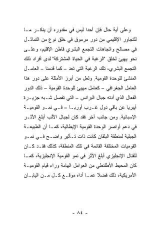 ‫ﻭﻋﻠﻰ ﺃﻴﺔ ﺤﺎل ﻓﺈﻥ ﺃﺤ ‪‬ﺍ ﻟﻴﺱ ﻓﻲ ﻤﻘﺩﻭﺭﻩ ﺃﻥ ﻴﻨﻜـﺭ ﻤـﺎ‬
                            ‫ﺩ‬
‫ﻟﻠﺘﺠﺎﻭﺭ ﺍﻹﻗﻠﻴﻤﻲ ﻤﻥ ﺩﻭﺭ ﻤﺭﻤﻭﻕ ﻓﻲ ﺨﻠﻕ ﻨﻭﻉ ﻤﻥ ﺍﻟﺘﻤﺎﺜـل‬
‫ﻓﻲ ﻤﺼﺎﻟﺢ ﻭﺍﺘﺠﺎﻫﺎﺕ ﺍﻟﺘﺠﻤﻊ ﺍﻟﺒﺸﺭﻱ ﻗﺎﻁﻥ ﺍﻹﻗﻠﻴﻡ، ﻭﻋﻠـﻰ‬
‫ﻨﺤﻭ ﻴﻬﻴﺊ ﻟﺨﻠﻕ "ﺍﻟﺭﻏﺒﺔ ﻓﻲ ﺍﻟﺤﻴﺎﺓ ﺍﻟﻤﺸﺘﺭﻜﺔ" ﻟﺩﻯ ﺃﻓﺭﺍﺩ ﺫﻟﻙ‬
‫ﺍﻟﺘﺠﻤﻊ ﺍﻟﺒﺸﺭﻱ، ﺘﻠﻙ ﺍﻟﺭﻏﺒﺔ ﺍﻟﺘﻲ ﺘﻌﺩ – ﻜﻤﺎ ﻗﺩﻤﻨﺎ – ﺍﻟﻌﺎﻤـل‬
‫ﺍﻟﻤﻨﺸﺊ ﻟﻠﻭﺤﺩﺓ ﺍﻟﻘﻭﻤﻴﺔ. ﻭﻟﻌل ﻤﻥ ﺃﺒﺭﺯ ﺍﻷﻤﺜﻠﺔ ﻋﻠﻰ ﺩﻭﺭ ﻫﺫﺍ‬
‫ﺍﻟﻌﺎﻤل ﺍﻟﺠﻐﺭﺍﻓﻲ – ﻜﻌﺎﻤل ﻤﻬﻴﺊ ﻟﻠﻭﺤﺩﺓ ﺍﻟﻘﻭﻤﻴﺔ – ﺫﻟﻙ ﺍﻟﺩﻭﺭ‬
‫ﺍﻟﻔﻌﺎل ﺍﻟﺫﻱ ﺃﺩﺘﻪ ﺠﺒﺎل ﺍﻟﺒﺭﺍﻨﺱ – ﺍﻟﺘﻲ ﺘﻔﺼل ﺸـﺒﻪ ﺠﺯﻴـﺭﺓ‬
‫ﺃﻴﺒﺭﻴﺎ ﻋﻥ ﺒﺎﻗﻲ ﺩﻭل ﻏـﺭﺏ ﺃﻭﺭﺒـﺎ – ﻓـﻲ ﻨﻤـﻭ ﺍﻟﻘﻭﻤﻴـﺔ‬
‫ﺍﻹﺴﺒﺎﻨﻴﺔ. ﻭﻤﻥ ﺠﺎﻨﺏ ﺁﺨﺭ ﻓﻘﺩ ﻜﺎﻥ ﻟﺠﺒﺎل ﺍﻷﻟﺏ ﺃﺒﻠﻎ ﺍﻷﺜـﺭ‬
‫ﻓﻲ ﺩﻋﻡ ﺃﻭﺍﺼﺭ ﺍﻟﻭﺤﺩﺓ ﺍﻟﻘﻭﻤﻴﺔ ﺍﻹﻴﻁﺎﻟﻴﺔ، ﻜﻤـﺎ ﺃﻥ ﺍﻟﻁﺒﻴﻌـﺔ‬
‫ﺍﻟﺠﺒﻠﻴﺔ ﻟﻤﻨﻁﻘﺔ ﺍﻟﺒﻠﻘﺎﻥ ﻜﺎﻨﺕ ﺫﺍﺕ ﺘـﺄﺜﻴﺭ ﻭﺍﻀـﺢ ﻓـﻲ ﻨﻤـﻭ‬
‫ﺍﻟﻘﻭﻤﻴﺎﺕ ﺍﻟﻤﺨﺘﻠﻔﺔ ﺍﻟﻘﺎﺌﻤﺔ ﻓﻲ ﺘﻠﻙ ﺍﻟﻤﻨﻁﻘﺔ، ﻜﺫﻟﻙ ﻓﻘـﺩ ﻜـﺎﻥ‬
‫ﻟﻠﻘﻨﺎل ﺍﻹﻨﺠﻠﻴﺯﻱ ﺃﺒﻠﻎ ﺍﻷﺜﺭ ﻓﻲ ﻨﻤﻭ ﺍﻟﻘﻭﻤﻴﺔ ﺍﻹﻨﺠﻠﻴﺯﻴﺔ، ﻜﻤـﺎ‬
‫ﻜﺎﻥ ﺍﻟﻤﺤﻴﻁ ﺍﻷﻁﻠﻨﻁﻲ ﻤﻥ ﺍﻟﻌﻭﺍﻤل ﺍﻟﻬﺎﻤﺔ ﻭﺭﺍﺀ ﻗﻴﺎﻡ ﺍﻟﻘﻭﻤﻴـﺔ‬
‫ﺍﻷﻤﺭﻴﻜﻴﺔ، ﺫﻟﻙ ﻓﻀﻼ ﻋﻤـﺎ ﺃﺩﺍﻩ ﻤﻭﻗـﻊ ﻜـل ﻤـﻥ ﺍﻟﻴﺎﺒـﺎﻥ‬
                                 ‫ﹰ‬




                        ‫- ٤٨ -‬
 