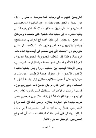 ‫ﺍﻟﻜﺭﻴﻤﻠﻴﻥ ﻋﻠﻴﻬﻡ – ﻓﻲ ﺭﺤﺎﺏ ﺍﻟﺠﻼﺴﻨﻭﺴﺕ – ﺤﺘﻰ ﺭﺍﺡ ﻜل‬
‫ﻤﻥ ﺍﻷﺒﺨﺎﺯ ﻭﺍﻟﺠﻴﻭﺭﺠﻴﻴﻥ ﻴﻜﺸﺭﻭﻥ ﻋﻥ ﺃﻨﻴﺎﺒﻬﻡ ﺇﺯﺍﺀ ﺒﻌﻀـﻬﻡ‬
‫ﺍﻟﺒﻌﺽ، ﻭﻋﻤﺩ ﻜل ﻓﺭﻴﻕ – ﻤﺩﻓﻭ ‪‬ﺎ ﺒﺎﻷﺤﻘﺎﺩ ﺍﻟﺘﺎﺭﻴﺨﻴﺔ ﺍﻟﺘـﻲ‬
                         ‫ﻋ‬
‫ﻴﻜﻨﻬﺎ ﺼﺩﺭﻩ – ﺇﻟﻰ ﺼﺏ ﺠﺎﻡ ﻏﻀﺒﻪ ﻋﻠﻰ ﺨﺼﻤﻪ، ﻭﺴﺭﻋﺎﻥ‬
‫ﻤﺎ ﺍﻨﺩﻓﻊ ﺍﻷﻭﺴﻴﺘﻴﻭﻥ ﺇﻟﻰ ﺤﻠﺒﺔ ﺍﻟﺼﺭﺍﻉ ﺍﻟﻌﺭﻗـﻲ ﺍﻟﻤﺘـﺄﺠﺞ،‬
‫ﻭﺭﺍﺤﻭﺍ ﻴﺘﺠﺎﺒﻬﻭﻥ ﻤﻊ ﺍﻟﺠﻴﻭﺭﺠﻴﻴﻥ ﻁﻠ ‪‬ـﺎ ﻟﻼﻨﻔﺼـﺎل ﻋـﻥ‬
               ‫ﺒ‬
‫ﺠﻴﻭﺭﺠﻴﺎ، ﻭﺍﻻﻨﻀﻤﺎﻡ ﺇﻟﻰ ﺒﻨﻲ ﻨﺤﻠﺘﻬﻡ ﻓﻲ ﺃﻭﺴـﻴﺘﻴﺎ ﺍﻟﺸـﻤﺎﻟﻴﺔ‬
‫ﺍﻟﺭﻭﺴﻴﺔ. ﻭﻫﻜﺫﺍ ﻓﻘﺩ ﺍﺸﺘﻌﻠﺕ ﺍﻟﺠﻤﻬﻭﺭﻴﺔ ﺍﻟﺠﻴﻭﺭﺠﻴﺔ ﺒﻨﻴـﺭﺍﻥ‬
‫ﺍﻟﻌﺭﻗﻴﺔ ﺍﻟﻤﺘﺄﺠﺠﺔ، ﻋﻠﻰ ﻨﺤﻭ ﻋﺼﻑ ﺒﺎﺴﺘﻘﺭﺍﺭﻫﺎ ﺍﻟﺴﻴﺎﺴـﻲ،‬
‫ﻭﺩﻤﺭ ﺍﻟﻭﺤﺩﺓ ﺍﻟﻭﻁﻨﻴﺔ ﺒﻴﻥ ﻗﺎﻁﻨﻴﻬﺎ، ﻭﺭﺍﺡ ﻴﻨﺫﺭ ﺒﺘﻔﺘﺘﻬﺎ ﻗﺎﻁﺒﺔ؛‬
‫ﺇﺫ ﺘﻤﻜﻥ ﺍﻷﺒﺨﺎﺯ – ﺇﺜﺭ ﻤﻌﺎﺭﻙ ﺤﺎﻤﻴﺔ ﺍﻟﻭﻁﻴﺱ – ﻤﻥ ﺒﺴـﻁ‬
‫ﺴﻴﻁﺭﺘﻬﻡ ﻋﻠﻰ ﺃﺭﺍﻀﻲ ﺃﺴﻼﻓﻬﻡ، ﻤﻌﻠﻨﻴﻥ ﻗﻴﺎﻡ ﺩﻭﻟـﺔ ﺃﺒﺨﺎﺯﻴـﺎ‬
                         ‫‪‬‬
‫ﺍﻟﻤﺴﺘﻘﻠﺔ، ﻭﻫﻭ ﺍﻷﻤﺭ ﺍﻟﺫﻱ ﻟﻡ ﻴﻜﻥ ﻟﻴﺫﻋﻥ ﻟـﻪ ﺍﻟﺠﻴﻭﺭﺠﻴـﻭﻥ،‬
‫ﻓﺭﺍﺤﻭﺍ ﻴﺭﻓﻀﻭﻥ ﺍﻻﻋﺘﺭﺍﻑ ﺒﺎﺴﺘﻘﻼل ﺃﺒﺨﺎﺯﻴﺎ، ﻭﺇﻥ ﻜﺎﻥ ﻭﻫﻥ‬
‫ﻗﻭﺘﻬﻡ ﻭﻀﺭﺍﻭﺓ ﺍﻟﻘﻭﺍﺕ ﺍﻷﺒﺨﺎﺯﻴﺔ ﻗﺩ ﺤﺎﻻ ﺩﻭﻥ ﺨﻭﻀﻬﻡ ﻏﻤﺎﺭ‬
‫ﺤﺭﺏ ﺠﺩﻴﺩﺓ ﺒﻐﻴﺔ ﺍﺴﺘﺭﺩﺍﺩ ﺃﺒﺨﺎﺯﻴﺎ. ﻭﻋﻠﻰ ﺫﻟﻙ ﻓﺈﻥ ﺍﻟﺼـﺭﺍﻉ‬
‫ﺍﻟﺠﻴﻭﺭﺠﻲ ﺍﻷﺒﺨﺎﺯﻱ ﻤﺎﺯﺍﻟﺕ ﺠـﺫﻭﺭﻩ ﺘﻀـﺭﺏ ﻓـﻲ ﺃﺭﺽ‬
‫ﺍﻟﻭﺍﻗﻊ، ﻭﺒﺎﻟﺘﺎﻟﻲ ﻓﺈﻥ ﺁﺨﺭ ﺤﻠﻘﺎﺘﻪ ﻟﻡ ﺘﻨﺘﻪ ﺒﻌﺩ، ﻜﻤﺎ ﺃﻥ ﺍﻟﺼﺭﺍﻉ‬
                        ‫ﺍﻟﺠﻴﻭﺭﺠﻲ ﺍﻷﻭﺴﻴﺘﻲ ﻟﻤﺎ ﻴﺯل ﻗﺎﺌ ‪‬ﺎ.‬
                          ‫ﻤ‬

                        ‫- ٩٤٨ -‬
 