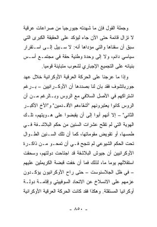 ‫ﻭﺠﻤﻠﺔ ﺍﻟﻘﻭل ﻓﺈﻥ ﻤﺎ ﺸﻬﺩﺘﻪ ﺠﻴﻭﺭﺠﻴﺎ ﻤﻥ ﺼﺭﺍﻋﺎﺕ ﻋﺭﻗﻴﺔ‬
‫ﻻ ﺘﺯﺍل ﻗﺎﺌﻤﺔ ﺤﺘﻰ ﺍﻵﻥ ﺠﺎﺀ ﻟﻴﺅﻜﺩ ﻋﻠﻰ ﺍﻟﺤﻘﻴﻘﺔ ﺍﻟﻜﺒﺭﻯ ﺍﻟﺘﻲ‬
‫ﺴﺒﻕ ﺃﻥ ﺴﻘﻨﺎﻫﺎ ﻭﺍﻟﺘﻲ ﻤﺅﺩﺍﻫﺎ ﺃﻨﻪ: ﻻ ﺴـﺒﻴل ﺇﻟـﻰ ﺍﺴـﺘﻘﺭﺍﺭ‬
‫ﺴﻴﺎﺴﻲ ﺩﺍﺌﻡ، ﻭﻻ ﺇﻟﻰ ﻭﺤﺩﺓ ﻭﻁﻨﻴﺔ ﺤﻘﺔ ﻓﻲ ﻤﺠﺘﻤـﻊ ﺃﺴـﺱ‬
         ‫ﺒﻨﻴﺎﻨﻪ ﻋﻠﻰ ﺍﻟﺘﺠﻤﻴﻊ ﺍﻹﺠﺒﺎﺭﻱ ﻟﺸﻌﻭﺏ ﻤﺘﺒﺎﻴﻨﺔ ﻗﻭﻤﻴﺎ.‬
           ‫‪‬‬
‫ﻭﺇﺫﺍ ﻤﺎ ﻋﺭﺠﻨﺎ ﻋﻠﻰ ﺍﻟﺤﺭﻜﺔ ﺍﻟﻌﺭﻗﻴﺔ ﺍﻷﻭﻜﺭﺍﻨﻴﺔ ﺨﻼل ﻋﻬﺩ‬
‫ﺠﻭﺭﺒﺎﺘﺸﻭﻑ ﻓﻘﺩ ﺒﺎﻥ ﻟﻨﺎ ﺒﺼﺩﺩﻫﺎ ﺃﻥ ﺍﻷﻭﻜـﺭﺍﻨﻴﻴﻥ – ﺒـﺭﻏﻡ‬
‫ﺍﺸﺘﺭﺍﻜﻬﻡ ﻓﻲ ﺍﻷﺼل ﺍﻟﺴﻼﻓﻲ ﻤﻊ ﺍﻟﺭﻭﺱ ﻭﺒـﺎﻟﺭﻏﻡ ﻤـﻥ ﺃﻥ‬
‫ﺍﻟﺭﻭﺱ ﻜﺎﻨﻭﺍ ﻴﻌﺘﺒﺭﻭﻨﻬﻡ "ﺃﺸﻘﺎﺀﻫﻡ ﺍﻷﻗـﺩﻤﻴﻥ" ﻭ"ﺍﻷﺥ ﺍﻷﻜﺒـﺭ‬
‫ﺍﻟﺜﺎﻨﻲ" – ﺇﻻ ﺃﻨﻬﻡ ﺃﺒﻭﺍ ﺇﻟﻰ ﺃﻥ ﻴﻘﺒﻀﻭﺍ ﻋﻠﻰ ﻫـﻭﻴﺘﻬﻡ، ﺘﻠـﻙ‬
‫ﺍﻟﻬﻭﻴﺔ ﺍﻟﺘﻲ ﻟﻡ ﺘﻔﻠﺢ ﻋﺸﺭﺍﺕ ﺍﻟﺴﻨﻴﻥ ﻤﻥ ﺤﻜﻡ ﺍﻟﺒﻼﺸـﻔﺔ ﻓـﻲ‬
‫ﻁﻤﺴﻬﺎ، ﺃﻭ ﺘﻘﻭﻴﺽ ﻤﻘﻭﻤﺎﺘﻬﺎ، ﻜﻤﺎ ﺃﻥ ﺘﻠﻙ ﺍﻟﺴـﻨﻴﻥ ﺍﻟﻁـﻭﺍل‬
‫ﺘﺤﺕ ﺍﻟﺤﻜﻡ ﺍﻟﺸﻴﻭﻋﻲ ﻟﻡ ﺘﻨﺠﺢ ﻓـﻲ ﺃﻥ ﺘﻤﺤـﻭ ﻤـﻥ ﺫﺍﻜـﺭﺓ‬
‫ﺍﻷﻭﻜﺭﺍﻨﻴﻴﻥ ﺃﻥ ﺠﻴﻭﺵ ﺍﻟﺒﻼﺸﻔﺔ ﻗﺩ ﺍﺠﺘﺎﺤﺕ ﺩﻭﻟﺘﻬﻡ، ﻭﺴﺤﻘﺕ‬
‫ﺍﺴﺘﻘﻼﻟﻬﻡ ﻴﻭ ‪‬ﺎ ﻤﺎ، ﻟﺫﻟﻙ ﻓﻤﺎ ﺃﻥ ﺨﻔﺕ ﻗﺒﻀﺔ ﺍﻟﻜﺭﻴﻤﻠﻴﻥ ﻋﻠﻴﻬﻡ‬
                                          ‫ﻤ‬
‫– ﻓﻲ ﻅل ﺍﻟﺠﻼﺴﻨﻭﺴﺕ – ﺤﺘﻰ ﺭﺍﺡ ﺍﻷﻭﻜﺭﺍﻨﻴﻭﻥ ﻴﺅﻜـﺩﻭﻥ‬
‫ﻋﺯﻤﻬﻡ ﻋﻠﻰ ﺍﻻﻨﺴﻼﺥ ﻋﻥ ﺍﻻﺘﺤﺎﺩ ﺍﻟﺴﻭﻓﻴﻴﺘﻲ ﻭﺇﻗﺎﻤـﺔ ﺩﻭﻟـﺔ‬
‫ﺃﻭﻜﺭﺍﻨﻴﺎ ﺍﻟﻤﺴﺘﻘﻠﺔ. ﻭﻫﻜﺫﺍ ﻓﻘﺩ ﻜﺎﻨﺕ ﺍﻟﺤﺭﻜﺔ ﺍﻟﻌﺭﻗﻴﺔ ﺍﻷﻭﻜﺭﺍﻨﻴﺔ‬


                        ‫- ٠٥٨ -‬
 