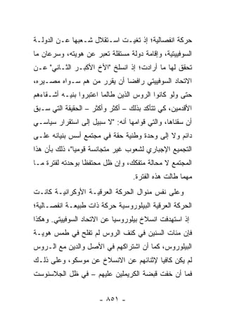 ‫ﺤﺭﻜﺔ ﺍﻨﻔﺼﺎﻟﻴﺔ؛ ﺇﺫ ﺘﻐﻴـﺕ ﺍﺴـﺘﻘﻼل ﺸـﻌﺒﻬﺎ ﻋـﻥ ﺍﻟﺩﻭﻟـﺔ‬
‫ﺍﻟﺴﻭﻓﻴﻴﺘﻴﺔ، ﻭﺇﻗﺎﻤﺔ ﺩﻭﻟﺔ ﻤﺴﺘﻘﻠﺔ ﺘﻌﺒﺭ ﻋﻥ ﻫﻭﻴﺘﻪ، ﻭﺴﺭﻋﺎﻥ ﻤﺎ‬
‫ﺘﺤﻘﻕ ﻟﻬﺎ ﻤﺎ ﺃﺭﺍﺩﺕ؛ ﺇﺫ ﺍﻨﺴﻠﺦ "ﺍﻷﺥ ﺍﻷﻜﺒـﺭ ﺍﻟﺜـﺎﻨﻲ" ﻋـﻥ‬
‫ﺍﻻﺘﺤﺎﺩ ﺍﻟﺴﻭﻓﻴﻴﺘﻲ ﺭﺍﻓ ‪‬ﺎ ﺃﻥ ﻴﻘﺭﺭ ﻤﻥ ﻫﻡ ﺴـﻭﺍﻩ ﻤﺼـﻴﺭﻩ،‬
                             ‫ﻀ‬
‫ﺤﺘﻰ ﻭﻟﻭ ﻜﺎﻨﻭﺍ ﺍﻟﺭﻭﺱ ﺍﻟﺫﻴﻥ ﻁﺎﻟﻤﺎ ﺍﻋﺘﺒﺭﻭﺍ ﺒﻨﻴـﻪ ﺃﺸـﻘﺎﺀﻫﻡ‬
‫ﺍﻷﻗﺩﻤﻴﻥ، ﻜﻲ ﺘﺘﺄﻜﺩ ﺒﺫﻟﻙ – ﺃﻜﺜﺭ ﻭﺃﻜﺜﺭ – ﺍﻟﺤﻘﻴﻘﺔ ﺍﻟﺘﻲ ﺴـﺒﻕ‬
‫ﺃﻥ ﺴﻘﻨﺎﻫﺎ، ﻭﺍﻟﺘﻲ ﻗﻭﺍﻤﻬﺎ ﺃﻨﻪ: "ﻻ ﺴﺒﻴل ﺇﻟﻰ ﺍﺴﺘﻘﺭﺍﺭ ﺴﻴﺎﺴـﻲ‬
‫ﺩﺍﺌﻡ ﻭﻻ ﺇﻟﻰ ﻭﺤﺩﺓ ﻭﻁﻨﻴﺔ ﺤﻘﺔ ﻓﻲ ﻤﺠﺘﻤﻊ ﺃﺴﺱ ﺒﻨﻴﺎﻨﻪ ﻋﻠـﻰ‬
‫ﺍﻟﺘﺠﻤﻴﻊ ﺍﻹﺠﺒﺎﺭﻱ ﻟﺸﻌﻭﺏ ﻏﻴﺭ ﻤﺘﺠﺎﻨﺴﺔ ﻗﻭﻤﻴﺎ"، ﺫﻟﻙ ﺒﺄﻥ ﻫﺫﺍ‬
               ‫‪‬‬
‫ﺍﻟﻤﺠﺘﻤﻊ ﻻ ﻤﺤﺎﻟﺔ ﻤﺘﻔﻜﻙ، ﻭﺇﻥ ﻅل ﻤﺤﺘﻔ ﹰﺎ ﺒﻭﺤﺩﺘﻪ ﻟﻔﺘﺭﺓ ﻤـﺎ‬
                  ‫ﻅ‬
                                  ‫ﻤﻬﻤﺎ ﻁﺎﻟﺕ ﻫﺫﻩ ﺍﻟﻔﺘﺭﺓ.‬
‫ﻭﻋﻠﻰ ﻨﻔﺱ ﻤﻨﻭﺍل ﺍﻟﺤﺭﻜﺔ ﺍﻟﻌﺭﻗﻴـﺔ ﺍﻷﻭﻜﺭﺍﻨﻴـﺔ ﻜﺎﻨـﺕ‬
‫ﺍﻟﺤﺭﻜﺔ ﺍﻟﻌﺭﻗﻴﺔ ﺍﻟﺒﻴﻠﻭﺭﻭﺴﻴﺔ ﺤﺭﻜﺔ ﺫﺍﺕ ﻁﺒﻴﻌـﺔ ﺍﻨﻔﺼـﺎﻟﻴﺔ؛‬
‫ﺇﺫ ﺍﺴﺘﻬﺩﻓﺕ ﺍﻨﺴﻼﺥ ﺒﻴﻠﻭﺭﻭﺴﻴﺎ ﻋﻥ ﺍﻻﺘﺤﺎﺩ ﺍﻟﺴﻭﻓﻴﻴﺘﻲ. ﻭﻫﻜﺫﺍ‬
‫ﻓﺈﻥ ﻤﺌﺎﺕ ﺍﻟﺴﻨﻴﻥ ﻓﻲ ﻜﻨﻑ ﺍﻟﺭﻭﺱ ﻟﻡ ﺘﻔﻠﺢ ﻓﻲ ﻁﻤﺱ ﻫﻭﻴـﺔ‬
‫ﺍﻟﺒﻴﻠﻭﺭﻭﺱ، ﻜﻤﺎ ﺃﻥ ﺍﺸﺘﺭﺍﻜﻬﻡ ﻓﻲ ﺍﻷﺼل ﻭﺍﻟﺩﻴﻥ ﻤﻊ ﺍﻟـﺭﻭﺱ‬
‫ﻟﻡ ﻴﻜﻥ ﻜﺎﻓ ‪‬ﺎ ﻹﺜﻨﺎﺌﻬﻡ ﻋﻥ ﺍﻻﻨﺴﻼﺥ ﻋﻥ ﻤﻭﺴﻜﻭ، ﻭﻋﻠﻰ ﺫﻟـﻙ‬
                                       ‫ﻴ‬
‫ﻓﻤﺎ ﺃﻥ ﺨﻔﺕ ﻗﺒﻀﺔ ﺍﻟﻜﺭﻴﻤﻠﻴﻥ ﻋﻠﻴﻬﻡ – ﻓﻲ ﻅل ﺍﻟﺠﻼﺴﻨﻭﺴﺕ‬


                      ‫- ١٥٨ -‬
 