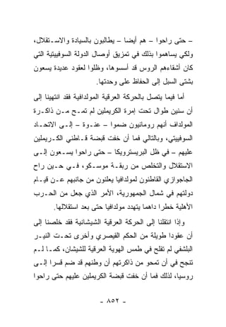 ‫– ﺤﺘﻰ ﺭﺍﺤﻭﺍ – ﻫﻡ ﺃﻴ ‪‬ﺎ – ﻴﻁﺎﻟﺒﻭﻥ ﺒﺎﻟﺴﻴﺎﺩﺓ ﻭﺍﻻﺴـﺘﻘﻼل،‬
                               ‫ﻀ‬
‫ﻭﻟﻜﻲ ﻴﺴﺎﻫﻤﻭﺍ ﺒﺫﻟﻙ ﻓﻲ ﺘﻤﺯﻴﻕ ﺃﻭﺼﺎل ﺍﻟﺩﻭﻟﺔ ﺍﻟﺴﻭﻓﻴﻴﺘﻴﺔ ﺍﻟﺘﻲ‬
‫ﻜﺎﻥ ﺃﺸﻘﺎﺀﻫﻡ ﺍﻟﺭﻭﺱ ﻗﺩ ﺃﺴﺴﻭﻫﺎ، ﻭﻅﻠﻭﺍ ﻟﻌﻘﻭﺩ ﻋﺩﻴﺩﺓ ﻴﺴﻌﻭﻥ‬
                       ‫ﺒﺸﺘﻰ ﺍﻟﺴﺒل ﺇﻟﻰ ﺍﻟﺤﻔﺎﻅ ﻋﻠﻰ ﻭﺤﺩﺘﻬﺎ.‬
‫ﺃﻤﺎ ﻓﻴﻤﺎ ﻴﺘﺼل ﺒﺎﻟﺤﺭﻜﺔ ﺍﻟﻌﺭﻗﻴﺔ ﺍﻟﻤﻭﻟﺩﺍﻓﻴﺔ ﻓﻘﺩ ﺍﻨﺘﻬﻴﻨﺎ ﺇﻟﻰ‬
‫ﺃﻥ ﺴﻨﻴﻥ ﻁﻭﺍل ﺘﺤﺕ ﺇﻤﺭﺓ ﺍﻟﻜﺭﻴﻤﻠﻴﻥ ﻟﻡ ﺘﻤـﺢ ﻤـﻥ ﺫﺍﻜـﺭﺓ‬
‫ﺍﻟﻤﻭﻟﺩﺍﻑ ﺃﻨﻬﻡ ﺭﻭﻤﺎﻨﻴﻭﻥ ﻀﻤﻭﺍ – ﻋﻨـﻭﺓ – ﺇﻟـﻰ ﺍﻻﺘﺤـﺎﺩ‬
‫ﺍﻟﺴﻭﻓﻴﻴﺘﻲ، ﻭﺒﺎﻟﺘﺎﻟﻲ ﻓﻤﺎ ﺃﻥ ﺨﻔﺕ ﻗﺒﻀﺔ ﻗـﺎﻁﻨﻲ ﺍﻟﻜـﺭﻴﻤﻠﻴﻥ‬
‫ﻋﻠﻴﻬﻡ – ﻓﻲ ﻅل ﺍﻟﺒﺭﻴﺴﺘﺭﻭﻴﻜﺎ – ﺤﺘﻰ ﺭﺍﺤﻭﺍ ﻴﺴـﻌﻭﻥ ﺇﻟـﻰ‬
‫ﺍﻻﺴﺘﻘﻼل ﻭﺍﻟﺘﺨﻠﺹ ﻤﻥ ﺭﺒﻘـﺔ ﻤﻭﺴـﻜﻭ، ﻓـﻲ ﺤـﻴﻥ ﺭﺍﺡ‬
‫ﺍﻟﺠﺎﺠﻭﺍﺯﻱ ﺍﻟﻘﺎﻁﻨﻭﻥ ﻟﻤﻭﻟﺩﺍﻓﻴﺎ ﻴﻌﻠﻨﻭﻥ ﻤﻥ ﺠﺎﻨﺒﻬﻡ ﻋـﻥ ﻗﻴـﺎﻡ‬
‫ﺩﻭﻟﺘﻬﻡ ﻓﻲ ﺸﻤﺎل ﺍﻟﺠﻤﻬﻭﺭﻴﺔ، ﺍﻷﻤﺭ ﺍﻟﺫﻱ ﺠﻌل ﻤﻥ ﺍﻟﺤـﺭﺏ‬
       ‫ﺍﻷﻫﻠﻴﺔ ﺨﻁ ‪‬ﺍ ﺩﺍﻫ ‪‬ﺎ ﻴﺘﻬﺩﺩ ﻤﻭﻟﺩﺍﻓﻴﺎ ﺤﺘﻰ ﺒﻌﺩ ﺍﺴﺘﻘﻼﻟﻬﺎ.‬
                                         ‫ﻤ‬      ‫ﺭ‬
‫ﻭﺇﺫﺍ ﺍﻨﺘﻘﻠﻨﺎ ﺇﻟﻰ ﺍﻟﺤﺭﻜﺔ ﺍﻟﻌﺭﻗﻴﺔ ﺍﻟﺸﻴﺸﺎﻨﻴﺔ ﻓﻘﺩ ﺨﻠﺼﻨﺎ ﺇﻟﻰ‬
‫ﺃﻥ ﻋﻘﻭ ‪‬ﺍ ﻁﻭﻴﻠﺔ ﻤﻥ ﺍﻟﺤﻜﻡ ﺍﻟﻘﻴﺼﺭﻱ ﻭﺃﺨﺭﻯ ﺘﺤـﺕ ﺍﻟﻨﻴـﺭ‬
                                          ‫ﺩ‬
‫ﺍﻟﺒﻠﺸﻔﻲ ﻟﻡ ﺘﻔﻠﺢ ﻓﻲ ﻁﻤﺱ ﺍﻟﻬﻭﻴﺔ ﺍﻟﻌﺭﻗﻴﺔ ﻟﻠﺸﻴﺸﺎﻥ، ﻜﻤـﺎ ﻟـﻡ‬
‫ﺘﻨﺠﺢ ﻓﻲ ﺃﻥ ﺘﻤﺤﻭ ﻤﻥ ﺫﺍﻜﺭﺘﻬﻡ ﺃﻥ ﻭﻁﻨﻬﻡ ﻗﺩ ﻀﻡ ﻗﺴ ‪‬ﺍ ﺇﻟـﻰ‬
      ‫ﺭ‬
‫ﺭﻭﺴﻴﺎ، ﻟﺫﻟﻙ ﻓﻤﺎ ﺃﻥ ﺨﻔﺕ ﻗﺒﻀﺔ ﺍﻟﻜﺭﻴﻤﻠﻴﻥ ﻋﻠﻴﻬﻡ ﺤﺘﻰ ﺭﺍﺤﻭﺍ‬


                        ‫- ٢٥٨ -‬
 