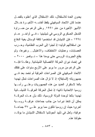 ‫ﻴﻌﺩﻭﻥ ﺍﻟﻌﺩﺓ ﻟﻼﺴﺘﻘﻼل، ﺫﻟﻙ ﺍﻻﺴﺘﻘﻼل ﺍﻟﺫﻱ ﺃﻋﻠﻨﻭﻩ ﺒﺎﻟﻔﻌـل‬
‫ﻋﻨﺩﻤﺎ ﻜﺎﻥ ﺍﻻﺘﺤﺎﺩ ﺍﻟﺴﻭﻓﻴﻴﺘﻲ ﻴﻠﻔﻅ ﺃﻨﻔﺎﺴـﻪ ﺍﻷﺨﻴـﺭﺓ ﺨـﻼل‬
‫ﺍﻷﺸﻬﺭ ﺍﻷﺨﻴﺭﺓ ﻤﻥ ﻋﺎﻡ ١٩٩١. ﻭﻋﻠﻰ ﺍﻟﺭﻏﻡ ﻤﻥ ﻀـﺭﺍﻭﺓ‬
‫ﺍﻟﺘﺩﺨل ﺍﻟﻌﺴﻜﺭﻱ ﺍﻟﺭﻭﺴﻲ ﻓﻲ ﺸﻴﺸﻴﻨﻴﺎ – ﻓـﻲ ﺃﻭﺍﺨـﺭ ﻋـﺎﻡ‬
‫٤٩٩١ – ﻓﺈﻥ ﺍﻟﺸﻴﺸﺎﻥ ﻗﺩ ﺍﺴﺘﺨﺩﻤﻭﺍ ﻜﺎﻓﺔ ﺍﻟﻭﺴﺎﺌل ﺒﻐﻴﺔ ﺍﻟﺩﻓﺎﻉ‬
‫ﻋﻥ ﺍﺴﺘﻘﻼﻟﻬﻡ ﺍﻟﻭﻟﻴﺩ؛ ﺇﺫ ﻟﺠﺌﻭﺍ ﺇﻟﻰ ﺍﻟﺤﺭﺏ ﺍﻟﻨﻅﺎﻤﻴﺔ، ﻭﺤـﺭﺏ‬
‫ﺍﻟﻌﺼﺎﺒﺎﺕ، ﻭﻋﻤﻠﻴﺎﺕ ﺍﻻﺨﺘﻁﺎﻑ، ﻭﺍﻻﻏﺘﻴﺎل... ﻭﻏﻴﺭﻫﺎ، ﻭﻟﻡ‬
‫ﻴﻔﻠﺢ ﺍﻟﺠﺒﺭﻭﺕ ﺍﻟﺭﻭﺴﻲ ﺤﺘﻰ ﻴﻭﻤﻨﺎ ﻫﺫﺍ – ﻨـﻭﻓﻤﺒﺭ ٠٠٠٢ –‬
‫ﻓﻲ ﺇﺨﻤﺎﺩ ﻨﻴﺭﺍﻥ ﺍﻟﺤﺭﻜﺔ ﺍﻻﻨﻔﺼﺎﻟﻴﺔ ﺍﻟﺸﻴﺸﺎﻨﻴﺔ. ﻭﻫﻜـﺫﺍ ﻓﺈﻨـﻪ‬
‫ﻋﻠﻰ ﺍﻟﺭﻏﻡ ﻤﻥ ﻤﺭﻭﺭ ﻤﺎ ﻴﺭﺒﻭ ﻋﻠﻰ ﺍﻷﺭﺒﻊ ﺴﻨﻭﺍﺕ ﻋﻠﻰ ﺘﻔﻜﻙ‬
‫ﺍﻻﺘﺤﺎﺩ ﺍﻟﺴﻭﻓﻴﻴﺘﻲ ﻓﺈﻥ ﺍﻟﺼﺭﺍﻋﺎﺕ ﺍﻟﻌﺭﻗﻴﺔ ﻟﻡ ﺘﺨﻤﺩ ﺒﻌﺩ ﻓـﻲ‬
‫ﺠﻤﻬﻭﺭﻴﺎﺘﻪ )ﺍﻟﺴﺎﺒﻘﺔ(؛ ﺇﺫ ﻻ ﺘﺯﺍل ﻫﺫﻩ ﺍﻟﺼﺭﺍﻋﺎﺕ ﺘﻤﺜل ﺘﻬﺩﻴ ‪‬ﺍ‬
 ‫ﺩ‬         ‫ﹸ‬
‫ﺒﺎﻟ ﹰﺎ ﻻﺴﺘﻘﺭﺍﺭ ﺍﻟﻌﺩﻴﺩ ﻤﻥ ﻫﺫﻩ ﺍﻟﺠﻤﻬﻭﺭﻴﺎﺕ ﻭﻋﻠـﻰ ﺭﺃﺴـﻬﺎ‬
                                               ‫ﻐ‬
‫ﺭﻭﺴﻴﺎ ﺍﻻﺘﺤﺎﺩﻴﺔ ﺫﺍﺘﻬﺎ؛ ﺇﺫ ﺘﻤﺜل ﺍﻟﺤﺭﻜﺔ ﺍﻟﻌﺭﻗﻴـﺔ ﺍﻟﺸﻴﺸـﺎﻨﻴﺔ‬
                              ‫ﹸ‬
‫ﺘﻬﺩﻴ ‪‬ﺍ ﺒﺎﻟ ﹰﺎ ﻟﻭﺤﺩﺓ ﺍﻟﺩﻭﻟﺔ ﺍﻟﺭﻭﺴﻴﺔ، ﺫﻟﻙ ﺒﺄﻥ ﻫـﺫﻩ ﺍﻟﺤﺭﻜـﺔ‬
                                            ‫ﺩ ﻐ‬
‫ﻴﻤﻜﻥ ﺃﻥ ﺘﺘﺨﺫ ﻨﺒﺭﺍ ‪‬ﺎ ﻤﻥ ﺠﺎﻨﺏ ﺠﻤﺎﻋﺎﺕ ﻋﺭﻗﻴـﺔ ﺭﻭﺴـﻴﺔ‬
                              ‫ﺴ‬
‫ﺃﺨﺭﻯ؛ ﺤﻴﺙ ﺇﻥ ﺭﻭﺴﻴﺎ ﺘﺘﻜﻭﻥ ﻤﻤﺎ ﻴﺭﺒﻭ ﻋﻠـﻰ ٧٣ ﺠﻤﺎﻋـﺔ‬
‫ﻋﺭﻗﻴﺔ، ﻭﻟﻌل ﻓﻲ ﺘﺄﻴﻴﺩ ﺃﻨﺠﻭﺘﺸﻴﺎ ﻻﺴﺘﻘﻼل ﺍﻟﺸﻴﺸﺎﻥ ﻤﺎ ﻴﺅﻜـﺩ‬
                                              ‫ﻤﻘﻭﻟﺘﻨﺎ ﻫﺫﻩ.‬

                       ‫- ٣٥٨ -‬
 