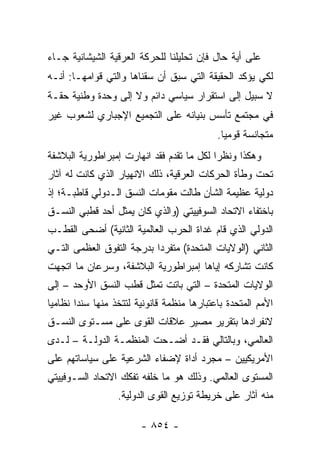 ‫ﻋﻠﻰ ﺃﻴﺔ ﺤﺎل ﻓﺈﻥ ﺘﺤﻠﻴﻠﻨﺎ ﻟﻠﺤﺭﻜﺔ ﺍﻟﻌﺭﻗﻴﺔ ﺍﻟﺸﻴﺸﺎﻨﻴﺔ ﺠـﺎﺀ‬
‫ﻟﻜﻲ ﻴﺅﻜﺩ ﺍﻟﺤﻘﻴﻘﺔ ﺍﻟﺘﻲ ﺴﺒﻕ ﺃﻥ ﺴﻘﻨﺎﻫﺎ ﻭﺍﻟﺘﻲ ﻗﻭﺍﻤﻬـﺎ: ﺃﻨـﻪ‬
‫ﻻ ﺴﺒﻴل ﺇﻟﻰ ﺍﺴﺘﻘﺭﺍﺭ ﺴﻴﺎﺴﻲ ﺩﺍﺌﻡ ﻭﻻ ﺇﻟﻰ ﻭﺤﺩﺓ ﻭﻁﻨﻴﺔ ﺤﻘـﺔ‬
‫ﻓﻲ ﻤﺠﺘﻤﻊ ﺘﺄﺴﺱ ﺒﻨﻴﺎﻨﻪ ﻋﻠﻰ ﺍﻟﺘﺠﻤﻴﻊ ﺍﻹﺠﺒﺎﺭﻱ ﻟﺸﻌﻭﺏ ﻏﻴﺭ‬
                                             ‫ﻤﺘﺠﺎﻨﺴﺔ ﻗﻭﻤﻴﺎ.‬
                                               ‫‪‬‬
‫ﻭﻫﻜﺫﺍ ﻭﻨﻅ ‪‬ﺍ ﻟﻜل ﻤﺎ ﺘﻘﺩﻡ ﻓﻘﺩ ﺍﻨﻬﺎﺭﺕ ﺇﻤﺒﺭﺍﻁﻭﺭﻴﺔ ﺍﻟﺒﻼﺸﻔﺔ‬
                                           ‫ﺭ‬
‫ﺘﺤﺕ ﻭﻁﺄﺓ ﺍﻟﺤﺭﻜﺎﺕ ﺍﻟﻌﺭﻗﻴﺔ، ﺫﻟﻙ ﺍﻻﻨﻬﻴﺎﺭ ﺍﻟﺫﻱ ﻜﺎﻨﺕ ﻟﻪ ﺁﺜﺎﺭ‬
‫ﺩﻭﻟﻴﺔ ﻋﻅﻴﻤﺔ ﺍﻟﺸﺄﻥ ﻁﺎﻟﺕ ﻤﻘﻭﻤﺎﺕ ﺍﻟﻨﺴﻕ ﺍﻟـﺩﻭﻟﻲ ﻗﺎﻁﺒـﺔ؛ ﺇﺫ‬
‫ﺒﺎﺨﺘﻔﺎﺀ ﺍﻻﺘﺤﺎﺩ ﺍﻟﺴﻭﻓﻴﻴﺘﻲ )ﻭﺍﻟﺫﻱ ﻜﺎﻥ ﻴﻤﺜل ﺃﺤﺩ ﻗﻁﺒﻲ ﺍﻟﻨﺴـﻕ‬
                   ‫‪‬‬
‫ﺍﻟﺩﻭﻟﻲ ﺍﻟﺫﻱ ﻗﺎﻡ ﻏﺩﺍﺓ ﺍﻟﺤﺭﺏ ﺍﻟﻌﺎﻟﻤﻴﺔ ﺍﻟﺜﺎﻨﻴﺔ( ﺃﻀﺤﻰ ﺍﻟﻘﻁـﺏ‬
‫ﺍﻟﺜﺎﻨﻲ )ﺍﻟﻭﻻﻴﺎﺕ ﺍﻟﻤﺘﺤﺩﺓ( ﻤﺘﻔﺭ ‪‬ﺍ ﺒﺩﺭﺠﺔ ﺍﻟﺘﻔﻭﻕ ﺍﻟﻌﻅﻤﻰ ﺍﻟﺘـﻲ‬
                           ‫ﺩ‬
‫ﻜﺎﻨﺕ ﺘﺸﺎﺭﻜﻪ ﺇﻴﺎﻫﺎ ﺇﻤﺒﺭﺍﻁﻭﺭﻴﺔ ﺍﻟﺒﻼﺸﻔﺔ، ﻭﺴﺭﻋﺎﻥ ﻤﺎ ﺍﺘﺠﻬﺕ‬
‫ﺍﻟﻭﻻﻴﺎﺕ ﺍﻟﻤﺘﺤﺩﺓ – ﺍﻟﺘﻲ ﺒﺎﺘﺕ ﺘﻤﺜل ﻗﻁﺏ ﺍﻟﻨﺴﻕ ﺍﻷﻭﺤﺩ – ﺇﻟﻰ‬
                         ‫ﹸ‬
‫ﺍﻷﻤﻡ ﺍﻟﻤﺘﺤﺩﺓ ﺒﺎﻋﺘﺒﺎﺭﻫﺎ ﻤﻨﻅﻤﺔ ﻗﺎﻨﻭﻨﻴﺔ ﻟﺘﺘﺨﺫ ﻤﻨﻬﺎ ﺴﻨ ‪‬ﺍ ﻨﻅﺎﻤﻴﺎ‬
 ‫‪‬‬      ‫ﺩ‬
‫ﻻﻨﻔﺭﺍﺩﻫﺎ ﺒﺘﻘﺭﻴﺭ ﻤﺼﻴﺭ ﻋﻼﻗﺎﺕ ﺍﻟﻘﻭﻯ ﻋﻠﻰ ﻤﺴـﺘﻭﻯ ﺍﻟﻨﺴـﻕ‬
‫ﺍﻟﻌﺎﻟﻤﻲ، ﻭﺒﺎﻟﺘﺎﻟﻲ ﻓﻘـﺩ ﺃﻀـﺤﺕ ﺍﻟﻤﻨﻅﻤـﺔ ﺍﻟﺩﻭﻟـﺔ – ﻟـﺩﻯ‬
‫ﺍﻷﻤﺭﻴﻜﻴﻴﻥ – ﻤﺠﺭﺩ ﺃﺩﺍﺓ ﻹﻀﻔﺎﺀ ﺍﻟﺸﺭﻋﻴﺔ ﻋﻠﻰ ﺴﻴﺎﺴﺎﺘﻬﻡ ﻋﻠﻰ‬
‫ﺍﻟﻤﺴﺘﻭﻯ ﺍﻟﻌﺎﻟﻤﻲ. ﻭﺫﻟﻙ ﻫﻭ ﻤﺎ ﺨﻠﻔﻪ ﺘﻔﻜﻙ ﺍﻻﺘﺤﺎﺩ ﺍﻟﺴـﻭﻓﻴﻴﺘﻲ‬
                  ‫ﻤﻨﻪ ﺁﺜﺎﺭ ﻋﻠﻰ ﺨﺭﻴﻁﺔ ﺘﻭﺯﻴﻊ ﺍﻟﻘﻭﻯ ﺍﻟﺩﻭﻟﻴﺔ.‬

                        ‫- ٤٥٨ -‬
 