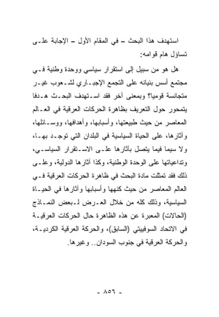 ‫ﺍﺴﺘﻬﺩﻑ ﻫﺫﺍ ﺍﻟﺒﺤﺙ – ﻓﻲ ﺍﻟﻤﻘﺎﻡ ﺍﻷﻭل – ﺍﻹﺠﺎﺒﺔ ﻋﻠـﻰ‬
                                       ‫ﺘﺴﺎﺅل ﻫﺎﻡ ﻗﻭﺍﻤﻪ:‬
‫ﻫل ﻫﻭ ﻤﻥ ﺴﺒﻴل ﺇﻟﻰ ﺍﺴﺘﻘﺭﺍﺭ ﺴﻴﺎﺴﻲ ﻭﻭﺤﺩﺓ ﻭﻁﻨﻴﺔ ﻓـﻲ‬
‫ﻤﺠﺘﻤﻊ ﺃﺴﺱ ﺒﻨﻴﺎﻨﻪ ﻋﻠﻰ ﺍﻟﺘﺠﻤﻊ ﺍﻹﺠﺒـﺎﺭﻱ ﻟﺸـﻌﻭﺏ ﻏﻴـﺭ‬
‫ﻤﺘﺠﺎﻨﺴﺔ ﻗﻭﻤ ‪‬ﺎ؟ ﻭﺒﻤﻌﻨﻰ ﺁﺨﺭ ﻓﻘﺩ ﺍﺴـﺘﻬﺩﻑ ﺍﻟﺒﺤـﺙ ﻫـﺩ ﹰﺎ‬
 ‫ﻓ‬                                     ‫ﻴ‬
‫ﻴﺘﻤﺤﻭﺭ ﺤﻭل ﺍﻟﺘﻌﺭﻴﻑ ﺒﻅﺎﻫﺭﺓ ﺍﻟﺤﺭﻜﺎﺕ ﺍﻟﻌﺭﻗﻴﺔ ﻓﻲ ﺍﻟﻌـﺎﻟﻡ‬
‫ﺍﻟﻤﻌﺎﺼﺭ ﻤﻥ ﺤﻴﺙ ﻁﺒﻴﻌﺘﻬﺎ، ﻭﺃﺴﺒﺎﺒﻬﺎ، ﻭﺃﻫﺩﺍﻓﻬﺎ، ﻭﻭﺴـﺎﺌﻠﻬﺎ،‬
‫ﻭﺁﺜﺎﺭﻫﺎ، ﻋﻠﻰ ﺍﻟﺤﻴﺎﺓ ﺍﻟﺴﻴﺎﺴﻴﺔ ﻓﻲ ﺍﻟﺒﻠﺩﺍﻥ ﺍﻟﺘﻲ ﺘﻭﺠـﺩ ﺒﻬـﺎ،‬
‫ﻭﻻ ﺴﻴﻤﺎ ﻓﻴﻤﺎ ﻴﺘﺼل ﺒﺂﺜﺎﺭﻫﺎ ﻋﻠـﻰ ﺍﻻﺴـﺘﻘﺭﺍﺭ ﺍﻟﺴﻴﺎﺴـﻲ،‬
‫ﻭﺘﺩﺍﻋﻴﺎﺘﻬﺎ ﻋﻠﻰ ﺍﻟﻭﺤﺩﺓ ﺍﻟﻭﻁﻨﻴﺔ، ﻭﻜﺫﺍ ﺁﺜﺎﺭﻫﺎ ﺍﻟﺩﻭﻟﻴﺔ، ﻭﻋﻠـﻰ‬
‫ﺫﻟﻙ ﻓﻘﺩ ﺘﻤﺜﻠﺕ ﻤﺎﺩﺓ ﺍﻟﺒﺤﺙ ﻓﻲ ﻅﺎﻫﺭﺓ ﺍﻟﺤﺭﻜﺎﺕ ﺍﻟﻌﺭﻗﻴﺔ ﻓـﻲ‬
‫ﺍﻟﻌﺎﻟﻡ ﺍﻟﻤﻌﺎﺼﺭ ﻤﻥ ﺤﻴﺙ ﻜﻨﻬﻬﺎ ﻭﺃﺴﺒﺎﺒﻬﺎ ﻭﺁﺜﺎﺭﻫﺎ ﻓﻲ ﺍﻟﺤﻴـﺎﺓ‬
‫ﺍﻟﺴﻴﺎﺴﻴﺔ، ﻭﺫﻟﻙ ﻜﻠﻪ ﻤﻥ ﺨﻼل ﺍﻟﻌـﺭﺽ ﻟـﺒﻌﺽ ﺍﻟﻨﻤـﺎﺫﺝ‬
‫)ﺍﻟﺤﺎﻻﺕ( ﺍﻟﻤﻌﺒﺭﺓ ﻋﻥ ﻫﺫﻩ ﺍﻟﻅﺎﻫﺭﺓ ﺤﺎل ﺍﻟﺤﺭﻜﺎﺕ ﺍﻟﻌﺭﻗﻴـﺔ‬
‫ﻓﻲ ﺍﻻﺘﺤﺎﺩ ﺍﻟﺴﻭﻓﻴﻴﺘﻲ )ﺍﻟﺴﺎﺒﻕ(، ﻭﺍﻟﺤﺭﻜﺔ ﺍﻟﻌﺭﻗﻴﺔ ﺍﻟﻜﺭﺩﻴـﺔ،‬
            ‫ﻭﺍﻟﺤﺭﻜﺔ ﺍﻟﻌﺭﻗﻴﺔ ﻓﻲ ﺠﻨﻭﺏ ﺍﻟﺴﻭﺩﺍﻥ.. ﻭﻏﻴﺭﻫﺎ.‬




                       ‫- ٦٥٨ -‬
 