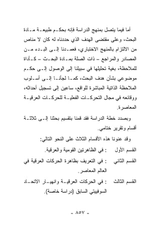 ‫ﺃﻤﺎ ﻓﻴﻤﺎ ﻴﺘﺼل ﺒﻤﻨﻬﺞ ﺍﻟﺩﺭﺍﺴﺔ ﻓﺈﻨﻪ ﺒﺤﻜـﻡ ﻁﺒﻴﻌـﺔ ﻤـﺎﺩﺓ‬
‫ﺍﻟﺒﺤﺙ، ﻭﻋﻠﻰ ﻤﻘﺘﻀﻰ ﺍﻟﻬﺩﻑ ﺍﻟﺫﻱ ﺤﺩﺩﻨﺎﻩ ﻟﻪ ﻜﺎﻥ ﻻ ﻤﻨﺎﺹ‬
‫ﻤﻥ ﺍﻻﻟﺘﺯﺍﻡ ﺒﺎﻟﻤﻨﻬﺞ ﺍﻻﺨﺘﺒﺎﺭﻱ، ﻓﻌﻤـﺩﻨﺎ ﺇﻟـﻰ ﺍﻟﺒـﺩﺀ ﻤـﻥ‬
‫ﺍﻟﻤﺼﺎﺩﺭ ﻭﺍﻟﻤﺭﺍﺠﻊ – ﺫﺍﺕ ﺍﻟﺼﻠﺔ ﺒﻤـﺎﺩﺓ ﺍﻟﺒﺤـﺙ – ﻜـﺄﺩﺍﺓ‬
‫ﻟﻠﻤﻼﺤﻅﺔ، ﺒﻐﻴﺔ ﺘﺤﻠﻴﻠﻬﺎ ﻓﻲ ﺴﺒﻴﻠﻨﺎ ﺇﻟﻰ ﺍﻟﻭﺼﻭل ﺇﻟـﻰ ﺤﻜـﻡ‬
‫ﻤﻭﻀﻭﻋﻲ ﺒﺸﺄﻥ ﻫﺩﻑ ﺍﻟﺒﺤﺙ، ﻜﻤـﺎ ﻟﺠﺄﻨـﺎ ﺇﻟـﻰ ﺃﺴـﻠﻭﺏ‬
‫ﺍﻟﻤﻼﺤﻅﺔ ﺍﻟﺫﺍﺘﻴﺔ ﺍﻟﻤﺒﺎﺸﺭﺓ ﻟﻠﻭﺍﻗﻊ، ﺴﺎﻋﻴﻥ ﺇﻟﻰ ﺘﺴﺠﻴل ﺃﺤﺩﺍﺜﻪ،‬
‫ﻭﻭﻗﺎﺌﻌﻪ ﻓﻲ ﻤﺠﺎل ﺍﻟﺘﺤﺭﻜـﺎﺕ ﺍﻟﻔﻌﻠﻴـﺔ ﻟﻠﺤﺭﻜـﺎﺕ ﺍﻟﻌﺭﻗﻴـﺔ‬
                                              ‫ﺍﻟﻤﻌﺎﺼﺭﺓ.‬
‫ﻭﺒﺼﺩﺩ ﺨﻁﺔ ﺍﻟﺩﺭﺍﺴﺔ ﻓﻘﺩ ﻗﻤﻨﺎ ﺒﺘﻘﺴﻴﻡ ﺒﺤﺜﻨﺎ ﺇﻟـﻰ ﺜﻼﺜـﺔ‬
                                     ‫ﺃﻗﺴﺎﻡ ﻭﺘﻘﺭﻴﺭ ﺨﺘﺎﻤﻲ.‬
        ‫ﻭﻗﺩ ﻋﻨﻭﻨﺎ ﻫﺫﻩ ﺍﻷﻗﺴﺎﻡ ﺍﻟﺜﻼﺙ ﻋﻠﻰ ﺍﻟﻨﺤﻭ ﺍﻟﺘﺎﻟﻲ:‬
          ‫: ﻓﻲ ﺍﻟﻅﺎﻫﺭﺘﻴﻥ ﺍﻟﻘﻭﻤﻴﺔ ﻭﺍﻟﻌﺭﻗﻴﺔ.‬   ‫ﺍﻟﻘﺴﻡ ﺍﻷﻭل‬
‫: ﻓﻲ ﺍﻟﺘﻌﺭﻴﻑ ﺒﻅﺎﻫﺭﺓ ﺍﻟﺤﺭﻜﺎﺕ ﺍﻟﻌﺭﻗﻴﺔ ﻓﻲ‬       ‫ﺍﻟﻘﺴﻡ ﺍﻟﺜﺎﻨﻲ‬
                           ‫ﺍﻟﻌﺎﻟﻡ ﺍﻟﻤﻌﺎﺼﺭ.‬
‫: ﻓﻲ ﺍﻟﺤﺭﻜﺎﺕ ﺍﻟﻌﺭﻗﻴـﺔ ﻭﺍﻨﻬﻴـﺎﺭ ﺍﻻﺘﺤـﺎﺩ‬       ‫ﺍﻟﻘﺴﻡ ﺍﻟﺜﺎﻟﺙ‬
         ‫ﺍﻟﺴﻭﻓﻴﻴﺘﻲ ﺍﻟﺴﺎﺒﻕ )ﺩﺭﺍﺴﺔ ﺨﺎﺼﺔ(.‬


                       ‫- ٧٥٨ -‬
 