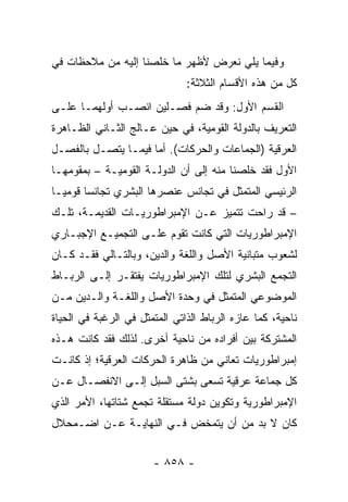 ‫ﻭﻓﻴﻤﺎ ﻴﻠﻲ ﻨﻌﺭﺽ ﻷﻅﻬﺭ ﻤﺎ ﺨﻠﺼﻨﺎ ﺇﻟﻴﻪ ﻤﻥ ﻤﻼﺤﻅﺎﺕ ﻓﻲ‬
                               ‫ﻜل ﻤﻥ ﻫﺫﻩ ﺍﻷﻗﺴﺎﻡ ﺍﻟﺜﻼﺜﺔ:‬
‫ﺍﻟﻘﺴﻡ ﺍﻷﻭل: ﻭﻗﺩ ﻀﻡ ﻓﺼـﻠﻴﻥ ﺍﻨﺼـﺏ ﺃﻭﻟﻬﻤـﺎ ﻋﻠـﻰ‬
‫ﺍﻟﺘﻌﺭﻴﻑ ﺒﺎﻟﺩﻭﻟﺔ ﺍﻟﻘﻭﻤﻴﺔ، ﻓﻲ ﺤﻴﻥ ﻋـﺎﻟﺞ ﺍﻟﺜـﺎﻨﻲ ﺍﻟﻅـﺎﻫﺭﺓ‬
‫ﺍﻟﻌﺭﻗﻴﺔ )ﺍﻟﺠﻤﺎﻋﺎﺕ ﻭﺍﻟﺤﺭﻜﺎﺕ(. ﺃﻤﺎ ﻓﻴﻤـﺎ ﻴﺘﺼـل ﺒﺎﻟﻔﺼـل‬
‫ﺍﻷﻭل ﻓﻘﺩ ﺨﻠﺼﻨﺎ ﻤﻨﻪ ﺇﻟﻰ ﺃﻥ ﺍﻟﺩﻭﻟـﺔ ﺍﻟﻘﻭﻤﻴـﺔ – ﺒﻤﻘﻭﻤﻬـﺎ‬
‫ﺍﻟﺭﺌﻴﺴﻲ ﺍﻟﻤﺘﻤﺜل ﻓﻲ ﺘﺠﺎﻨﺱ ﻋﻨﺼﺭﻫﺎ ﺍﻟﺒﺸﺭﻱ ﺘﺠﺎﻨ ‪‬ﺎ ﻗﻭﻤ ‪‬ـﺎ‬
  ‫ﻴ‬      ‫ﺴ‬
‫– ﻗﺩ ﺭﺍﺤﺕ ﺘﺘﻤﻴﺯ ﻋـﻥ ﺍﻹﻤﺒﺭﺍﻁﻭﺭﻴـﺎﺕ ﺍﻟﻘﺩﻴﻤـﺔ، ﺘﻠـﻙ‬
‫ﺍﻹﻤﺒﺭﺍﻁﻭﺭﻴﺎﺕ ﺍﻟﺘﻲ ﻜﺎﻨﺕ ﺘﻘﻭﻡ ﻋﻠـﻰ ﺍﻟﺘﺠﻤﻴـﻊ ﺍﻹﺠﺒـﺎﺭﻱ‬
‫ﻟﺸﻌﻭﺏ ﻤﺘﺒﺎﻨﻴﺔ ﺍﻷﺼل ﻭﺍﻟﻠﻐﺔ ﻭﺍﻟﺩﻴﻥ، ﻭﺒﺎﻟﺘـﺎﻟﻲ ﻓﻘـﺩ ﻜـﺎﻥ‬
‫ﺍﻟﺘﺠﻤﻊ ﺍﻟﺒﺸﺭﻱ ﻟﺘﻠﻙ ﺍﻹﻤﺒﺭﺍﻁﻭﺭﻴﺎﺕ ﻴﻔﺘﻘـﺭ ﺇﻟـﻰ ﺍﻟﺭﺒـﺎﻁ‬
‫ﺍﻟﻤﻭﻀﻭﻋﻲ ﺍﻟﻤﺘﻤﺜل ﻓﻲ ﻭﺤﺩﺓ ﺍﻷﺼل ﻭﺍﻟﻠﻐـﺔ ﻭﺍﻟـﺩﻴﻥ ﻤـﻥ‬
‫ﻨﺎﺤﻴﺔ، ﻜﻤﺎ ﻋﺎﺯﻩ ﺍﻟﺭﺒﺎﻁ ﺍﻟﺫﺍﺘﻲ ﺍﻟﻤﺘﻤﺜل ﻓﻲ ﺍﻟﺭﻏﺒﺔ ﻓﻲ ﺍﻟﺤﻴﺎﺓ‬
‫ﺍﻟﻤﺸﺘﺭﻜﺔ ﺒﻴﻥ ﺃﻓﺭﺍﺩﻩ ﻤﻥ ﻨﺎﺤﻴﺔ ﺃﺨﺭﻯ. ﻟﺫﻟﻙ ﻓﻘﺩ ﻜﺎﻨﺕ ﻫـﺫﻩ‬
‫ﺇﻤﺒﺭﺍﻁﻭﺭﻴﺎﺕ ﺘﻌﺎﻨﻲ ﻤﻥ ﻅﺎﻫﺭﺓ ﺍﻟﺤﺭﻜﺎﺕ ﺍﻟﻌﺭﻗﻴﺔ؛ ﺇﺫ ﻜﺎﻨـﺕ‬
‫ﻜل ﺠﻤﺎﻋﺔ ﻋﺭﻗﻴﺔ ﺘﺴﻌﻰ ﺒﺸﺘﻰ ﺍﻟ ‪‬ﺒل ﺇﻟـﻰ ﺍﻻﻨﻔﺼـﺎل ﻋـﻥ‬
                    ‫ﺴ‬
‫ﺍﻹﻤﺒﺭﺍﻁﻭﺭﻴﺔ ﻭﺘﻜﻭﻴﻥ ﺩﻭﻟﺔ ﻤﺴﺘﻘﻠﺔ ﺘﺠﻤﻊ ﺸﺘﺎﺘﻬﺎ، ﺍﻷﻤﺭ ﺍﻟﺫﻱ‬
‫ﻜﺎﻥ ﻻ ﺒﺩ ﻤﻥ ﺃﻥ ﻴﺘﻤﺨﺽ ﻓـﻲ ﺍﻟﻨﻬﺎﻴـﺔ ﻋـﻥ ﺍﻀـﻤﺤﻼل‬


                       ‫- ٨٥٨ -‬
 