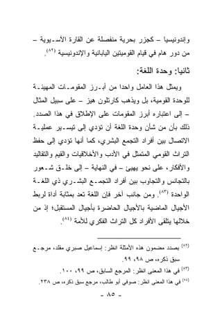 ‫ﻭﺇﻨﺩﻭﻨﻴﺴﻴﺎ – ﻜﺠﺯﺭ ﺒﺤﺭﻴﺔ ﻤﻨﻔﺼﻠﺔ ﻋﻥ ﺍﻟﻘﺎﺭﺓ ﺍﻵﺴـﻴﻭﻴﺔ –‬
    ‫ﻤﻥ ﺩﻭﺭ ﻫﺎﻡ ﻓﻲ ﻗﻴﺎﻡ ﺍﻟﻘﻭﻤﻴﺘﻴﻥ ﺍﻟﻴﺎﺒﺎﻨﻴﺔ ﻭﺍﻹﻨﺩﻭﻨﻴﺴﻴﺔ )٢٨(.‬

                                       ‫ﺜﺎﻨ ‪‬ﺎ: ﻭﺤﺩﺓ ﺍﻟﻠﻐﺔ:‬
                                                     ‫ﻴ‬
‫ﻭﻴﻤﺜل ﻫﺫﺍ ﺍﻟﻌﺎﻤل ﻭﺍﺤ ‪‬ﺍ ﻤﻥ ﺃﺒـﺭﺯ ﺍﻟﻤﻘﻭﻤـﺎﺕ ﺍﻟﻤﻬﻴﺌـﺔ‬
                             ‫ﺩ‬                   ‫‪‬‬
‫ﻟﻠﻭﺤﺩﺓ ﺍﻟﻘﻭﻤﻴﺔ، ﺒل ﻭﻴﺫﻫﺏ ﻜﺎﺭﺘﻠﻭﻥ ﻫﻴﺯ – ﻋﻠﻰ ﺴﺒﻴل ﺍﻟﻤﺜﺎل‬
‫– ﺇﻟﻰ ﺍﻋﺘﺒﺎﺭﻩ ﺃﺒﺭﺯ ﺍﻟﻤﻘﻭﻤﺎﺕ ﻋﻠﻰ ﺍﻹﻁﻼﻕ ﻓﻲ ﻫﺫﺍ ﺍﻟﺼﺩﺩ.‬
‫ﺫﻟﻙ ﺒﺄﻥ ﻤﻥ ﺸﺄﻥ ﻭﺤﺩﺓ ﺍﻟﻠﻐﺔ ﺃﻥ ﺘﺅﺩﻱ ﺇﻟﻰ ﺘﻴﺴـﻴﺭ ﻋﻤﻠﻴـﺔ‬
‫ﺍﻻﺘﺼﺎل ﺒﻴﻥ ﺃﻓﺭﺍﺩ ﺍﻟﺘﺠﻤﻊ ﺍﻟﺒﺸﺭﻱ، ﻜﻤﺎ ﺃﻨﻬﺎ ﺘﺅﺩﻱ ﺇﻟﻰ ﺤﻔﻅ‬
‫ﺍﻟﺘﺭﺍﺙ ﺍﻟﻘﻭﻤﻲ ﺍﻟﻤﺘﻤﺜل ﻓﻲ ﺍﻷﺩﺏ ﻭﺍﻷﺨﻼﻗﻴﺎﺕ ﻭﺍﻟﻘﻴﻡ ﻭﺍﻟﺘﻘﺎﻟﻴﺩ‬
‫ﻭﺍﻷﻓﻜﺎﺭ، ﻋﻠﻰ ﻨﺤﻭ ﻴﻬﻴﺊ – ﻓﻲ ﺍﻟﻨﻬﺎﻴﺔ – ﺇﻟﻰ ﺨﻠـﻕ ﺸـﻌﻭﺭ‬
‫ﺒﺎﻟﺘﺠﺎﻨﺱ ﻭﺍﻟﺘﺠﺎﻭﺏ ﺒﻴﻥ ﺃﻓﺭﺍﺩ ﺍﻟﺘﺠﻤـﻊ ﺍﻟﺒﺸـﺭﻱ ﺫﻱ ﺍﻟﻠﻐـﺔ‬
‫ﺍﻟﻭﺍﺤﺩﺓ )٣٨(. ﻭﻤﻥ ﺠﺎﻨﺏ ﺁﺨﺭ ﻓﺈﻥ ﺍﻟﻠﻐﺔ ﺘﻌﺩ ﺒﻤﺜﺎﺒﺔ ﺃﺩﺍﺓ ﻟﺭﺒﻁ‬
                   ‫ﹸ‬
‫ﺍﻷﺠﻴﺎل ﺍﻟﻤﺎﻀﻴﺔ ﺒﺎﻷﺠﻴﺎل ﺍﻟﺤﺎﻀﺭﺓ ﺒﺄﺠﻴﺎل ﺍﻟﻤﺴﺘﻘﺒل؛ ﺇﺫ ﻤﻥ‬
          ‫ﺨﻼﻟﻬﺎ ﻴﺘﻠﻘﻰ ﺍﻷﻓﺭﺍﺩ ﻜل ﺍﻟﺘﺭﺍﺙ ﺍﻟﻔﻜﺭﻱ ﻟﻸﻤﺔ )٤٨(.‬

                                                            ‫)٢٨(‬
‫ﺒﺼﺩﺩ ﻤﻀﻤﻭﻥ ﻫﺫﻩ ﺍﻷﻤﺜﻠﺔ ﺍﻨﻅﺭ: ﺇﺴﻤﺎﻋﻴل ﺼﺒﺭﻱ ﻤﻘﻠﺩ، ﻤﺭﺠـﻊ‬
                                  ‫ﺴﺒﻕ ﺫﻜﺭﻩ، ﺹ ٨٩، ٩٩.‬
                                                            ‫)٣٨(‬
          ‫ﻓﻲ ﻫﺫﺍ ﺍﻟﻤﻌﻨﻰ ﺍﻨﻅﺭ: ﺍﻟﻤﺭﺠﻊ ﺍﻟﺴﺎﺒﻕ، ﺹ ٩٩، ٠٠١.‬
                                                            ‫)٤٨(‬
 ‫ﻓﻲ ﻫﺫﺍ ﺍﻟﻤﻌﻨﻰ ﺍﻨﻅﺭ: ﺼﻭﻓﻲ ﺃﺒﻭ ﻁﺎﻟﺏ، ﻤﺭﺠﻊ ﺴﺒﻕ ﺫﻜﺭﻩ، ﺹ ٨٣٢.‬

                         ‫- ٥٨ -‬
 