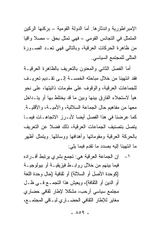 ‫ﺍﻹﻤﺒﺭﺍﻁﻭﺭﻴﺔ ﻭﺍﻨﺩﺜﺎﺭﻫﺎ. ﺃﻤﺎ ﺍﻟﺩﻭﻟﺔ ﺍﻟﻘﻭﻤﻴﺔ – ﺒﺭﻜﻨﻬﺎ ﺍﻟﺭﻜﻴﻥ‬
‫ﺍﻟﻤﺘﻤﺜل ﻓﻲ ﺍﻟﺘﺠﺎﻨﺱ ﺍﻟﻘﻭﻤﻲ – ﻓﻬﻲ ﹸﻤﺜل ﺒﺤﻕ – ﻤﺼﻼ ﻭﺍﻗ ‪‬ﺎ‬
 ‫ﹰ ﻴ‬                ‫ﺘ‬
‫ﻤﻥ ﻅﺎﻫﺭﺓ ﺍﻟﺤﺭﻜﺎﺕ ﺍﻟﻌﺭﻗﻴﺔ، ﻭﺒﺎﻟﺘﺎﻟﻲ ﻓﻬﻲ ﹸﻌـﺩ ﺍﻟﺼـﻭﺭﺓ‬
           ‫ﺘ‬
                                  ‫ﺍﻟ ‪‬ﺜﻠﻰ ﻟﻠﻤﺠﺘﻤﻊ ﺍﻟﺴﻴﺎﺴﻲ.‬
                                                      ‫ﻤ‬
‫ﺃﻤﺎ ﺍﻟﻔﺼل ﺍﻟﺜﺎﻨﻲ ﻭﺍﻟﻤﻌﻨﻭﻥ ﺒﺎﻟﺘﻌﺭﻴﻑ ﺒﺎﻟﻅﺎﻫﺭﺓ ﺍﻟﻌﺭﻗﻴـﺔ‬
‫ﻓﻘﺩ ﺍﻨﺘﻬﻴﻨﺎ ﻤﻥ ﺨﻼل ﻤﺒﺎﺤﺜﻪ ﺍﻟﺨﻤﺴـﺔ ﺇﻟـﻰ ﺘﻘـﺩﻴﻡ ﺘﻌﺭﻴـﻑ‬
‫ﻟﻠﺠﻤﺎﻋﺎﺕ ﺍﻟﻌﺭﻗﻴﺔ، ﻭﺍﻟﻭﻗﻭﻑ ﻋﻠﻰ ﻤﻘﻭﻤﺎﺕ ﺫﺍﺘﻴﺘﻬﺎ، ﻋﻠﻰ ﻨﺤﻭ‬
‫ﻫﻴﺄ ﻻﺴﺘﺠﻼﺀ ﺍﻟﻔﺎﺭﻕ ﺒﻴﻨﻬﺎ ﻭﺒﻴﻥ ﻤﺎ ﻗﺩ ﻴﺨﺘﻠﻁ ﺒﻬﺎ ﺃﻭ ﻴﺘـﺩﺍﺨل‬
‫ﻤﻌﻬﺎ ﻤﻥ ﻤﻔﺎﻫﻴﻡ ﺤﺎل ﺍﻟﺠﻤﺎﻋﺔ ﺍﻟﺴﻼﻟﻴﺔ، ﻭﺍﻷﻤﻴـﺔ، ﻭﺍﻷﻗﻠﻴـﺔ.‬
‫ﻜﻤﺎ ﻋﺭﻀﻨﺎ ﻓﻲ ﻫﺫﺍ ﺍﻟﻔﺼل ﺃﻴ ‪‬ﺎ ﻷﺒـﺭﺯ ﺍﻻﺘﺠﺎﻫـﺎﺕ ﻓﻴﻤـﺎ‬
                       ‫ﻀ‬
‫ﻴﺘﺼل ﺒﺘﺼﻨﻴﻑ ﺍﻟﺠﻤﺎﻋﺎﺕ ﺍﻟﻌﺭﻗﻴﺔ، ﺫﻟﻙ ﻓﻀﻼ ﻋﻥ ﺍﻟﺘﻌﺭﻴﻑ‬
           ‫ﹰ‬
‫ﺒﺎﻟﺤﺭﻜﺔ ﺍﻟﻌﺭﻗﻴﺔ ﻭﻤﻘﻭﻤﺎﺘﻬﺎ ﻭﺃﻫﺩﺍﻓﻬﺎ ﻭﻭﺴﺎﺌﻠﻬﺎ. ﻭﻴﺘﻤﺜل ﺃﻅﻬﺭ‬
                      ‫ﻤﺎ ﺍﻨﺘﻬﻴﻨﺎ ﺇﻟﻴﻪ ﺒﺼﺩﺩ ﻤﺎ ﺘﻘﺩﻡ ﻓﻴﻤﺎ ﻴﻠﻲ:‬
‫١- ﺇﻥ ﺍﻟﺠﻤﺎﻋﺔ ﺍﻟﻌﺭﻗﻴﺔ ﻫﻲ: ﺘﺠﻤﻊ ﺒﺸﺭﻱ ﻴﺭﺘﺒﻁ ﺃﻓـﺭﺍﺩﻩ‬
‫ﻓﻴﻤﺎ ﺒﻴﻨﻬﻡ ﻤﻥ ﺨﻼل ﺭﻭﺍﺒـﻁ ﻓﻴﺯﻴﻘﻴـﺔ ﺃﻭ ﺒﻴﻭﻟﻭﺠﻴـﺔ‬
‫)ﻜﻭﺤﺩﺓ ﺍﻷﺼل ﺃﻭ ﺍﻟﺴﻼﻟﺔ( ﺃﻭ ﺜﻘﺎﻓﻴﺔ )ﺤﺎل ﻭﺤﺩﺓ ﺍﻟﻠﻐﺔ‬
‫ﺃﻭ ﺍﻟﺩﻴﻥ ﺃﻭ ﺍﻟﺜﻘﺎﻓﺔ(، ﻭﻴﻌﻴﺵ ﻫﺫﺍ ﺍﻟﺘﺠﻤـﻊ ﻓـﻲ ﻅـل‬
‫ﻤﺠﺘﻤﻊ ﺴﻴﺎﺴﻲ ﺃﺭﺤﺏ، ﻤﺸﻜﻼ ﻹﻁﺎﺭ ﺜﻘﺎﻓﻲ ﺤﻀﺎﺭﻱ‬
                       ‫ﹰ‬
‫ﻤﻐﺎﻴﺭ ﻟﻺﻁﺎﺭ ﺍﻟﺜﻘﺎﻓﻲ ﺍﻟﺤﻀـﺎﺭﻱ ﻟﺒـﺎﻗﻲ ﺍﻟﻤﺠﺘﻤـﻊ،‬

                       ‫- ٩٥٨ -‬
 