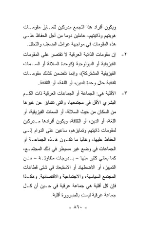 ‫ﻭﻴﻜﻭﻥ ﺃﻓﺭﺍﺩ ﻫﺫﺍ ﺍﻟﺘﺠﻤﻊ ﻤﺩﺭﻜﻴﻥ ﻟﺘﻤـﺎﻴﺯ ﻤﻘﻭﻤـﺎﺕ‬
‫ﻫﻭﻴﺘﻬﻡ ﻭﺫﺍﺘﻴﺘﻬﻡ، ﻋﺎﻤﻠﻴﻥ ﺩﻭ ‪‬ﺎ ﻤﻥ ﺃﺠل ﺍﻟﺤﻔﺎﻅ ﻋﻠـﻰ‬
                    ‫ﻤ‬
 ‫ﻫﺫﻩ ﺍﻟﻤﻘﻭﻤﺎﺕ ﻓﻲ ﻤﻭﺍﺠﻬﺔ ﻋﻭﺍﻤل ﺍﻟﻀﻌﻑ ﻭﺍﻟﺘﺤﻠل.‬
‫٢- ﺇﻥ ﻤﻘﻭﻤﺎﺕ ﺍﻟﺫﺍﺘﻴﺔ ﺍﻟﻌﺭﻗﻴﺔ ﻻ ﺘﻘﺘﺼﺭ ﻋﻠﻰ ﺍﻟﻤﻘﻭﻤﺎﺕ‬
‫ﺍﻟﻔﻴﺯﻴﻘﻴﺔ ﺃﻭ ﺍﻟﺒﻴﻭﻟﻭﺠﻴﺔ )ﻜﻭﺤﺩﺓ ﺍﻟﺴﻼﻟﺔ ﺃﻭ ﺍﻟﺴـﻤﺎﺕ‬
‫ﺍﻟﻔﻴﺯﻴﻘﻴﺔ ﺍﻟﻤﺸﺘﺭﻜﺔ(، ﻭﺇﻨﻤﺎ ﺘﺘﻀﻤﻥ ﻜﺫﻟﻙ ﻤﻘﻭﻤـﺎﺕ‬
        ‫ﺜﻘﺎﻓﻴﺔ ﺤﺎل ﻭﺤﺩﺓ ﺍﻟﺩﻴﻥ، ﺃﻭ ﺍﻟﻠﻐﺔ، ﺃﻭ ﺍﻟﺜﻘﺎﻓﺔ.‬
‫٣- ﺍﻷﻗﻠﻴﺔ ﻫﻲ: ﺍﻟﺠﻤﺎﻋﺔ ﺃﻭ ﺍﻟﺠﻤﺎﻋﺎﺕ ﺍﻟﻌﺭﻗﻴﺔ ﺫﺍﺕ ﺍﻟﻜـﻡ‬
‫ﺍﻟﺒﺸﺭﻱ ﺍﻷﻗل ﻓﻲ ﻤﺠﺘﻤﻌﻬﺎ، ﻭﺍﻟﺘﻲ ﺘﺘﻤﺎﻴﺯ ﻋﻥ ﻏﻴﺭﻫﺎ‬
‫ﻤﻥ ﺍﻟﺴﻜﺎﻥ ﻤﻥ ﺤﻴﺙ ﺍﻟﺴﻼﻟﺔ، ﺃﻭ ﺍﻟﺴﻤﺎﺕ ﺍﻟﻔﻴﺯﻴﻘﻴﺔ، ﺃﻭ‬
‫ﺍﻟﻠﻐﺔ، ﺃﻭ ﺍﻟﺩﻴﻥ، ﺃﻭ ﺍﻟﺜﻘﺎﻓﺔ، ﻭﻴﻜﻭﻥ ﺃﻓﺭﺍﺩﻫﺎ ﻤـﺩﺭﻜﻴﻥ‬
‫ﻟﻤﻘﻭﻤﺎﺕ ﺫﺍﺘﻴﺘﻬﻡ ﻭﺘﻤﺎﻴﺯﻫﻡ، ﺴﺎﻋﻴﻥ ﻋﻠﻰ ﺍﻟﺩﻭﺍﻡ ﺇﻟـﻰ‬
‫ﺍﻟﺤﻔﺎﻅ ﻋﻠﻴﻬﺎ، ﻭﻏﺎﻟ‪‬ﺎ ﻤﺎ ﺘﻜـﻭﻥ ﻫـﺫﻩ ﺍﻟﺠﻤﺎﻋـﺔ ﺃﻭ‬
                           ‫ﺒ‬
‫ﺍﻟﺠﻤﺎﻋﺎﺕ ﻓﻲ ﻭﻀﻊ ﻏﻴﺭ ﻤﺴﻴﻁﺭ ﻓﻲ ﺫﻟﻙ ﺍﻟﻤﺠﺘﻤـﻊ،‬
‫ﻜﻤﺎ ﻴﻌﺎﻨﻲ ﻜﺜﻴﺭ ﻤﻨﻬﺎ – ﺒـﺩﺭﺠﺎﺕ ﻤﺘﻔﺎﻭﺘـﺔ – ﻤـﻥ‬
‫ﺍﻟﺘﻤﻴﻴﺯ، ﺃﻭ ﺍﻻﻀﻁﻬﺎﺩ ﺃﻭ ﺍﻻﺴﺘﺒﻌﺎﺩ ﻓﻲ ﺸﺘﻰ ﻗﻁﺎﻋﺎﺕ‬
‫ﺍﻟﻤﺠﺘﻤﻊ ﺍﻟﺴﻴﺎﺴﻴﺔ، ﻭﺍﻻﺠﺘﻤﺎﻋﻴﺔ ﻭﺍﻻﻗﺘﺼﺎﺩﻴﺔ. ﻭﻫﻜـﺫﺍ‬
‫ﻓﺈﻥ ﻜل ﺃﻗﻠﻴﺔ ﻫﻲ ﺠﻤﺎﻋﺔ ﻋﺭﻗﻴﺔ ﻓﻲ ﺤـﻴﻥ ﺃﻥ ﻜـل‬
               ‫ﺠﻤﺎﻋﺔ ﻋﺭﻗﻴﺔ ﻟﻴﺴﺕ ﺒﺎﻟﻀﺭﻭﺭﺓ ﺃﻗﻠﻴﺔ.‬

                         ‫- ٠٦٨ -‬
 