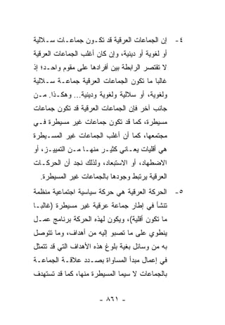 ‫٤- ﺇﻥ ﺍﻟﺠﻤﺎﻋﺎﺕ ﺍﻟﻌﺭﻗﻴﺔ ﻗﺩ ﺘﻜـﻭﻥ ﺠﻤﺎﻋـﺎﺕ ﺴـﻼﻟﻴﺔ‬
‫ﺃﻭ ﻟﻐﻭﻴﺔ ﺃﻭ ﺩﻴﻨﻴﺔ، ﻭﺇﻥ ﻜﺎﻥ ﺃﻏﻠﺏ ﺍﻟﺠﻤﺎﻋﺎﺕ ﺍﻟﻌﺭﻗﻴﺔ‬
‫ﻻ ﺘﻘﺘﺼﺭ ﺍﻟﺭﺍﺒﻁﺔ ﺒﻴﻥ ﺃﻓﺭﺍﺩﻫﺎ ﻋﻠﻰ ﻤﻘﻭﻡ ﻭﺍﺤـﺩ؛ ﺇﺫ‬
‫ﻏﺎﻟ ‪‬ﺎ ﻤﺎ ﺘﻜﻭﻥ ﺍﻟﺠﻤﺎﻋﺎﺕ ﺍﻟﻌﺭﻗﻴﺔ ﺠﻤﺎﻋـﺔ ﺴـﻼﻟﻴﺔ‬
                                        ‫ﺒ‬
‫ﻭﻟﻐﻭﻴﺔ، ﺃﻭ ﺴﻼﻟﻴﺔ ﻭﻟﻐﻭﻴﺔ ﻭﺩﻴﻨﻴﺔ... ﻭﻫﻜـﺫﺍ. ﻤـﻥ‬
‫ﺠﺎﻨﺏ ﺁﺨﺭ ﻓﺈﻥ ﺍﻟﺠﻤﺎﻋﺎﺕ ﺍﻟﻌﺭﻗﻴﺔ ﻗﺩ ﺘﻜﻭﻥ ﺠﻤﺎﻋﺎﺕ‬
‫ﻤﺴﻴﻁﺭﺓ، ﻜﻤﺎ ﻗﺩ ﺘﻜﻭﻥ ﺠﻤﺎﻋﺎﺕ ﻏﻴﺭ ﻤﺴﻴﻁﺭﺓ ﻓـﻲ‬
‫ﻤﺠﺘﻤﻌﻬﺎ، ﻜﻤﺎ ﺃﻥ ﺃﻏﻠﺏ ﺍﻟﺠﻤﺎﻋﺎﺕ ﻏﻴﺭ ﺍﻟﻤﺴـﻴﻁﺭﺓ‬
‫ﻫﻲ ﺃﻗﻠﻴﺎﺕ ﻴﻌـﺎﻨﻲ ﻜﺜﻴـﺭ ﻤﻨﻬـﺎ ﻤـﻥ ﺍﻟﺘﻤﻴﻴـﺯ، ﺃﻭ‬
‫ﺍﻻﻀﻁﻬﺎﺩ، ﺃﻭ ﺍﻻﺴﺘﺒﻌﺎﺩ، ﻭﻟﺫﻟﻙ ﻨﺠﺩ ﺃﻥ ﺍﻟﺤﺭﻜـﺎﺕ‬
  ‫ﺍﻟﻌﺭﻗﻴﺔ ﻴﺭﺘﺒﻁ ﻭﺠﻭﺩﻫﺎ ﺒﺎﻟﺠﻤﺎﻋﺎﺕ ﻏﻴﺭ ﺍﻟﻤﺴﻴﻁﺭﺓ.‬
‫٥- ﺍﻟﺤﺭﻜﺔ ﺍﻟﻌﺭﻗﻴﺔ ﻫﻲ ﺤﺭﻜﺔ ﺴﻴﺎﺴﻴﺔ ﺍﺠﺘﻤﺎﻋﻴﺔ ﻤﻨﻅﻤﺔ‬
‫ﺘﻨﺸﺄ ﻓﻲ ﺇﻁﺎﺭ ﺠﻤﺎﻋﺔ ﻋﺭﻗﻴﺔ ﻏﻴﺭ ﻤﺴﻴﻁﺭﺓ )ﻏﺎﻟ ‪‬ـﺎ‬
  ‫ﺒ‬
‫ﻤﺎ ﺘﻜﻭﻥ ﺃﻗﻠﻴﺔ(، ﻭﻴﻜﻭﻥ ﻟﻬﺫﻩ ﺍﻟﺤﺭﻜﺔ ﺒﺭﻨﺎﻤﺞ ﻋﻤـل‬
‫ﻴﻨﻁﻭﻱ ﻋﻠﻰ ﻤﺎ ﺘﺼﺒﻭ ﺇﻟﻴﻪ ﻤﻥ ﺃﻫﺩﺍﻑ، ﻭﻤﺎ ﺘﺘﻭﺼل‬
‫ﺒﻪ ﻤﻥ ﻭﺴﺎﺌل ﺒﻐﻴﺔ ﺒﻠﻭﻍ ﻫﺫﻩ ﺍﻷﻫﺩﺍﻑ ﺍﻟﺘﻲ ﻗﺩ ﺘﺘﻤﺜل‬
‫ﻓﻲ ﺇﻋﻤﺎل ﻤﺒﺩﺃ ﺍﻟﻤﺴﺎﻭﺍﺓ ﺒﺼـﺩﺩ ﻋﻼﻗـﺔ ﺍﻟﺠﻤﺎﻋـﺔ‬
‫ﺒﺎﻟﺠﻤﺎﻋﺎﺕ ﻻ ﺴﻴﻤﺎ ﺍﻟﻤﺴﻴﻁﺭﺓ ﻤﻨﻬﺎ، ﻜﻤﺎ ﻗﺩ ﺘﺴﺘﻬﺩﻑ‬


                       ‫- ١٦٨ -‬
 