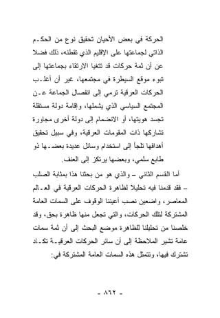 ‫ﺍﻟﺤﺭﻜﺔ ﻓﻲ ﺒﻌﺽ ﺍﻷﺤﻴﺎﻥ ﺘﺤﻘﻴﻕ ﻨﻭﻉ ﻤﻥ ﺍﻟﺤﻜـﻡ‬
‫ﺍﻟﺫﺍﺘﻲ ﻟﺠﻤﺎﻋﺘﻬﺎ ﻋﻠﻰ ﺍﻹﻗﻠﻴﻡ ﺍﻟﺫﻱ ﺘﻘﻁﻨﻪ، ﺫﻟﻙ ﻓﻀﻼ‬
‫ﹰ‬
‫ﻋﻥ ﺃﻥ ﺜﻤﺔ ﺤﺭﻜﺎﺕ ﻗﺩ ﺘﺘﻐﻴﺎ ﺍﻻﺭﺘﻘﺎﺀ ﺒﺠﻤﺎﻋﺘﻬﺎ ﺇﻟﻰ‬
‫ﺘﺒﻭﺀ ﻤﻭﻗﻊ ﺍﻟﺴﻴﻁﺭﺓ ﻓﻲ ﻤﺠﺘﻤﻌﻬﺎ، ﻏﻴﺭ ﺃﻥ ﺃﻏﻠـﺏ‬
‫ﺍﻟﺤﺭﻜﺎﺕ ﺍﻟﻌﺭﻗﻴﺔ ﺘﺭﻤﻲ ﺇﻟﻰ ﺍﻨﻔﺼﺎل ﺍﻟﺠﻤﺎﻋﺔ ﻋـﻥ‬
‫ﺍﻟﻤﺠﺘﻤﻊ ﺍﻟﺴﻴﺎﺴﻲ ﺍﻟﺫﻱ ﻴﺸﻤﻠﻬﺎ، ﻭﺇﻗﺎﻤﺔ ﺩﻭﻟﺔ ﻤﺴﺘﻘﻠﺔ‬
‫ﺘﺠﺴﺩ ﻫﻭﻴﺘﻬﺎ، ﺃﻭ ﺍﻻﻨﻀﻤﺎﻡ ﺇﻟﻰ ﺩﻭﻟﺔ ﺃﺨﺭﻯ ﻤﺠﺎﻭﺭﺓ‬
‫ﺘﺸﺎﺭﻜﻬﺎ ﺫﺍﺕ ﺍﻟﻤﻘﻭﻤﺎﺕ ﺍﻟﻌﺭﻗﻴﺔ، ﻭﻓﻲ ﺴﺒﻴل ﺘﺤﻘﻴﻕ‬
‫ﺃﻫﺩﺍﻓﻬﺎ ﺘﻠﺠﺄ ﺇﻟﻰ ﺍﺴﺘﺨﺩﺍﻡ ﻭﺴﺎﺌل ﻋﺩﻴﺩﺓ ﺒﻌﻀـﻬﺎ ﺫﻭ‬
          ‫ﻁﺎﺒﻊ ﺴﻠﻤﻲ، ﻭﺒﻌﻀﻬﺎ ﻴﺭﺘﻜﺯ ﺇﻟﻰ ﺍﻟﻌﻨﻑ.‬
‫ﺃﻤﺎ ﺍﻟﻘﺴﻡ ﺍﻟﺜﺎﻨﻲ – ﻭﺍﻟﺫﻱ ﻫﻭ ﻤﻥ ﺒﺤﺜﻨﺎ ﻫﺫﺍ ﺒﻤﺜﺎﺒﺔ ﺍﻟﺼﻠﺏ‬
‫– ﻓﻘﺩ ﻗﺩﻤﻨﺎ ﻓﻴﻪ ﺘﺤﻠﻴﻼ ﻟﻅﺎﻫﺭﺓ ﺍﻟﺤﺭﻜﺎﺕ ﺍﻟﻌﺭﻗﻴﺔ ﻓﻲ ﺍﻟﻌـﺎﻟﻡ‬
                                  ‫ﹰ‬
‫ﺍﻟﻤﻌﺎﺼﺭ، ﻭﺍﻀﻌﻴﻥ ﻨﺼﺏ ﺃﻋﻴﻨﻨﺎ ﺍﻟﻭﻗﻭﻑ ﻋﻠﻰ ﺍﻟﺴﻤﺎﺕ ﺍﻟﻌﺎﻤﺔ‬
‫ﺍﻟﻤﺸﺘﺭﻜﺔ ﻟﺘﻠﻙ ﺍﻟﺤﺭﻜﺎﺕ، ﻭﺍﻟﺘﻲ ﺘﺠﻌل ﻤﻨﻬﺎ ﻅﺎﻫﺭﺓ ﺒﺤﻕ، ﻭﻗﺩ‬
‫ﺨﻠﺼﻨﺎ ﻤﻥ ﺘﺤﻠﻴﻠﻨﺎ ﻟﻠﻅﺎﻫﺭﺓ ﻤﻭﻀﻊ ﺍﻟﺒﺤﺙ ﺇﻟﻰ ﺃﻥ ﺜﻤﺔ ﺴﻤﺎﺕ‬
‫ﻋﺎﻤﺔ ﺘﺸﻴﺭ ﺍﻟﻤﻼﺤﻅﺔ ﺇﻟﻰ ﺃﻥ ﺴﺎﺌﺭ ﺍﻟﺤﺭﻜﺎﺕ ﺍﻟﻌﺭﻗﻴـﺔ ﺘﻜـﺎﺩ‬
      ‫ﺘﺸﺘﺭﻙ ﻓﻴﻬﺎ، ﻭﺘﺘﻤﺜل ﻫﺫﻩ ﺍﻟﺴﻤﺎﺕ ﺍﻟﻌﺎﻤﺔ ﺍﻟﻤﺸﺘﺭﻜﺔ ﻓﻲ:‬



                       ‫- ٢٦٨ -‬
 