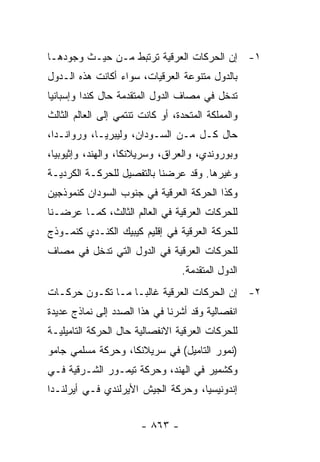 ‫١- ﺇﻥ ﺍﻟﺤﺭﻜﺎﺕ ﺍﻟﻌﺭﻗﻴﺔ ﺘﺭﺘﺒﻁ ﻤـﻥ ﺤﻴـﺙ ﻭﺠﻭﺩﻫـﺎ‬
‫ﺒﺎﻟﺩﻭل ﻤﺘﻨﻭﻋﺔ ﺍﻟﻌﺭﻗﻴﺎﺕ، ﺴﻭﺍﺀ ﺃﻜﺎﻨﺕ ﻫﺫﻩ ﺍﻟـﺩﻭل‬
‫ﺘﺩﺨل ﻓﻲ ﻤﺼﺎﻑ ﺍﻟﺩﻭل ﺍﻟﻤﺘﻘﺩﻤﺔ ﺤﺎل ﻜﻨﺩﺍ ﻭﺇﺴﺒﺎﻨﻴﺎ‬
‫ﻭﺍﻟﻤﻤﻠﻜﺔ ﺍﻟﻤﺘﺤﺩﺓ، ﺃﻭ ﻜﺎﻨﺕ ﺘﻨﺘﻤﻲ ﺇﻟﻰ ﺍﻟﻌﺎﻟﻡ ﺍﻟﺜﺎﻟﺙ‬
‫ﺤﺎل ﻜـل ﻤـﻥ ﺍﻟﺴـﻭﺩﺍﻥ، ﻭﻟﻴﺒﺭﻴـﺎ، ﻭﺭﻭﺍﻨـﺩﺍ،‬
‫ﻭﺒﻭﺭﻭﻨﺩﻱ، ﻭﺍﻟﻌﺭﺍﻕ، ﻭﺴﺭﻴﻼﻨﻜﺎ، ﻭﺍﻟﻬﻨﺩ، ﻭﺇﺜﻴﻭﺒﻴﺎ،‬
‫ﻭﻏﻴﺭﻫﺎ. ﻭﻗﺩ ﻋﺭﻀﻨﺎ ﺒﺎﻟﺘﻔﺼﻴل ﻟﻠﺤﺭﻜـﺔ ﺍﻟﻜﺭﺩﻴـﺔ‬
‫ﻭﻜﺫﺍ ﺍﻟﺤﺭﻜﺔ ﺍﻟﻌﺭﻗﻴﺔ ﻓﻲ ﺠﻨﻭﺏ ﺍﻟﺴﻭﺩﺍﻥ ﻜﻨﻤﻭﺫﺠﻴﻥ‬
‫ﻟﻠﺤﺭﻜﺎﺕ ﺍﻟﻌﺭﻗﻴﺔ ﻓﻲ ﺍﻟﻌﺎﻟﻡ ﺍﻟﺜﺎﻟﺙ، ﻜﻤـﺎ ﻋﺭﻀـﻨﺎ‬
‫ﻟﻠﺤﺭﻜﺔ ﺍﻟﻌﺭﻗﻴﺔ ﻓﻲ ﺇﻗﻠﻴﻡ ﻜﻴﺒﻴﻙ ﺍﻟﻜﻨـﺩﻱ ﻜﻨﻤـﻭﺫﺝ‬
‫ﻟﻠﺤﺭﻜﺎﺕ ﺍﻟﻌﺭﻗﻴﺔ ﻓﻲ ﺍﻟﺩﻭل ﺍﻟﺘﻲ ﺘﺩﺨل ﻓﻲ ﻤﺼﺎﻑ‬
                                  ‫ﺍﻟﺩﻭل ﺍﻟﻤﺘﻘﺩﻤﺔ.‬
‫٢- ﺇﻥ ﺍﻟﺤﺭﻜﺎﺕ ﺍﻟﻌﺭﻗﻴﺔ ﻏﺎﻟ ‪‬ـﺎ ﻤـﺎ ﺘﻜـﻭﻥ ﺤﺭﻜـﺎﺕ‬
                   ‫ﺒ‬
‫ﺍﻨﻔﺼﺎﻟﻴﺔ ﻭﻗﺩ ﺃﺸﺭﻨﺎ ﻓﻲ ﻫﺫﺍ ﺍﻟﺼﺩﺩ ﺇﻟﻰ ﻨﻤﺎﺫﺝ ﻋﺩﻴﺩﺓ‬
‫ﻟﻠﺤﺭﻜﺎﺕ ﺍﻟﻌﺭﻗﻴﺔ ﺍﻻﻨﻔﺼﺎﻟﻴﺔ ﺤﺎل ﺍﻟﺤﺭﻜﺔ ﺍﻟﺘﺎﻤﻴﻠﻴـﺔ‬
‫)ﻨﻤﻭﺭ ﺍﻟﺘﺎﻤﻴل( ﻓﻲ ﺴﺭﻴﻼﻨﻜﺎ، ﻭﺤﺭﻜﺔ ﻤﺴﻠﻤﻲ ﺠﺎﻤﻭ‬
‫ﻭﻜﺸﻤﻴﺭ ﻓﻲ ﺍﻟﻬﻨﺩ، ﻭﺤﺭﻜﺔ ﺘﻴﻤـﻭﺭ ﺍﻟﺸـﺭﻗﻴﺔ ﻓـﻲ‬
‫ﺇﻨﺩﻭﻨﻴﺴﻴﺎ، ﻭﺤﺭﻜﺔ ﺍﻟﺠﻴﺵ ﺍﻷﻴﺭﻟﻨﺩﻱ ﻓـﻲ ﺃﻴﺭﻟﻨـﺩﺍ‬


                        ‫- ٣٦٨ -‬
 