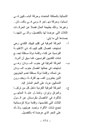 ‫ﺍﻟﺸﻤﺎﻟﻴﺔ ﺒﺎﻟﻤﻤﻠﻜﺔ ﺍﻟﻤﺘﺤﺩﺓ، ﻭﺤﺭﻜﺔ ﺍﻟﺒﺎﺴـﻜﻴﻴﻥ ﻓـﻲ‬
‫ﺇﺴﺒﺎﻨﻴﺎ، ﻭﺤﺭﻜﺔ ﻤﻬـﺎﺠﺭ ﻗـﻭﻤﻲ ﻓـﻲ ﺒﺎﻜﺴـﺘﺎﻥ..‬
‫ﻭﻏﻴﺭﻫﺎ. ﻭﺫﻟﻙ ﺒﻁﺒﻴﻌﺔ ﺍﻟﺤﺎل ﻓﻀﻼ ﻋﻥ ﺍﻟﺤﺭﻜـﺎﺕ‬
            ‫ﹰ‬
‫ﺍﻟﺜﻼﺙ ﺍﻟﺘﻲ ﻋﺭﻀﻨﺎ ﻟﻬﺎ ﺒﺎﻟﺘﻔﺼﻴل، ﻭﺍﻟﺘـﻲ ﺍﻨﺘﻬﻴﻨـﺎ‬
                               ‫ﺒﺼﺩﺩﻫﺎ ﺇﻟﻰ ﻤﺎ ﻴﻠﻲ:‬
‫ﺍﻟﺤﺭﻜﺔ ﺍﻟﻌﺭﻗﻴﺔ ﻓﻲ ﺇﻗﻠﻴﻡ ﻜﻴﺒﻴﻙ ﺍﻟﻜﻨﺩﻱ: ﻭﻫﻲ‬       ‫ﺃ-‬
‫ﺘﺴﺘﻬﺩﻑ ﺍﻨﻔﺼﺎل ﺇﻗﻠﻴﻡ ﻜﻴﺒﻴـﻙ ﺫﻱ ﺍﻷﻏﻠﺒﻴـﺔ‬
‫ﺍﻟﻔﺭﻨﺴﻴﺔ ﻋﻥ ﻜﻨﺩﺍ، ﻭﺇﻗﺎﻤﺔ ﺩﻭﻟﺔ ﻤﺴﺘﻘﻠﺔ ﺘﺠﻤـﻊ‬
 ‫ﺸﺘﺎﺕ ﺍﻟﻜﻨﺩﻴﻴﻥ ﺍﻟﻔﺭﻨﺴﻴﻴﻥ، ﻜﻤﺎ ﺴﺒﻕ ﺃﻥ ﺃﺸﺭﻨﺎ.‬
‫ﺍﻟﺤﺭﻜﺔ ﺍﻟﻌﺭﻗﻴﺔ ﻓﻲ ﺠﻨﻭﺏ ﺍﻟﺴـﻭﺩﺍﻥ: ﻭﻫـﻲ‬           ‫ﺏ-‬
‫ﺘﺴﺘﻬﺩﻑ ﻓﻲ ﺠﻤﻠﺘﻬﺎ ﺍﻨﻔﺼﺎل ﺠﻨﻭﺏ ﺍﻟﺴـﻭﺩﺍﻥ‬
‫ﻋﻥ ﺸﻤﺎﻟﻪ، ﻭﺇﻗﺎﻤﺔ ﺩﻭﻟﺔ ﻤﺴﺘﻘﻠﺔ ﺘﻀﻡ ﺍﻟﺠﻨﻭﺒﻴﻴﻥ‬
‫ﺍﻟﺫﻴﻥ ﻴﻌﺘﺒﺭﻭﻥ ﺃﻨﻔﺴـﻬﻡ ﺃﻓﺎﺭﻗـﺔ، ﻭﻴﻌﺘﺒـﺭﻭﻥ‬
       ‫ﺍﻟﺸﻤﺎﻟﻴﻴﻥ ﻋﺭ‪‬ﺎ، ﻋﻠﻰ ﺍﻟﻨﺤﻭ ﺍﻟﻤﺸﺎﺭ ﺇﻟﻴﻪ.‬
                                ‫ﺒ‬
‫ﺍﻟﺤﺭﻜﺔ ﺍﻟﻌﺭﻗﻴﺔ ﺍﻟﻜﺭﺩﻴﺔ ﺩﺍﺨل ﻜل ﻤﻥ ﺘﺭﻜﻴـﺎ‬        ‫ﺝ-‬
‫ﻭﺍﻟﻌﺭﺍﻕ ﻭﺇﻴﺭﺍﻥ: ﻭﺘﺘﻤﺜـل ﻏﺎﻴـﺔ ﺍﻟﻤﻨﺘﻬـﻰ‬
‫ﻟﻸﻜﺭﺍﺩ ﻓﻲ ﺍﻻﻨﻔﺼﺎل ﺒﻜﺭﺩﺴﺘﺎﻥ ﻋﻥ ﺍﻟـﺩﻭل‬
‫ﺍﻟﺜﻼﺙ ﺍﻟﺘﻲ ﺘﺘﻘﺎﺴﻤﻬﺎ، ﻭﺇﻗﺎﻤﺔ ﺩﻭﻟﺔ ﻜﺭﺩﺴﺘﺎﻨﻴﺔ‬
‫ﺘﺠﻤﻊ ﺸﺘﺎﺕ ﺍﻷﻜﺭﺍﺩ ﻭﺘﺠﺴﺩ ﻫﻭﻴﺘﻬﻡ، ﻭﺫﻟـﻙ‬
        ‫ﻋﻠﻰ ﺍﻟﻨﺤﻭ ﺍﻟﺫﻱ ﻋﺭﻀﻨﺎ ﻟﻪ ﺒﺎﻟﺘﻔﺼﻴل.‬

                         ‫- ٤٦٨ -‬
 