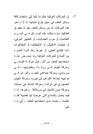 ‫٣- ﺇﻥ ﺍﻟﺤﺭﻜﺎﺕ ﺍﻟﻌﺭﻗﻴﺔ ﻏﺎﻟ ‪‬ﺎ ﻤﺎ ﺘﻠﺠﺄ ﺇﻟﻰ ﺍﺴﺘﺨﺩﺍﻡ ﻜﺎﻓﺔ‬
                          ‫ﺒ‬
‫ﻭﺴﺎﺌل ﺍﻟﻌﻨﻑ ﻓﻲ ﺴﺒﻴل ﺒﻠﻭﻍ ﻏﺎﻴﺎﺘﻬﺎ؛ ﺇﺫ ﻻ ﺘـﺩﺨﺭ‬
‫ﻫﺫﻩ ﺍﻟﺤﺭﻜﺎﺕ ﺃ ‪‬ﺎ ﻤﻥ ﻭﺴﺎﺌل ﺍﻟﻌﻨﻑ ﺒﻐﻴـﺔ ﺘﺤﻘﻴـﻕ‬
                             ‫ﻴ‬
‫ﺃﻫﺩﺍﻓﻬﺎ، ﺴﻭﺍﺀ ﺘﻤﺜﻠﺕ ﻫﺫﻩ ﺍﻟﻭﺴـﺎﺌل ﻓـﻲ ﺍﻟﺤـﺭﺏ‬
‫ﺍﻟﻨﻅﺎﻤﻴﺔ، ﺃﻭ ﺤﺭﺏ ﺍﻟﻌﺼﺎﺒﺎﺕ، ﺃﻭ ﺍﻟﺘﻁﻬﻴﺭ ﺍﻟﻌﺭﻗﻲ،‬
‫ﺃﻭ ﻋﻤﻠﻴﺎﺕ ﺍﻻﻏﺘﻴﺎل، ﺃﻭ ﺍﻻﺨﺘﻁﺎﻑ، ﺃﻭ ﺍﻟﻤﻅﺎﻫﺭﺍﺕ‬
‫ﺫﺍﺕ ﺍﻟﻁﺎﺒﻊ ﺍﻟﻌﻨﻔﻲ، ﺃﻭ ﻏﻴﺭﻫﺎ. ﻭﻗﺩ ﺃﺸﺭﻨﺎ ﻟﻠﻌﺩﻴـﺩ‬
‫ﻤﻥ ﺍﻟﻨﻤﺎﺫﺝ ﻟﻠﺤﺭﻜﺎﺕ ﺍﻟﻌﺭﻗﻴﺔ ﻭﻤﺎ ﺘﻤﺨـﺽ ﻋﻨـﻪ‬
‫ﺍﺴﺘﺨﺩﺍﻤﻬﺎ ﺍﻟﻌﻨﻑ ﻤﻥ ﺁﺜﺎﺭ، ﺤﺎل ﺤﺭﻜـﺔ ﺍﻟﺘﻭﺘﺴـﻲ‬
‫ﻭﺤﺭﻜﺔ ﺍﻟﻬﻭﺘﻭ ﻓـﻲ ﺭﻭﺍﻨـﺩﺍ، ﻭﻨﻅﻴﺭﺘﻴﻬﻤـﺎ ﻓـﻲ‬
‫ﺒﻭﺭﻭﻨﺩﻱ، ﻭﺤﺭﻜﺔ ﺠﻤﺎﻋﺘﻲ ﺍﻟﺠﻴـﻭ ﻭﺍﻟﻤـﺎﻨﻭ ﻓـﻲ‬
‫ﻤﻭﺍﺠﻬﺔ ﺠﻤﺎﻋﺔ ﺍﻟﻜﺭﺍﻫﻥ ﻓﻲ ﻟﻴﺒﺭﻴﺎ، ﻭﺤﺭﻜﺔ ﺍﻟﺠﻴﺵ‬
‫ﺍﻟﺠﻤﻬﻭﺭﻱ ﻓﻲ ﺃﻴﺭﻟﻨﺩﺍ، ﻭﺤﺭﻜﺔ ﺍﻟﺒﺎﺴﻙ ﻓﻲ ﺇﺴﺒﺎﻨﻴﺎ،‬
‫ﻭﺤﺭﻜﺔ ﻨﻤﻭﺭ ﺍﻟﺘﺎﻤﻴل ﻓﻲ ﺴﺭﻴﻼﻨﻜﺎ.. ﻭﻏﻴﺭﻫﺎ، ﺃﻤـﺎ‬
‫ﻓﻴﻤﺎ ﻴﺘﺼل ﺒﺎﻟﻨﻤﺎﺫﺝ ﺍﻟﺘﻲ ﻋﺭﻀﻨﺎ ﻟﻬﺎ ﺘﻔﻀﻴﻼ ﻓﻘـﺩ‬
     ‫ﹰ‬
‫ﺨﻠﺼﻨﺎ – ﺒﺼﺩﺩ ﻤﺩﻯ ﺍﺴﺘﺨﺩﺍﻤﻬﺎ ﻟﻠﻌﻨﻑ – ﺇﻟﻰ ﻤـﺎ‬
                                           ‫ﻴﻠﻲ:‬



                       ‫- ٥٦٨ -‬
 