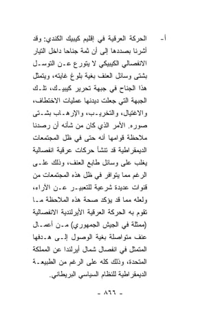 ‫ﺍﻟﺤﺭﻜﺔ ﺍﻟﻌﺭﻗﻴﺔ ﻓﻲ ﺇﻗﻠﻴﻡ ﻜﻴﺒﻴﻙ ﺍﻟﻜﻨﺩﻱ: ﻭﻗﺩ‬    ‫ﺃ-‬
‫ﺃﺸﺭﻨﺎ ﺒﺼﺩﺩﻫﺎ ﺇﻟﻰ ﺃﻥ ﺜﻤﺔ ﺠﻨﺎ ‪‬ﺎ ﺩﺍﺨل ﺍﻟﺘﻴﺎﺭ‬
             ‫ﺤ‬
‫ﺍﻻﻨﻔﺼﺎﻟﻲ ﺍﻟﻜﻴﺒﻴﻜﻲ ﻻ ﻴﺘﻭﺭﻉ ﻋـﻥ ﺍﻟﺘﻭﺴـل‬
‫ﺒﺸﺘﻰ ﻭﺴﺎﺌل ﺍﻟﻌﻨﻑ ﺒﻐﻴﺔ ﺒﻠﻭﻍ ﻏﺎﻴﺘﻪ، ﻭﻴﺘﻤﺜل‬
‫ﻫﺫﺍ ﺍﻟﺠﻨﺎﺡ ﻓﻲ ﺠﺒﻬﺔ ﺘﺤﺭﻴﺭ ﻜﻴﺒﻴـﻙ، ﺘﻠـﻙ‬
‫ﺍﻟﺠﺒﻬﺔ ﺍﻟﺘﻲ ﺠﻌﻠﺕ ﺩﻴﺩﻨﻬﺎ ﻋﻤﻠﻴﺎﺕ ﺍﻻﺨﺘﻁﺎﻑ،‬
‫ﻭﺍﻻﻏﺘﻴﺎل، ﻭﺍﻟﺘﺨﺭﻴـﺏ، ﻭﺍﻹﺭﻫـﺎﺏ ﺒﺸـﺘﻰ‬
‫ﺼﻭﺭﻩ. ﺍﻷﻤﺭ ﺍﻟﺫﻱ ﻜﺎﻥ ﻤﻥ ﺸﺄﻨﻪ ﺃﻥ ﺭﺼﺩﻨﺎ‬
‫ﻤﻼﺤﻅﺔ ﻗﻭﺍﻤﻬﺎ ﺃﻨﻪ ﺤﺘﻰ ﻓﻲ ﻅل ﺍﻟﻤﺠﺘﻤﻌﺎﺕ‬
‫ﺍﻟﺩﻴﻤﻘﺭﺍﻁﻴﺔ ﻗﺩ ﺘﻨﺸﺄ ﺤﺭﻜﺎﺕ ﻋﺭﻗﻴﺔ ﺍﻨﻔﺼﺎﻟﻴﺔ‬
‫ﻴﻐﻠﺏ ﻋﻠﻰ ﻭﺴﺎﺌل ﻁﺎﺒﻊ ﺍﻟﻌﻨﻑ، ﻭﺫﻟﻙ ﻋﻠـﻰ‬
‫ﺍﻟﺭﻏﻡ ﻤﻤﺎ ﻴﺘﻭﺍﻓﺭ ﻓﻲ ﻅل ﻫﺫﻩ ﺍﻟﻤﺠﺘﻤﻌﺎﺕ ﻤﻥ‬
‫ﻗﻨﻭﺍﺕ ﻋﺩﻴﺩﺓ ﺸﺭﻋﻴﺔ ﻟﻠﺘﻌﺒﻴـﺭ ﻋـﻥ ﺍﻵﺭﺍﺀ،‬
‫ﻭﻟﻌﻠﻪ ﻤﻤﺎ ﻗﺩ ﻴﺅﻜﺩ ﺼﺤﺔ ﻫﺫﻩ ﺍﻟﻤﻼﺤﻅﺔ ﻤـﺎ‬
‫ﺘﻘﻭﻡ ﺒﻪ ﺍﻟﺤﺭﻜﺔ ﺍﻟﻌﺭﻗﻴﺔ ﺍﻷﻴﺭﻟﻨﺩﻴﺔ ﺍﻻﻨﻔﺼﺎﻟﻴﺔ‬
‫)ﻤﻤﺜﻠﺔ ﻓﻲ ﺍﻟﺠﻴﺵ ﺍﻟﺠﻤﻬﻭﺭﻱ( ﻤـﻥ ﺃﻋﻤـﺎل‬
‫ﻋﻨﻑ ﻤﺘﻭﺍﺼﻠﺔ ﺒﻐﻴﺔ ﺍﻟﻭﺼﻭل ﺇﻟـﻰ ﻫـﺩﻓﻬﺎ‬
‫ﺍﻟﻤﺘﻤﺜل ﻓﻲ ﺍﻨﻔﺼﺎل ﺸﻤﺎل ﺃﻴﺭﻟﻨﺩﺍ ﻋﻥ ﺍﻟﻤﻤﻠﻜﺔ‬
‫ﺍﻟﻤﺘﺤﺩﺓ، ﻭﺫﻟﻙ ﻜﻠﻪ ﻋﻠﻰ ﺍﻟﺭﻏﻡ ﻤﻥ ﺍﻟﻁﺒﻴﻌـﺔ‬
     ‫ﺍﻟﺩﻴﻤﻘﺭﺍﻁﻴﺔ ﻟﻠﻨﻅﺎﻡ ﺍﻟﺴﻴﺎﺴﻲ ﺍﻟﺒﺭﻴﻁﺎﻨﻲ.‬

                       ‫- ٦٦٨ -‬
 