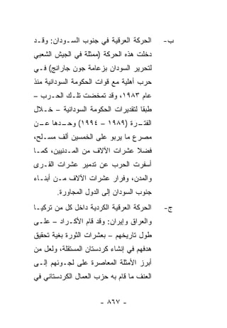 ‫ﺍﻟﺤﺭﻜﺔ ﺍﻟﻌﺭﻗﻴﺔ ﻓﻲ ﺠﻨﻭﺏ ﺍﻟﺴـﻭﺩﺍﻥ: ﻭﻗـﺩ‬      ‫ﺏ-‬
‫ﺩﺨﻠﺕ ﻫﺫﻩ ﺍﻟﺤﺭﻜﺔ )ﻤﻤﺜﻠﺔ ﻓﻲ ﺍﻟﺠﻴﺵ ﺍﻟﺸﻌﺒﻲ‬
‫ﻟﺘﺤﺭﻴﺭ ﺍﻟﺴﻭﺩﺍﻥ ﺒﺯﻋﺎﻤﺔ ﺠﻭﻥ ﺠﺎﺭﺍﻨﺞ( ﻓـﻲ‬
‫ﺤﺭﺏ ﺃﻫﻠﻴﺔ ﻤﻊ ﻗﻭﺍﺕ ﺍﻟﺤﻜﻭﻤﺔ ﺍﻟﺴﻭﺩﺍﻨﻴﺔ ﻤﻨﺫ‬
‫ﻋﺎﻡ ٣٨٩١، ﻭﻗﺩ ﺘﻤﺨﻀﺕ ﺘﻠـﻙ ﺍﻟﺤـﺭﺏ –‬
‫ﻁﺒ ﹰﺎ ﻟﺘﻘﺩﻴﺭﺍﺕ ﺍﻟﺤﻜﻭﻤﺔ ﺍﻟﺴﻭﺩﺍﻨﻴﺔ – ﺨـﻼل‬
                                   ‫ﻘ‬
‫ـﺭﺓ )٩٨٩١ – ٤٩٩١( ـﺩﻫﺎ ـﻥ‬
 ‫ﻋـ‬   ‫ﻭﺤـ‬               ‫ﺍﻟﻔﺘـ‬
‫ﻤﺼﺭﻉ ﻤﺎ ﻴﺭﺒﻭ ﻋﻠﻰ ﺍﻟﺨﻤﺴﻴﻥ ﺃﻟﻑ ﻤﺴـﻠﺢ،‬
‫ﻓﻀﻼ ﻋﺸﺭﺍﺕ ﺍﻵﻻﻑ ﻤﻥ ﺍﻟﻤـﺩﻨﻴﻴﻥ، ﻜﻤـﺎ‬
                              ‫ﹰ‬
‫ﺃﺴﻔﺭﺕ ﺍﻟﺤﺭﺏ ﻋﻥ ﺘﺩﻤﻴﺭ ﻋﺸﺭﺍﺕ ﺍﻟﻘـﺭﻯ‬
‫ﻭﺍﻟﻤﺩﻥ، ﻭﻓﺭﺍﺭ ﻋﺸﺭﺍﺕ ﺍﻵﻻﻑ ﻤـﻥ ﺃﺒﻨـﺎﺀ‬
       ‫ﺠﻨﻭﺏ ﺍﻟﺴﻭﺩﺍﻥ ﺇﻟﻰ ﺍﻟﺩﻭل ﺍﻟﻤﺠﺎﻭﺭﺓ.‬
‫ﺍﻟﺤﺭﻜﺔ ﺍﻟﻌﺭﻗﻴﺔ ﺍﻟﻜﺭﺩﻴﺔ ﺩﺍﺨل ﻜل ﻤﻥ ﺘﺭﻜﻴـﺎ‬   ‫ﺝ-‬
‫ﻭﺍﻟﻌﺭﺍﻕ ﻭﺇﻴﺭﺍﻥ: ﻭﻗﺩ ﻗﺎﻡ ﺍﻷﻜـﺭﺍﺩ – ﻋﻠـﻰ‬
‫ﻁﻭل ﺘﺎﺭﻴﺨﻬﻡ – ﺒﻌﺸﺭﺍﺕ ﺍﻟﺜﻭﺭﺓ ﺒﻐﻴﺔ ﺘﺤﻘﻴﻕ‬
‫ﻫﺩﻓﻬﻡ ﻓﻲ ﺇﻨﺸﺎﺀ ﻜﺭﺩﺴﺘﺎﻥ ﺍﻟﻤﺴﺘﻘﻠﺔ، ﻭﻟﻌل ﻤﻥ‬
‫ﺃﺒﺭﺯ ﺍﻷﻤﺜﻠﺔ ﺍﻟﻤﻌﺎﺼﺭﺓ ﻋﻠﻰ ﻟﺠـﻭﺌﻬﻡ ﺇﻟـﻰ‬
‫ﺍﻟﻌﻨﻑ ﻤﺎ ﻗﺎﻡ ﺒﻪ ﺤﺯﺏ ﺍﻟﻌﻤﺎل ﺍﻟﻜﺭﺩﺴﺘﺎﻨﻲ ﻓﻲ‬


                      ‫- ٧٦٨ -‬
 